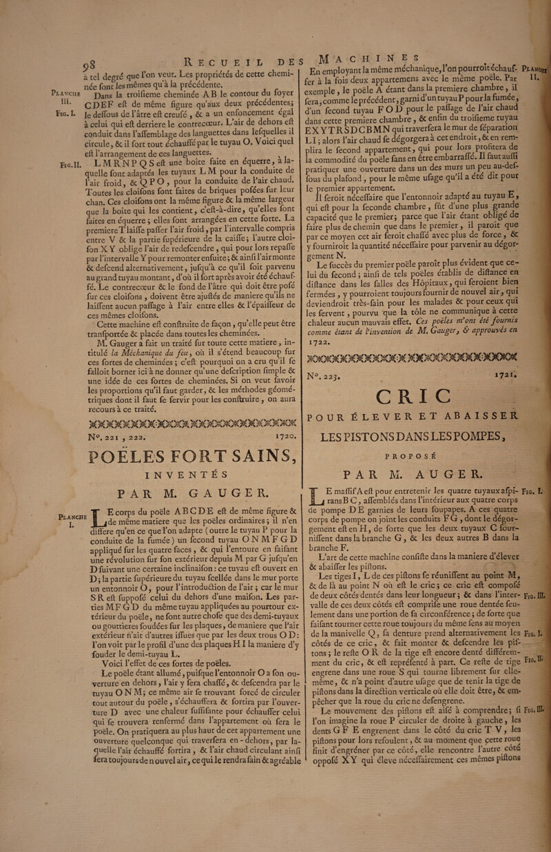 cg Recueil des à tel de<*ré que l’on veut. Les propriétés de cette chemi¬ née font les mêmes qu’à la précédente. Planche j)ans \a troifieme cheminée AB le contour du foyer CDEF eft de même figure qu’aux deux précédentes.; Fsc. ï. ]e deffous de l’âtre eft creufé , & a un enfoncement égal à celui qui eft derrière le contrecœur. L air de dehors eft conduit dans l’affemblage des languettes dans lefquelles il circule, ôc il fort tout échauffé par le tuyau O. Voici quel eft l’arrangement de ces languettes. x Fïg.ïI. L M R N P Q S eft une boîte faite en équerre, a la¬ quelle font adaptés les tuyaux L M pour la conduite de l’air froid & Q P O , pour la conduite de Pair chaud. Toutes les’cloifons font faites de briques pofées fur leur chan. Ces cloifons ont la même figure ôc la même largeur que la boîte qui les contient, c’eft-à-dire, quelles font faites en équerre ; elles font arrangées en cette forte. La première T laiffe paffer l’air froid, par 1 intervalle compris entre V ôc la partie fupérieure de la caiffe ; 1 autre clci- fon X Y oblige l’air de redefeendre , qui pour lors repafie par l’intervalle Y pour remonter enfuite ; ôc ainfi l’air monte ôc defeend alternativement, jufqu’à ce qu’il foit parvenu au grand tuyau montant, d’où il fort après avoir été échauf¬ fé. Le contrecœur ôc le fond de l’âtre qui doit être pofe fur ces cloifons , doivent être ajuftés de maniéré qu ils ne laiffent aucun paffage à l’air entre elles ôc l’épaiffeur de ces mêmes cloifons. Cette machine eft conftruite de façon, qu’elle peut être tranfportée ôc placée dans toutes les cheminées. M. Gauger a fait un traité fur toute cette matière, in¬ titulé la Méckaniaue du feuy où il s’étend beaucoup fur ces fortes de cheminées ; c’eft pourquoi on a cru qu’il fe falloit borner ici à ne donner qu’une defeription fimple ôc une idée de ces fortes de cheminées. Si on veut favoir les proportions qu’il faut garder, ôc les méthodes géomé¬ triques dont il faut fe fervir pour les conftruire , on aura recours à ce traité. Machines En employant la même méchanique, l’on pourrolt échauf¬ fer à la fois deux appartenons avec le même poêle. Par exemple , le poêle A étant dans la première chambre, il fera, comme le précédent, garni d un tuyau P pour la fumée, d’un fécond tuyau FOL) pour le paffage de 1 air chaud dans cette première chambre , ôc enfin du troifieme tuyau EXYTRSDCBMN qui traverfera le mur de féparation LI; alors l’air chaud fe dégorgera a cet endroit, & en rem¬ plira le fécond appartement, qui pour lors profitera de la commodité du poêle fans en êtreembarraffé. Il fautaum pratiquer une ouverture dans un des murs un peu au-def- fous du plafond , pour le même ufage qu’il a été dit pour le premier appartement. Il feroit néceffaire que l’entonnoir adapté au tuyau E, qui eft pour la fécondé chambre , fût d une plus grande capacité que le premier; parce que l’air étant obligé de faire plus de chemin que dans le premier , il paroît que par ce moyen cet air feroit chaffe avec plus de force, ÔC y fourniroit la quantité néceffaire pour parvenir au dégor¬ gement N. Le fuccès du premier poêle paroît plus évident que ce¬ lui du fécond ; ainfi de tels poêles établis de diftance. en diftance dans les falles des Hôpitaux, qui feroient bien fermées, y pourroient toujours fournir de nouvel air, qui deviendroit très-fain pour les malades ôc pour ceux qui les fervent, pourvu que la tôle ne communique à cette chaleur aucun mauvais effet. Ces poêles m ont ete fournis comme étant de l’invention de M. Gauger, & approuves en 1722. N°. 223. 1721* CRIC POUR ÉLEVER ET ABAISSER Planghi IL N'’. 221 , 222. 1720. LES PISTONS DANS LES POMPES, POELES FORT SAINS, INVENTÉS PROPOSÉ PAR M. A ü G E R. PAR M. GAUGER. Planche I. LE corps du poêle A B G D E eft de même figure ôc de même matière que les poêles ordinaires ; il n’en différé qu’en ce que l’on adapte ( outre le tuyau P pour la conduite de la fumée ) un fécond tuyau O N M F G D appliqué fur les quatre faces , ôc qui l’entoure en faifant une révolution fur fon extérieur depuis M par G jufqu’en D fuivant une certaine inclinaifon : ce tuyau eft ouvert en D; la partie fupérieure du tuyau fcellée dans le mur porte un entonnoir O, pour l’introduêlion de l’air ; car le mur S R eft fuppofé celui du dehors d’une maifon. Les par¬ ties MF G D du même tuyau appliquées au pourtour ex¬ térieur du poêle, ne font autre cliofe que des demi-tuyaux ou gouttières foudées fur les plaques, de maniéré que l’air extérieur n’ait d’autres iffues que par les deux trous O D : l’on voit par le profil d’une des plaques HI la maniéré d’y fouder le demi-tuyau L. Voici l’effet de ces fortes de poêles. Le poêle étant allumé, puifque l’entonnoir O a fon ou¬ verture en dehors, l’air y fera chaffé, ôc defeendra par le tuyau O N M; ce même air fe trouvant forcé de circuler tout autour du poêle , s’échauffera ôc fortira par l’ouver¬ ture D avec une chaleur fuffifante pour échauffer celui qui fe trouvera renfermé dans l’appartement où fera le poêle. On pratiquera au plus haut de cet appartement une ouverture quelconque qui traverfera en-dehors, par la¬ quelle l’air échauffé fortira , Ôc l’air chaud circulant ainfi fera toujours de n ouvel air, ce qui le rendra fain ôc agréable LE maffifAeft pour entretenir les quatre tuyaux alpi- Fig. I. ransB G, affemblés dans l’intérieur aux quatre corps de pompe D E garnies de leurs loupapes. A ces quatre corps de pompe on joint les conduits F G , dont le dégor¬ gement eft en FI, de forte que les deux tuyaux C four- niffent dans la branche G, ôc les deux autres B dans la branche F. L’art de cette machine confifte dans la maniéré d’élever ôc abaiffer les piftons. Les tiges I, L de ces piftons fe réunifient au point M, ôc de là au point N où eft le cric ; ce cric eft compofé de deux côtés dentés dans leur longueur ; ôc dans l’inter- Fig. IH. valle de ces deux côtés eft comprife une roue dentée feu¬ lement dans une portion de fa circonférence ; de forte que faifant tourner cette roue toujours du même fens au moyen de la manivelle Q, fa denture prend alternativement les Fig. I. côtés de ce cric, ôc fait monter ôc defeendre les pif¬ tons ; le refte O R de la tige eft encore denté différem¬ ment du cric, ôc eft repréfenté à part. Ce refte de tige Hg.I* engrene dans une roue S qui tourne librement fur elle- même, ôc n’a point d’autre ufage que de tenir la tige de pillons dans la direôlion verticale où elle doit être, ôc em¬ pêcher que la roue du cric ne defengrene. Le mouvement des piftons eft aifé à comprendre; fi Fig.III* l’on imagine la roue P circuler de droite à gauche, les dents GF E engrenent dans le côté du cric TV, les piftons pour lors refoulent, ôc au moment que cette roue finit d’engréner par ce côté, elle rencontre fautre côté oppofé XY qui éleve néceffairement ces mêmes piftons