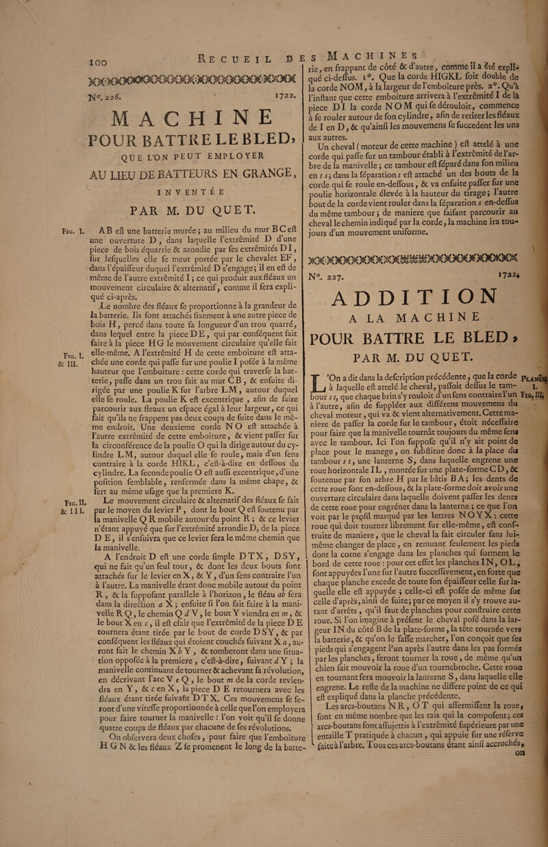 Fig. I. & III. Fig. II. & III. IOO Recueil de K°. 226. 1722. MACHINE POUR BATTRE LEBLED) QUE L’ON PEUT EMPLOYER AU LIEU DE BATTEURS EN GRANGE, INVENTÉE PAR M. DU QUET. une ouverture D , dans laquelle l’extrémité D d une piece de bois équarrie ôc arondie par Tes extrémités DI, fur lefquelles elle fe meut portée par le chevalet EF, dans l’épaiffeur duquel l’extrémité D s’engage; il en eft de même de l’autre extrémité I ; ce qui produit aux fléaux un mouvement circulaire ôc alternatif, comme il fera expli¬ qué ci-après, /Le nombre des fléaux fe proportionne à la grandeur de la batterie. Iis font attachés fixement à une autre piece de bois H, percé dans toute fa longueur d’un trou quarré, dans lequel entre la piece DE, qui par conféquent fait faire à la piece H G le mouvement circulaire qu’elle fait elle-même. A l’extrémité H de cette emboîture eft atta¬ chée une corde qui paffe fur une poulie I pofée à la même hauteur que l’emboîture : cette corde qui traverfe la bat¬ terie, paffe dans un trou fait au mur CB , & enfuite di¬ rigée par une poulie K fur l’arbre LM, autour duquel elle fe roule. La poulie K eft excentrique * afin de faire parcourir aux fléaux un efpace égal à leur largeur, ce qui fait qu’ils ne frappent pas deux coups de fuite dans le mê¬ me endroit. Une deuxieme corde N O eft attachée à l’autre extrémité de cette emboîture, ôc vient pafifer fur la circonférence de la poulie O qui la dirige autour du cy¬ lindre LM, autour duquel elle fe roule, mais d’un fens contraire à la corde HIKL, c’eft-à-dire en defîous du cylindre. La fecondepoulie O eft aufli excentrique,d’une pofition femblable, renfermée dans la même chape, ôc fert au même ufage que la première K. Le mouvement circulaire 6c alternatif des fléaux fe fait par le moyen du levier P , dont le bout Q eft foutenu par la manivelle Q R mobile autour du point R ; 6c ce levier n’étant appuyé que fur l’extrémité arrondie D, de la piece D E, il s’enfuivra que ce levier fera le même chemin que la manivelle. A l’endroit D eft une corde fimple DTX, DSY, qui ne fait qu’un feul tour, 6c dont les deux bouts font attachés fur le levier en X, ôc Y, d’un fens contraire l’un à l’autre. La manivelle étant donc mobile autour du point R, Ôc la fuppofant parallèle à l’horizon, le fléau ab fera dans la dire&ion a X ; enfuite fi l’on fait faire à la mani¬ velle R Q, le chemin Q d V, le bout Y viendra en m, ôc le bout X en c, il eft clair que l’extrémité de la piece D E tournera étant tirée par le bout de corde DSY, ôc par conféquent les fléaux qui étoient couchés fuivant X a, au¬ ront fait le chemin X b Y , ôc tomberont dans une fitua- tion oppofée à la première , c’eft-à-dire, fuivant d Y ; la manivelle continuant de tourner ôc achevant fa révolution, en décrivant l’arc V e Q , le bout m de la corde revien¬ dra en Y, ôc c en X, la piece D E retournera avec les fléaux étant tirée fuivaht DTX. Ces mouvemens fe fe¬ ront d’une vîteffe proportionnée à celle quel’on employera pour faire tourner la manivelle : l’on voit qu’il fe donne quatre coups de fléaux par chacune de fes révolutions. Onobfervera deux chofes, pour faire que lemboîture H G N ôc les fléaux Z le promènent le long de la batte- s Machines', rie, en frappant de côté ôc d’autre, comme il a été explî-, que ci-delfus. 1 Que la corde HIGKL foit double de la corde NOM, à la largeur de l’emboîture près.. 20. Qu’à l’inftant que cette emboîture arrivera à l’extrémité I de là piece DI la corde NOM qui fe dérouloit., commence à fe rouler autour de fon cylindre, afin de retirer les fléaux de I en D, ôc qu’ainfi les mouvemens fe fuccedent les uns aux autres. . Un cheval ( moteur de cette machine ) elt attelé a une corde qui pafle fur un tambour établi a 1 extrémité de 1 ar¬ bre de la manivelle ; ce tambour eft féparé dans fon milieu en t dans la féparationr eft attaché un des bouts de la corde qui fe roule en-deflous, ôc va enfuite palier fur une poulie horizontale élevée à la hauteur du tirage; l’autre bout de la corde vient rouler dans la féparation* en-deffus du même tambour ; de maniéré que faifant parcourir au cheval le chemin indiqué par la corde, la machine ira tou¬ jours d’un mouvement uniforme. siaooooooococaaiaoc mmxmxxioqoc Nft. 227. 1722* ADDITION A LA MACHINE POUR BATTRE LE BLED» PAR M. DU QUET. L’On a dit dans la defcription précédente, que la corde p[AM^ à laquelle eft attelé le cheval, pafloit defîus le tain- 1. bour s tj que chaque brin s’y rouloit d unfens contrairelun | à l’autre, afin de fuppléer aux différens mouvemens du cheval moteur, qui va Ôc vient alternativement. Cette ma¬ niéré de paflfer la corde fur le tambour, étoit néceffaire pour faire que la manivelle tournât toujours du même fens avec le tambour. Ici l’on fuppofe qu’il n’y ait point de place pour le manege, on fubftitue donc à la place du tambour jr, une lanterne S, dans laquelle engrene une roue horizontale IL, montée fur une plate-forme C D, ÔC foutenue par fon arbre H parle bâtis B A; les dents de cette roue font en-deflous, ôc la plate-forme doit avoir une ouverture circulaire dans laquelle doivent pafîer les dents de cette roue pour engréner dans la lanterne ; ce que l’on voit par le prqfil marqué par les lettres N O Y X : cette roue qui doit tourner librement fur elle-même, eft cons¬ truite de maniéré, que le cheval la fait circuler fans lui- même changer de place, en remuant feulement les pieds dont la corne s’engage dans les planches qui forment le bord de cette roue : pour cet effet les planches IN, O L , font appuyées l’une fur l’autre fucceftivement, en forte que chaque planche excede de toute fon épaiffeur celle fur la¬ quelle elle eft appuyée ; celle-ci eft; pofée de même fut celle d’après,ainfi de fuite; par ce moyen il s’y trouve au¬ tant d’arrêts, qu’il faut de planches pour conftruire cette roue. Si l’on imagine à préfent le cheval pofé dans la lar¬ geur IN du côté B de la plate-forme, la tête tournée vers la batterie, ôc qu’on le faffe marcher, l’on conçoit que fes pieds qui s’engagent P un après l’autre dans les pas formés par les planches, feront tourner la roue , de même qu’un chien fait mouvoir la roue d’un tournebroche. Cette roue en tournant fera mouvoir la lanterne S, dans laquelle elle engrene. Le refte de la machine ne différé point de ce qui eft expliqué dans la planche précédente. Les arcs-boutans N R, O T qui affermiffent la roue, font en même nombre que les rais qui la compofent; ces arcs-boutans fontaflujettis à l’extrémité fupérieure par une entaille T pratiquée à chacun , qui appuie fur une réferve faiteàl’arbre, Tous ces arcs-boutans étant ainfi accrochés.