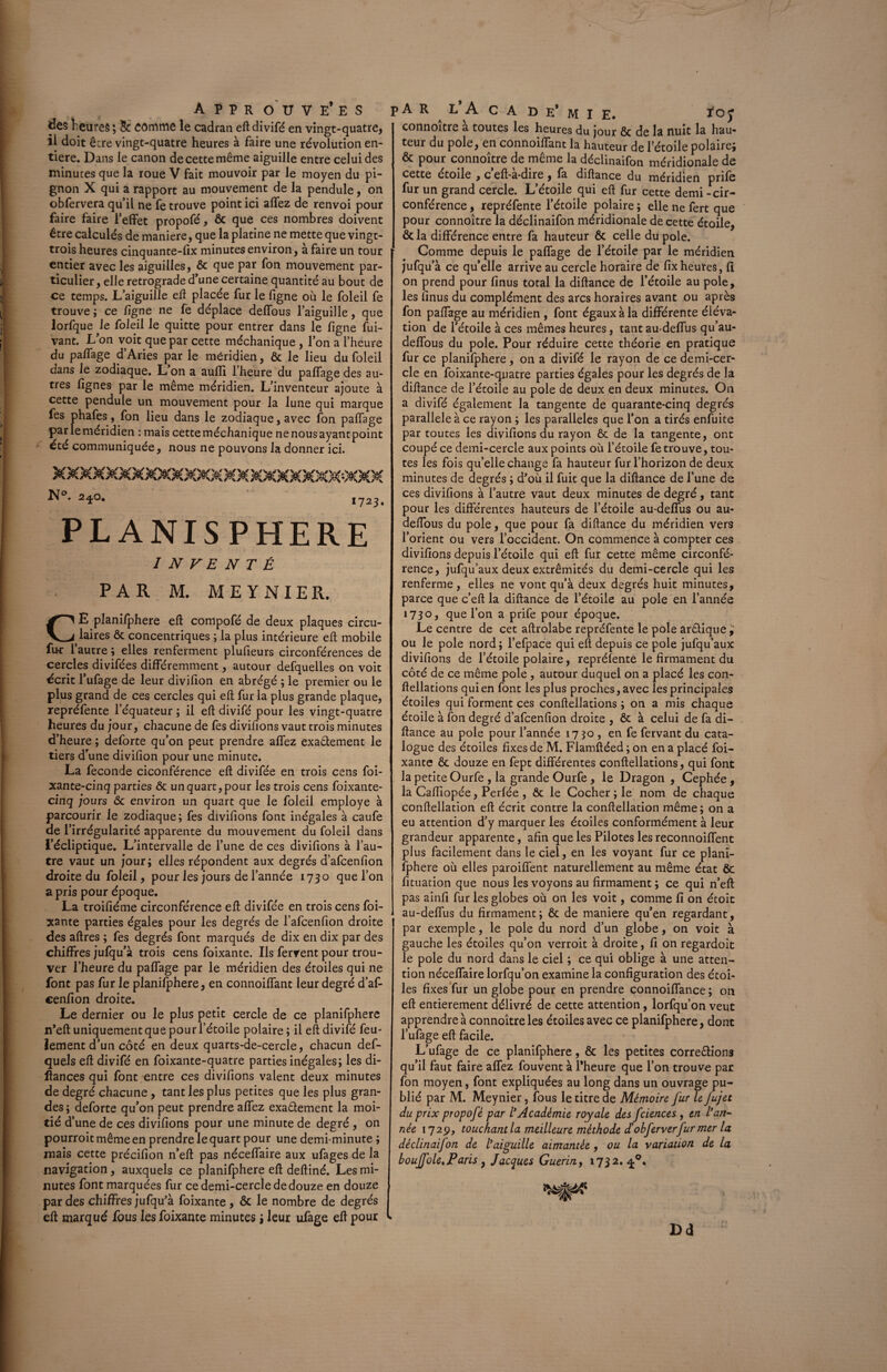 des heures; 8c comme le cadran eft divifé en vingt-quatre, il doit êcre vingt-quatre heures à faire une révolution en¬ tière. Dans le canon de cette même aiguille entre celui des minutes que la roue V fait mouvoir par le moyen du pi¬ gnon X qui a rapport au mouvement de la pendule, on obfervera qu’il ne fe trouve point ici allez de renvoi pour faire faire l’effet propofé, ôc que ces nombres doivent être calculés de maniéré, que la platine ne mette que vingt- trois heures cinquante-lix minutes environ, à faire un tour entier avec les aiguilles, ôc que par fon mouvement par¬ ticulier , elle rétrogradé d’une certaine quantité au bout de ce temps. L’aiguille eft placée fur le ligne où le foleil fe trouve; ce ligne ne fe déplace delfous l’aiguille, que lorfque le foleil le quitte pour entrer dans le ligne fui- vant. L’on voit que par cette méchanique, l’on a l’heure du palfage d’Aries par le méridien, ôc le lieu du foleil dans le zodiaque. L’on a aufïï l’heure du palfage des au¬ tres fignes par le même méridien. L’inventeur ajoute à cette pendule un mouvement pour la lune qui marque fes phafes, fon lieu dans le zodiaque, avec fon palfage par le méridien : mais cette méchanique nenousayantpoint été communiquée, nous ne pouvons la donner ici. XXXXXXXXXXXXXXXXXXXXXXWXX N°. 2^0. 1723. PLANISPHERE INVENTÉ PAR M. MEYNIER. E planifphere ell compofé de deux plaques circu¬ laires ôc concentriques ; la plus intérieure ell mobile fu*r 1 autre ; elles renferment plulieurs circonférences de cercles divifées différemment, autour defquelles on voit écrit l’ufage de leur divifion en abrégé ; le premier ou le plus grand de ces cercles qui eft fur la plus grande plaque, repréfente l’équateur ; il ell divifé pour les vingt-quatre heures du jour, chacune de fes divifions vaut trois minutes d’heure ; deforte qu’on peut prendre alfez exactement le tiers d’une divifion pour une minute. La fécondé ciconférence elt divifée en trois cens foi- xante-cinq parties ôc un quart, pour les trois cens foixante- cinq jours ôc environ un quart que le foleil employé à parcourir le zodiaque; fes divifions font inégales à caufe de f irrégularité apparente du mouvement du foleil dans l’écliptique. L’intervalle de l’une de ces divifions à l’au¬ tre vaut un jour; elles répondent aux degrés d’afcenfion droite du foleil, pour les jours de l’année 1730 que l’on a pris pour époque. La troifiéme circonférence eft divifée en trois cens foi- xante parties égales pour les degrés de l’afcenfion droite des aftres ; fes degrés font marqués de dix en dix par des chiffres jufqu’à trois cens foixante. Ils fervent pour trou¬ ver l’heure du palfage par le méridien des étoiles qui ne font pas fur le planifphere, en connoiffant leur degré d’af¬ cenfion droite. Le dernier ou le plus petit cercle de ce planifphere n’eft uniquement que pour l’étoile polaire ; il eft divifé feu¬ lement d’un côté en deux quarts-de-cercie, chacun def- quels eft divifé en foixante-quatre parties inégales; les di- ftances qui font entre ces divifions valent deux minutes de degré chacune, tant les plus petites que les plus gran¬ des ; deforte qu’on peut prendre affez exactement la moi¬ tié d’ une de ces divifions pour une minute de degré , on pourroit même en prendre le quart pour une demi-minute ; mais cette précifion n’eft pas néceffaire aux ufages de la navigation, auxquels ce planifphere eft deftiné. Les mi¬ nutes font marquées fur ce demi-cercle de douze en douze par des chiffres jufqu’à foixante , Ôc le nombre de degrés eft marqué fous les foixante minutes ; leur ufage eft pour connoitre a toutes les heures du jour ôc de la nuit la hau¬ teur du pôle, en connoiftànt la hauteur de l’étoile polaire; ôc pour connoître de même la déclinaifon méridionale de cette étoile , c’eft-à-dire, fa diftance du méridien prife fur un grand cercle. L’étoile qui eft fur cette demi - cir¬ conférence , repréfente l’étoile polaire ; elle ne fert que pour connoître la déclinaifon méridionale de cette étoile, ôcla différence entre fa hauteur ôc celle du pôle. Comme depuis le paffage de l’étoile par le méridien jufqu’à ce qu’elle arrive au cercle horaire de fixheures, fi on prend pour finus total la diftance de l’étoile au pôle, les finus du complément des arcs horaires avant ou après fon paffage au méridien , font égaux à la différente éléva¬ tion de l’étoile à ces mêmes heures, tant au-deffus qu’au- deffous du pôle. Pour réduire cette théorie en pratique fur ce planifphere, on a divifé le rayon de ce demi-cer¬ cle en foixante-quatre parties égales pour les degrés de la diftance de l’étoile au pôle de deux en deux minutes. On a divifé également la tangente de quarante-cinq degrés parallèle à ce rayon ; les parallèles que l’on a tirés enfuite par toutes les divifions du rayon ôc de la tangente, ont coupé ce demi-cercle aux points où l’étoile fe trouve, tou¬ tes les fois qu’elle change fa hauteur fur l’horizon de deux minutes de degrés ; d’où il fuit que la diftance de l’une de ces divifions à l’autre vaut deux minutes de degré, tant pour les différentes hauteurs de l’étoile au-deffus ou au- deffous du pôle, que pour fa diftance du méridien vers l’orient ou vers l’occident. On commence à compter ces divifions depuis l’étoile qui eft fur cette même circonfé¬ rence, jufqu’aux deux extrémités du demi-cercle qui les renferme, elles ne vont qu’à deux degrés huit minutes, parce que c’eft la diftance de l’étoile au pôle en l’année 1730, que l’on a prife pour époque. Le centre de cet aftrolabe repréfente le pôle arctique , ou le pôle nord; l’efpace qui eft depuis ce pôle jufqu’aux divifions de l’étoile polaire, repréfente le firmament du côté de ce même pôle , autour duquel on a placé les con- ftellations qui en font les plus proches, avec les principales étoiles qui forment ces conftellations ; on a mis chaque étoile à fon degré d’afcenfion droite , ôc à celui de fa di¬ ftance au pôle pour l’année 17 50 , en fe fervant du cata¬ logue des étoiles fixes de M. Fiamftéed ; on en a placé foi¬ xante ôc douze en fept différentes conftellations, qui font la petite Ourfe , la grande Ourfe , le Dragon , Cephée, la Caftîopée, Perlée , ôc le Cocher ; le nom de chaque conftellation eft écrit contre la conftellation même; on a eu attention d’y marquer les étoiles conformément à leur grandeur apparente, afin que les Pilotes les reconnoiffent plus facilement dans le ciel, en les voyant fur ce plani¬ fphere où elles paroiffent naturellement au même état ôc fituation que nous les voyons au firmament ; ce qui n’eft pas ainfi fur les globes où on les voit, comme fi on étoit au-deffus du firmament; ôc de maniéré qu’en regardant, par exemple, le pôle du nord d’un globe, on voit à gauche les étoiles qu’on verroit à droite, fi on regardoit le pôle du nord dans le ciel ; ce qui oblige à une atten¬ tion néceffaire lorfqu’on examine la configuration des étoi¬ les fixes fur un globe pour en prendre connoiffance ; on eft entièrement délivré de cette attention, lorfqu’on veut apprendre à connoître les étoiles avec ce planifphere, dont l’ufage eft facile. L’ufage de ce planifphere, ôc les petites correêtions qu’il faut faire affez fouvent à l'heure que l’on trouve par fon moyen, font expliquées au long dans un ouvrage pu¬ blié par M. Meynier, fous le titre de Mémoire fur le fujet du prix propofé par /’Académie royale des fciences , en l’an¬ née 17251, touchantla meilleure méthode d’obferverfur mer la déclinaifon de l’aiguille aimantée , ou la variation de la boufole, Paris y Jacques Guérin, 1732.4°. Dd