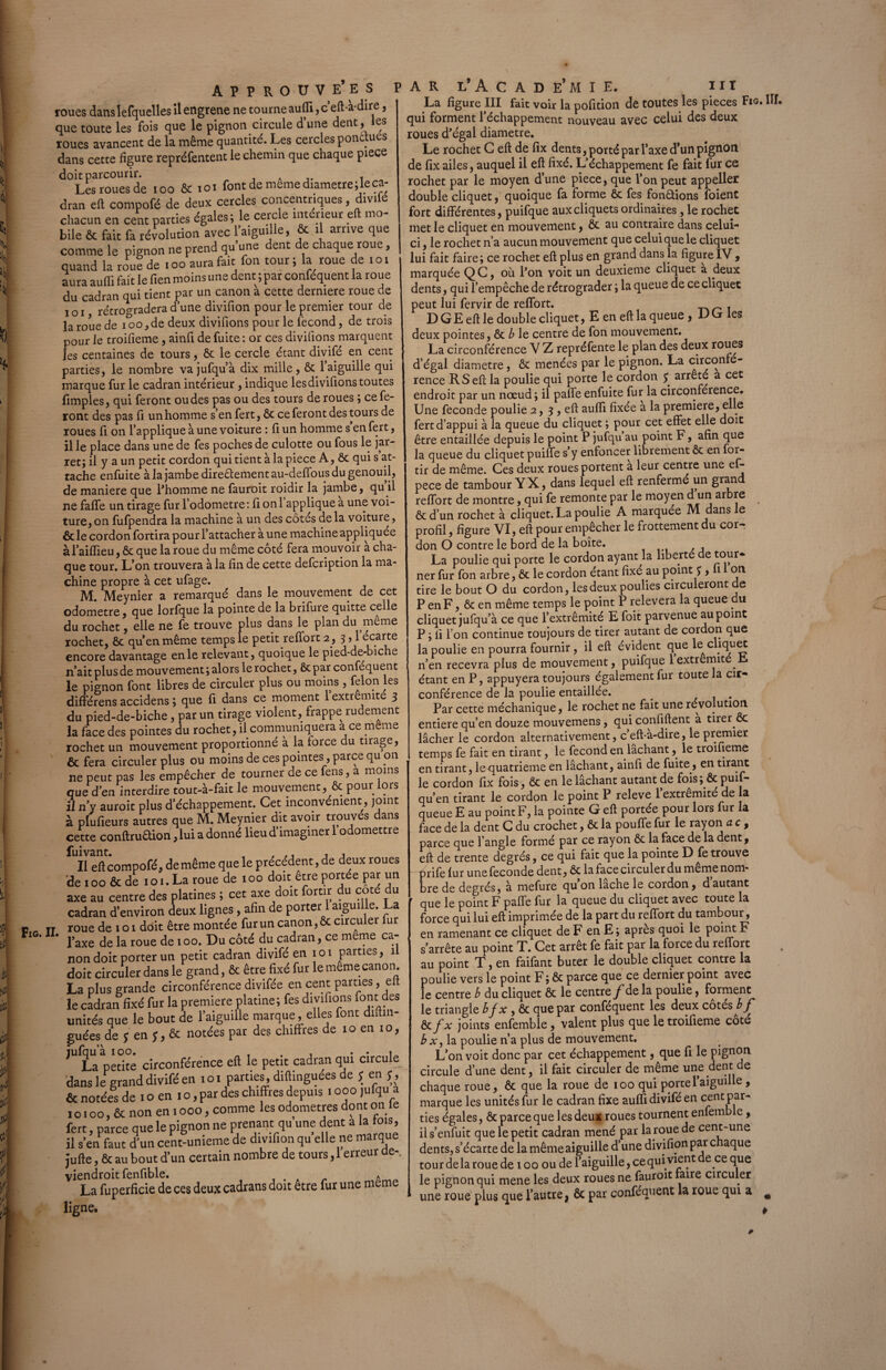 roues danslefquelles ilengrene ne tourne aufti, c’eft-à-dire, que toute les fois que le pignon circule d’une dent, les roues avancent de la même quantité. Les cercles pondues dans cette figure repréfentent le chemin que chaque piece L^iouesde 100 & ioi font de même dlametre;leca- dran eft compofé de deux cercles concentriques, divffé chacun en cent parties égales; le cercle intérieur eft mo¬ bile & fait fa révolution avec l’aiguille, & il arrive que comme le pignon ne prend qu’une dent de chaque roue, quand la tout de . oo aura fait fon tour ; la roue de i o i aura auftî fait le lien moins une dent ; par conféquent la roue du cadran qui tient par un canon à cette dermere roue de i o i rétrogradera d’une divifion pour le premier tour de la roue de i oo,de deux divifions pour le fécond, de trois pour le troifieme, ainfi de fuite : or ces divifions marquent les centaines de tours, ôc le cercle étant divifé en cent parties, le nombre va jufqu’à dix mille, & l’aiguille qui marque fur le cadran intérieur, indique les divifions toutes fimples, qui feront ou des pas ou des tours de roues ; ce fe¬ ront des pas fi un homme s’en fert, ôc ce feront des tours de roues fi on l’applique à une voiture : fi un homme s en fert, il le place dans une de fes poches de culotte ou fous le jar¬ ret; il y a un petit cordon qui tient à la piece A, ôc qui s at¬ tache enfuite àlajambedire&ementau-deffousdugenouil, de maniéré que Phomme ne fauroit roidir la jambe, qu il ne faffe un tirage fur l’odometre: fi onl applique a une voi¬ ture, on fufpendra la machine à un des cotés de la voiture, & le cordon fortira pour l’attacher à une machine appliquée àl’aifiieu, ôt que la roue du même côté fera mouvoir a cha¬ que tour. L’on trouvera à la fin de cette defcription la ma¬ chine propre à cet ufage. M. Meynier a remarqué dans le mouvement de cet odometre, que lorfque la pointe de la brifure quitte celle du rochet, elle ne fe trouve plus dans le plan du meme rochet, ôt qu’en même temps le petit reffort 2, 3,1 écarte encore davantage en le relevant, quoique le pied-de-biche n’ait plus de mouvement ; alors le rochet, ôt par conféquent le pignon font libres de circuler plus ou moins , félon les différens accidens ; que fi dans ce moment 1 extrémité 3 du pied-de-biche, par un tirage violent, frappe rudement la face des pointes du rochet, il communiquera a ce meme rochet un mouvement proportionné à la force du tirage, & fera circuler plus ou moins de ces pointes, parc^ qu on ne peut pas les empêcher de tourner de ce fens, a moins que d’en interdire tout-à-fait le mouvement, & pour lors il n’y auroit plus d’échappement. Cet inconvénient, joint à plufieurs autres que M. Meynier dit avoir trouvés dans cette conftru&ion, lui a donné lieu d’imaginer 1 odomettre Il eft compofé, de même que le précédent, de deux roues de 100 & de 101. La roue de 100 doit être portée par un axe au centre des platines ; cet axe doit fortir du coté du cadran d’environ deux lignes, afin de porter 1 aiguille. La roue de 101 doit être montée fur un canon, ôt circuler fur l’axe de la roue de ioo. Du côté du cadran, ce meme ca¬ non doit porter un petit cadran divifé enioi parties, il doit circuler dans le grand, ôt être fixé fur le meme canon. La plus grande circonférence divifée en cent parties, eft le cadran fixé fur la première platine; fes divifions font des unités que le bout de l’aiguille marque, elles font diftin- guées de y en y, Ôc notées par des chiffres de 10 en io, ,U La pédtê circonférence eft le petit cadran qui circule dans le grand divifé en ioi parties, diftinguées de J en f, & notées de i o en i o, par des chiffres depuis i ooo jufqu a i o. oo, & non en i ooo, comme les odometres dont on le fert, parce que le pignon ne prenant qu une dent a la tois, il s’enPfaut d'un cent-unieme de divifion qu’elle ne marque jufte, & au bout d’un certain nombre de tours ,1 erreur oe-, viendroit fenfible. A La fuperficie de ces deux cadrans doit etre fur une meme il. | • La figure III fait voir la pofition dé toutes les pièces Fig, qui forment l’échappement nouveau avec celui des deux roues d’égal diamètre. Le rochet C eft de fix dents, porté par l’axe d’un pignon de fix ailes, auquel il eft fixé. L’échappement fe fait fur ce rochet par le moyen d’une piece, que l’on peut appeller double cliquet, quoique fa forme ôc fes fondions foient fort différentes, puifque aux cliquets ordinaires, le rochet met le cliquet en mouvement, ôt an contraire dans celui- ci , le rochet n’a aucun mouvement que celui que le cliquet lui fait faire; ce rochet eft plus en grand dans la figure IV , marquée QC, où l’on voit un deuxieme cliquet à deux dents, qui l’empêche de rétrograder ; la queue de ce cliquet peut lui fervir de reffort. D GE eft le double cliquet, E en eft la queue , D G les deux pointes, ôc b le centre de fon mouvement. La circonférence V Z repréfente le plan des deux roues d’égal diamètre, ôc menées par le pignon. La circonfé¬ rence R S eft la poulie qui porte le cordon y arrêté a cet endroit par un nœud ; il paffe enfuite fur la circonférence. Une fécondé poulie 2, 3 , eft aufti fixée a la première, elle fert d’appui à la queue du cliquet ; pour cet effet elle doit être entaillée depuis le point P jufqu au point F, afin que la queue du cliquet puiffe s y enfoncer librement ôc en for- tir de même. Ces deux roues portent a leur centre une ef- pece de tambour YX, dans lequel eft renfermé un gran reffort de montre, qui fe remonte par le moyen d un arbre ôc d’un rochet à cliquet. La poulie A marquée M dans le profil, figure VI, eft pour empêcher le frottement du cor¬ don O contre le bord de la boîte. La poulie qui porte le cordon ayant la liberté e tour¬ ner fur fon arbre, ôc le cordon étant fixé au point J , 1 on tire le bout O du cordon, les deux poulies circuleront de P en F, ôc en même temps le point P relevera la queue du cliquet jufqu’à ce que lextrêmité E foit parvenue aupoint P ; fi l’on continue toujours de tirer autant de cordon que la poulie en pourra fournir, il eft évident que k cliquet n’en recevra plus de mouvement, puifque 1 extrémité Ji étant en P, appuyera toujours également fur toute la cir¬ conférence de la poulie entaillée. _ . Par cette méchanique, le rochet ne fait une révolution entière qu’en douze mouvemens, qui confiftent a tirer ôc lâcher le cordon alternativement, c eft-à-dire, le premier temps fe fait en tirant, le fécond en lâchant, le troifieme en tirant, le quatrième en lâchant, ainfi de fuite, en tirant le cordon fix fois, ôc en le lâchant autant de fois; ôcpuif- qu’en tirant le cordon le point P releve 1 extrémité de la queue E au point F, la pointe G eft portée pour lors fur la face de la dent C du crochet, ôc la pouffe fur le rayon a c , parce que l’angle formé par ce rayon ôc la face de la dent, eft de trente degrés, ce qui fait que la pointe D fe trouve —firife lur une fécondé dent, Ôc la face circuler du même nom¬ bre de degrés, à mefure qu on lâche le cordon, d autant que le point F paffe fur la queue du cliquet avec toute la force qui lui eft imprimée de la part du reffort du tambour, en ramenant ce cliquet de F en E ; apres quoi le point F s’arrête au point T. Cet arrêt fe fait par la force du reffort au point T, en faifant buter le double cliquet contre la poulie vers le point F; ôc parce que ce dernier point avec le centre b du cliquet ôc le centre f de la poulie, forment le triangle b f x , ôc que par conféquent les deux cotés b f ôc fx joints enfemble, valent plus que le troifieme coté b x, la poulie n’a plus de mouvement. L’on voit donc par cet échappement, que fi le pignon circule d’une dent, il fait circuler de même une dent de chaque roue, ôc que la roue de 100 qui porte l’aiguille, marque les unités fur le cadran fixe aufti divifé en cent par¬ ties égales, ôc parce que les deux roues tournent enfemb e, il s’enfuit que le petit cadran mené par la roue de cent-une dents, s’écarte de la même aiguille d’une divifion par c aque tour de la roue de 100 ou de l’aiguille, ce qui vient e ce que le pignon qui mene les deux roues ne fauroit faire circuler une roue plus que l’autre j ôc par conféquent la roue qui a