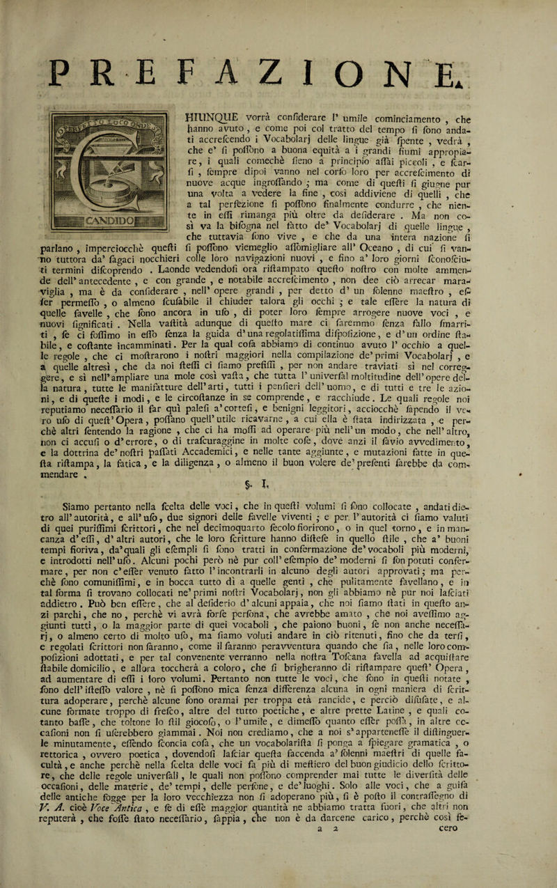 HIUNQllE vorrà confìderare I’ umile comindamento , che hanno avuto , e come poi col tratto del tempo fi fono anda¬ ti accrefcendo i Vocabolari delle lingue già /pente , vedrà , che e’ fi pofibno a buona equità a i grandi fiumi appropia- re, ì quali comechè fieno a principio a/Tai piccoli , e fcar- fi , Tempre dipoi vanno nel corfo loro per accrefcimento di nuove acque ingroflando ,* ma come di quefii fi giugne pur una volta a vedere la fine , così addiviene di quelli , che a tal perfezione fi po/Tono finalmente condurre , che nien¬ te in e/fi rimanga più oltre da defiderare . Ma non co¬ sì va la bi/ògna nel Tatto de’ Vocabolari di .quelle lingpe , che tuttavia Tono vive , e che da una intera nazione fi parlano , imperciocché quefii fi pofibno viemeglio afibmigliare all’ Oceano , di cui fi van- Tio tuttora da’ Tagaci nocchieri colle loro navigazioni nuovi , e fino a’ loro giorni feonofciu- ti termini di/coprendo . Laonde vedendofi ora ri/ìampato quefto noftro con molte ammen¬ de dell’ antecedente , e con grande , e notabile accrefcimento , non dee ciò arrecar mara¬ viglia , ma è da confiderare , nell* opere grandi , per detto d’ un Tolenne maeftro , ef^ ier perme/To , o almeno TcuTabile il chiuder talora gli occhi ,* e tale efière la natura dì quelle favelle , che /bno ancora in ufo , di poter loro lempre arrogere nuove voci , e nuovi lignificati . Nella vafiità adunque di quello mare ci Taremmó Tenza fallo Iraarri- ti , Te ci folfimo in efib lènza la guida d’una regolatilfima diTpofizione, e d’un ordine fia¬ bile , e collante incamminati. Per la qual colà abbiamo di continuo avuto P occhio a quel¬ le regole , che ci moftrarono ì nofiri maggiori nella compilazione de’primi Vocabolari , e à quelle altresì , che da noi ftelfi ci Tiamd prefilu , per non andare traviati sì nel correg¬ gere, e si nell’ampliare una mole così valla, che tutta T univerfal moltitudine dell’opere del¬ la natura, tutte le manifatture dell’arti, tutti i penfieri dell’uomo, e di tutti e tre le azio¬ ni, e di quelle i modi, e le circofianze in se comprende, e racchiude. Le quali regole noi reputiamo necelfario il far qui palefi a’cortefi, e benigni leggitori, acciocché làpendo il ve¬ ro ufo di quell’opera, polTano quell’utile ricavarne, a cui ella è fiata indirizzata , e per¬ chè altri Tentcndo la ragione , che ci ha moffi ad operare*più nell’un modo, che nell’altro, non ci accufi o d’errore, o di trafeurapine in molte coTe, dqvè anzi il làvio avvedimento, e la dottrina de’ nofiri pafiatì Accademia, e nelle tante aggiunte, e mutazioni fatte in que¬ lla riftampa, la fatica, e la diligenza , o almeno il buon volere de’ preTenti farebbe da com¬ mendare , ' ( > Siamo pertanto nella fcelta delle voci, che in quelli volumi fi fono collocate , andati die¬ tro all’ autorità, e all’ ufo, due signori delle favelle vìventi - e per l’autorità ci fiamo valuti di quei puriflìmi fcrrttori, che nel decimoquarto fecolo fiorirono, o in quel torno, e in man¬ canza d’efiì, d’altri autori, che le loro fcritture hanno diftefe in quello ftile , che a’ buoni tempi fioriva, da’quali gli e/èmpli fi fono tratti in confermazione de’vocaboli più moderni, c introdotti nell’ ufo. Alcuni pochi però nè pur coll’ elèmpio de’ moderni fi fon potuti confer¬ mare, per non c’efièr venuto fatto rincontrarli in alcuno degli autori approvati,* ma per¬ chè fono comuniflìmi, e in bocca tutto dì a quelle genti , che pulitam.ente favellano, e in tal forma fi trovano collocati ne’ primi nofiri Vocabolari, non gli abbiamo nè pur noi lafoiati addietro . Può ben e/Tere, che al defiderio d’ alcuni appaia, che noi fiamo fiati in quello an¬ zi parchi, che no, perchè vi avrà forfè perfona, che avrebbe amato , che noi ave/lìmo ag¬ giunti tutti, o la maggior parte di quei vocaboli , che paiono buoni, lè non anche necelfa- rj, 0 almeno certo di molto ufo, ma fiamo voluti andare in ciò ritenuti, fino che da ter fi, e regolati Icrittori non làranno, come il faranno peravventura quando che fia, nelle loro com- pofizioni adottati, e per tal convenente verranno nella noltra Tofoana favella ad acquifiare fiabile domicilio, e allora toccherà a coloro, che fi brigheranno di rifiampare quell’ Opera, ad aumentare di eflì i loro volumi. Pertanto non tutte le voci, che fono in quelli notate , fono deirifiefib valore , nè fi pofibno mica lènza differenza alcuna in ogni maniera di fcrit- tura adoperare, perchè alcune fono oramai per troppa età rancide, e perciò difiifate, e al¬ cune formate troppo di frefeo, altre del tutto poetiche, e altre prette Latine , e quali co¬ tanto baffe, che toltone lo fiil giocofb, o l’umile, e dimeflb quanto effer poflà, in altre cc- cafioni non fi ufèrebbero giamniai. Noi non crediamo, che a noi s’apparteneffe il diftinguer- le minutamente, effendo fconcia cofa, che un vocabolarifia fi ponga a fjoiegare gramatica , o rettorica , ovvero poetica , dovendofi lafciar quefia faccenda a^ fòlenni maeflri di quelle fa- cultà, e anche perchè nella fcelta delle voci fi più di meftiero del buon giudicio dello fcritto- re, che delle regole univerfali, le quali non pofibno comprender mai tutte le diverfìtà delle occafioni, delle materie, de’tempi, delle perfòne, e de’luoghi. Solo alle voci, che a guifa delle antiche fogge per la loro Vecchiezza non fi adoperano più, fi è pofio il contraffegno di A. cioè Voce Af2tica , e fè di effe maggior quantità ne abbiamo tratta fuori, che^ cjitr) non reputerà , che foffe fiato necefTario, fàppia , che non è da darcene carico, perchè così ft- a 2 cero
