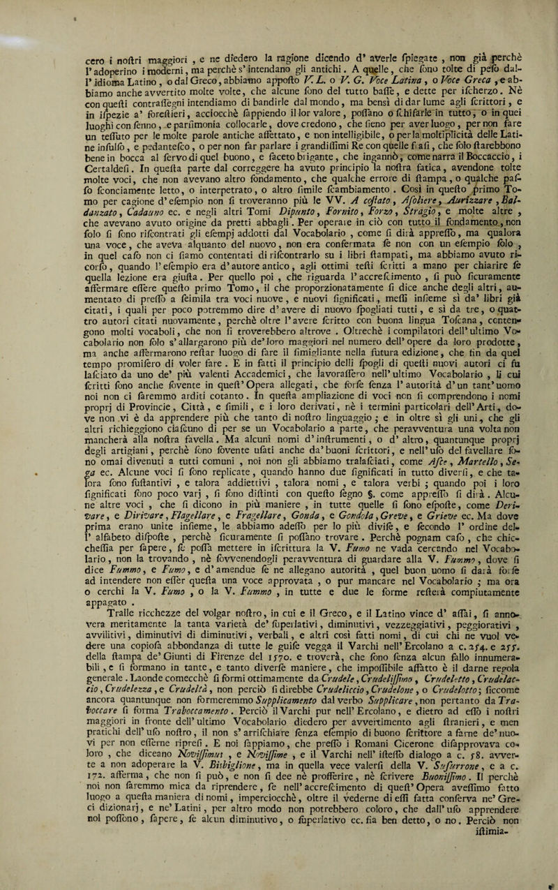 r adoperino i moderni, ma perchè s’intendano gli antichi. A quelle, che (òno tolte di pelò dal- I* idioma Latino, odal Greco, abbiamo apporto KL. o V, G, Voce Latina , o Voce Greca , e ab¬ biamo anche avvertito molte volte, che alcune fono del tutto bade, e dette per ifcherzo. Nè con quelli contrartegni intendiamo di bandirle dal mondo, ma bensì di dar lume agli fcrittori, e in ilpezie a’ forefti’eri, acciocché fappiendo il lor valore, portano o Uhi farle in tutto, o in quei luoghi con fenno, .e parnmonia collocarle, dove credono, che fieno per aver luogo, per non fare un tertìito per le molte parole antiche affettato, e non intelligibile, operla moltiplicità delle Lati¬ ne infulfò , e pedantefco, o per non far parlare i grandiflìmi Re con quelle f afi, che folo ftarebbono bene in bocca al fervo di quel buono, e faceto brigante, che ingannò, come narra il Boccaccio, i Certaldefi. In quella parte dal correggere ha avuto principio la nortra fatica, avendone tolte molte voci, che non avevano altro fondamento, che qualche errore di rtampa,o qualche paA fo fconciamente letto, o interpetrato, o altro limile fcambiamento . Cosi in quello .^rimo To¬ mo per cagione d* efempio non fi troveranno più le VV. A eliaco, Afolierc y Aarizzare , BaL danzato, Cadauno ec. e negli altri Tomi Dìpunto, Fornito, Forzo, Stragìo, e molte altre , che avevano avuto origine da pretti abbagli. Per operaie in ciò con tutto il fondamento, non folo fi Ibno rìfeontrati gli efempj addotti dal Vocabolario , come fi dirà apprertb, ma qualora una voce, che aveva alquanto del nuovo, non era confermata le non con un efempio Iblo , in quel calò non ci fiamo contentati di rilbontrarlo su i libri rtampati, ma abbiamo avuto ri- corlò, quando Telèmpio era d’autore antico, agli ottimi terti ferirti a mano per chiarire le quella lezione era giurta. Per quello poi , che riguarda l’accre{cimento , fi può ficuramentc affermare ertère quello primo Tomo, il che proporzionatamente fi dice anche degli altri, au¬ mentato di predò a feimila tra voci nuove, e nuovi fignificati, meffi infieme sì da’ libri già citati, i quali per poco potremmo dire d’avere di nuovo Ipogliati tutti, e sì da tre, o quat¬ tro autori citati nuovamente, perchè oltre 1* avere Icritto con buona lingua Tolcana, ccnten»* gono molti vocaboli, che non fi troverebbero altrove . Oltreché i compilatori dell’ultimo Vo¬ cabolario non lòlo s’allargarono più de’loro maggiori nel numero dell* opere da loro prodotte, ma anche artèrmarono reftar luogo di fare il fimigliante nella futura edizione, che fin da quel tempo promilèro di voler fare . E in fatti il principio delli Ipogli di quelli nuovi autori ci fu lafciato da uno de’ più valenti Accademici, che lavorartè’^o nell’ultimo Vocabolario , Ij cui (critti fono anche lòvente in quert’Opera allegati, che forfè fenza l’autorità d’un tant’uomo noi non ci faremmo arditi cotanto. In quella ampliazione di voci non fi comprendono i nomi propri di Provincie, Città, e limili, e i loro derivati, nè i termini particolari dell’Arti, do¬ ve non .vi è da apprendere più che tanto di nortro linguaggio ,* e in oltre sì gli uni, che gli altri richieggiono cialcuno di per se un Vocabolario a parte, che peravventura una volta non mancherà alla nortra favella. Ma alcuni nomi d’inrtrumenti, o d’ altro, quantunque proprj degli artigiani, perchè fono lòvente ulàti anche da’buoni fcrittori, e nell’ufe del favellare lò- no ornai divenuti a tutti comuni , noi non gli abbiamo tralalcìati, come Afce, Martello ^ Se¬ ga ec. Alcune voci fi fono replicate, quando hanno due fignificati in tutto diverfi, e che ta¬ lora fono fiirtantivi , e talora addiettivi , talora nomi , e talora verbi ; quando poi i loro fignificati lòno poco varj , fi lòno dirtinti con quello légno §. come apprertb fi diià. Alcu¬ ne altre voci , che fi dicono in più maniere , in tutte quelle fi lòno cipolle, come Deri¬ vare , e Dirivare, Flagellare, c Fragellare, Gonda, e Gondola, Greve, e Grieve ec. Ma dove prima erano unite infieme, le abbiamo adertb per lo più divilé, e lécondo 1’ ordine del- I* alfabeto dilporte , perchè ficuramente fi polfano trovare . Perchè pognam cafo , che chic- cheflìa per fapere, lé porta mettere in ilcrittura la V. Fumo ne vada cercando nel Vocabo¬ lario , non la trovando , nè lòvvenendogli peravventura di guardare alla V. Fummo, dove fi dice Fummoi e Fumo^ e d’amendue lé ne allegano autorità , quel buon uomo fi darà forfè ad intendere non elfer quella una voce approvata , o pur mancare nel Vocabolario ,• ma ora o cerchi la V, Fumo , o la V. Fummo , in tutte e due le forme rerterà compiutamente appagato , Traile ricchezze del volgar nortro, in cui e il Greco, e il Latino vince d’ aliai, fi anno¬ vera meritamente la tanta varietà de* lùpeilativi, diminutivi, vezzeggiativi, peggiorativi , avvilitivi, diminutivi di diminutivi, verbali, e altri così fatti nomi, di cui chi ne vuol ve¬ dere una copiolà abbondanza di tutte le guife vegga il Varchi nell’Ercolano a c. af4. e aff. della rtampa de’Giunti di Firenze del ij'70. e troverà, che fono fenza alcun fallo innumera¬ bili , c fi formano in tante, e tanto diverlè maniere, che importìbile affatto è il darne regola generale . Laonde comecché fi formi ottimamente da Crudele, CrudelHJìmo, Crudeletto, Crudelac- do, Crudelezza , e Crudeltà, non perciò fi direbbe Crudeliccio, Crudelone, o Crudelotto ; ficcome ancora quantunque non fovmcvtmmo Supplicamento dal verbo Supplicare ^non pertanto daTr^- ì/occare fi forma Traboccamento. Perciò il Varchi pur nell’Ercolano, e dietro ad ertò i nortri maggiori in fronte dell’ultimo Vocabolario diedero per avveitimento agli rtranieri, e men pratichi dell’ulò nortro, il non s’arrilchiare lènza efempio di buono Icrittore a farne de’nuo¬ vi per non ertèrne riprefi . E noi lappiamo, che prertò i Romani Cicerone difapprovav’'a co¬ loro , che diceano NoviJJimui , e HoviJJìme , e il Varchi nell’ irtefib dialogo a c. f8. awer- te a non adoperare la V. Bisbiglione, ma in quella vece valerfi della V. Sufurrone, e a c, 172. aftèrma, che non fi può, e non fi dee nè profférire, nè Icrivere Buonijjtmo. Il perchè noi non faremmo mica da riprendere, fe nell’ accrelcimento di quell’ Opera avefllmo fatto luogo a quella maniera di nomi, imperciocché, oltre il vederne di erti fatta conferva ne’ Gre¬ ci dizionari, e ne’ Latini, per altro modo non potrebbero coloro, che dall* ulò apprendere noi portòno, fapere, lè alcun diminutivo, o lùperlativo ec. fia ben detto, o no. Perciò non irtimia-