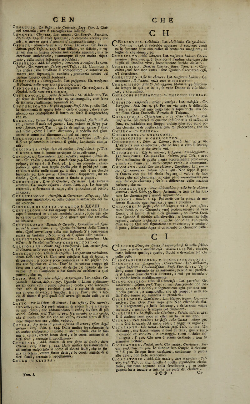 Cenaculo. Lo Jleffo , che Cenacolo » Legg. Sptr. 5. Cioè nel cenaculo , ove fi raccoglievano infieme . Cenante . Che cena, Lat. cxnans . Gr. ^unrvm, Bocc.Utt. Pr. S. Ap. 294. O troie fprcgnate, o colombi vecchi, che arfi , 0 mev.zo cotti a’cenanti s’ apparecchiavano. Cenata . Mangiata di fon, Cena,, La,t. ceena. Gr. S'ÙTrrov. Salvìn. prof Tofc. i. 20?. E'un fiffizio , un fidizio, o vo- gliam dire in lingua povera,una cenata generale, una ri¬ creazione amichevole, quantunque di non molto rifpar- mio , della noftra letteraria reputjblica. Censorio • Add. Di cenfore , Attenente a cenfore. Lat. cen- Jortus. Gr. TifjinTixóf .Salvin.profTofc, i. 66. Comincia la fua critica dallo fcreditare il componitore , c autoritativa- mente con fopracciglio cenforio , pronunzia contro del povero fonetto quella/entenza. Centinodia . Coreggiuola. Lat. polygonus. Gr. ‘jrohóyopof. Il P’ocabol. nella voce COREGGIUOLA . Centonodi. Poligono . Lat. polygonus. Gr. wohvyovos , Il Vocabol. nella voce poligono. Centro N GALLI. Semi di Schiaréa , M. Aldobr. 2 t o. To- gli feme deli’infrafcritte er^ ec. centrongaiii , cioè feme di fchiaréa, balfamite, fquinanti ec. ( Centuplicato. Si può aggiung. Prof. Fior, g, 280. Del¬ la ricompenfii di quelle folo il cielo è capace , dove rico¬ gliendo ora centuplicato il frutto ec. forfè fi sdegnerebbe, che ec. Cercare. Cercar P afpro nel lifcìo ; Proverb. fimile alt al¬ tro , Cercar il nodo nel giunco . Lat. nodum in fcirpo qu£- rere . Salvin. prof. Tofc. i. 54. Fa di mellieri cercar l’afpro nel lifcio , Qome i Latini dicevano , il nodello nel giun¬ co ec. e come noi diremmo, il pel nell’uovo. Cerchiolino. Dimin. di Cerchio ; Cerchiello . Libr. fon. 8.E va pe’cerchiolin levando il grido, Lanciando campa- nili. Cerci nata . Colpo dato col cercine . Prof Fior, 6. 3. Tut¬ ti a uno a uno di buone cercinate lo invertivano. Ceriuolo. Ciurmatore, h&t.impofior, nugator , levis ho¬ mo . Gr. vKacvo! , ^ìcùapos, l^arch.Suoc, $./^.Cttiììoìo chiap- polino , ch’egli è . F Ercol, p6. E d’ un ceriuolo , chiap- polino, il quale non fappia quello, che fi pefchi, nè quan¬ te dita s’abbia nelle roani ec. fi dice •• egli è un chicchi bichicchi ec. Libr, fon. pz. Ciurmante, frappatole, un ce¬ rinolo , Quei , che pon tanto le forche a pinolo. Cerottolo . Dim. di Cerotto j Cerottino . Lat. parvum eeratum. Gr. fjtatpòi' rcnpurou . Buon. Tane. 4. p. Le fece più cerottoli, e fermenti Al capo, alle ginocchia, al petto , al cuore. CeRRETANONE • Accrefeit. di Cerretano. Alleg, 123. Un cerretanon rigogliofo, ec. colla catena a armacollo del ra¬ me colorito. Cervello di gatta . v. gatto XXVIII. Cervellone • Si può aggiung. Prof. Fior.. 6. 200. Il fuo eapo fi convertì in un’arciraaeltofa p.adella ,onde egli eb¬ be campo di friggere anco dopo morte quei fiio cervello¬ ne bislacco. Cervelluzzo. Dimi», di Cervello ; Cervellino nel fìgni- fic. del §. Buon. Tane, 5. 3, Quella frafehetta della Tancia mia, C^uel cervelluzzo della mia figliuola S’ è fempremai recata in fantasia , Non voler di Ciapino udir parola. Cervettino . Dimin. di Cervetto . Lat. hinnuleus . Gr. ri(Ipói . Il Vocabol. nella voce CERBIATTOLINO. Cerziorare . Neutr, paff. Certificar/i. Lat. certior fieri. Il Vocabol. nella voce CHIARIRE $. IV. Ceselletto. Dimin. di Cefello. Lat. parvum yiriculum. Benv. Celi. Dref. 18. Con certi cefelletti fattj di feopa, o di corniolo , a poco a poco cominciava a far pigliar for¬ ma alle figurine ec. E 20. Dov’ io lo vedeva troppo gli dava con i cefelletti quando da dritto , e quando da ro- vefeio . E 21. Cominciai a dar fondo co’ cefelletti a quei puttini, che ec. Cesio . Add. Di color celejìe , Azzurrigno. Lat. cs/ius. Gr. yKct'jKÓc . Salvi», dife. i. 327. Quando i Latini biafimaro- no gli occhi cefii , come deformi •, credo , che ir}tendef- fero non di quei turchini pieni , e carichi di colore , ma di quei dilavati , e bianchi. E 335. Pare , che la fac¬ cia di morto fi poli quali full’ avere gli occhi cefii , o di gatto . Cesto . Per lo Cinto di Venere . Lat. ceftus . Gr. xsoto's . Car. lett, 1. 51. Ne’piedi ufattini di chermifi , e a traver- fo quel cinto , che addomandano il certo, diyifatq di più aolori. Salvin. prof. Tofc. 1. 275. Veramente io mi credo, che il poeta tutto ciò che nel certo, ovvero cinto di Ve¬ nere trapuntato era , abbia veduto. C E T E R A . Per Sorta di feudo a forma di cetera , ufato dagli antichi . Prof. Fior. 3. 244. Dalla mufica fpezialme;nte fu ab antico trafportato il nome di alcuni feudi, che in for¬ ma di cetera, cetere furon detti, e le coorti armate di sì fatti feudi , ceterate fi appellarono . ^ . CETERATO . Add. Armato dt una forta di feudo , detto Cetera . Prof. Fior. 3. 244. Dalla mufica fpezialmente fu ab antico tralportato il nome di alcuni feudi, che in for¬ ma di cetera, cetere furon detti, e le coorti armate di si fatti feudi, ceterate fi appellarono-. Cetra • cete ra . C H C'Hel I D O N I A . Celidonia. Lat. chelidonia. Gr. j Red.conf. 1.146.Si potrebbe adoprare il zucchero candì ec. le fornente fatte con radice di ccntaurea maggiore, di foglie di chelidonia , ec. Chericato. Add. Chercuto. L^t.tonfuram habens , Gr. xj- KappLivof , Bocc.n0v.z4.6. Perciocché l’ordine chericato,che il più di limoline vive , incontanente farebbe disfatto . Cherichino . Dim. di Cherico. Buon. Tane. 1. 5. Can- chitra,così ben non canta’l fere Quando s’accozzan egli, e’I cherichino. Chericuto . che ha cherìca, Lat. tonfuram babens. Gr. xtxapp.ivos. Il Vocabol. nella voce CHERCUTO. Chermisino. Add.Si può aggiung.Malm.7. 44.Sbircian¬ do fempre in qua , e in là, fe vede Donna di vifo bian¬ co, e chermifino. Chiacchi jbichiacchi.v. chicchi bichiac- CHI . G HI A IT O . Impaccio , Briga , Intrigo . Lat. molejìia . Gr. ina Ripeta . Red. lett. 2. 58. Per tor via tutte le difficult'a, e tutt’i chiaiti , al mio piego fate la fopraferitta alla Sc- reniffima Gran DucheUà Vittoria di Tofeana. Chiaritura . Chiarigione , e la Cofa chiarita . Red. conf. 2. 86. Mi varrei di qualche infufioncella di cafCa, di iena, ec. raddolcita con firoppo violato folutivo, ec. e po- feia chiarita, e di quella chiaritura mi piacerebbe , che ec. ChIERCA . V, CHERCA. ChIERICONE.TJ. CHERieONE. Chiericuzzo. y. chericuzzo. Chineuccia . Dim. di Ghinea , Bemb. lett. 2. 4. 66, L’altro fia una chineuccia , che io ho j o vero il leardo, che cavalco io , e che averte voi. Chiomante . Che ha chioma ; E figurai. Frondeggiante . Lm. frondicomus . Gr. ipuWcóS'uf . Salvin. prof Tofc. 1.2Ó9. Per fimilitudine di quefta pianta accortamente prefe lauro, e mirto ec. l’uno , e 1’ altro fempre verde , e chiomante. Chiomato. Add, Che ha chioma , Capelluto. Lat. coma- tus . idx.xapmopt.0iv. Salvin. dife. 2. 481. Non Teppe i! poe¬ ta Omero con più bel titolo fregiare il valore de’ fuoi Greci, che col chiamargli ad ogni xeipmoptó<»vtm.i, uo¬ mini dal capo chiomato , forfè a differenza delle nazioni barbare, che ec. Chiomazzurro . Voce ditirambica ; Che ha la chioma azzurra. Red. Ditir.gi.Bty'x, Arianna, e tien da lui lon¬ tane Le chiomazzurre naiadi importune. Chionna . Burch. 2. 14. Pqi corfe ver la piazza di ma¬ donna Baciando quei ferruzzi, e quella chionna . Cmiunche. Lo fleffo , che Chiunque ; ma è poco ufato . Boez.'Vareh. 3. ii. Chiunche vuol profondamente il vero Cercar, nè fuor di ftrada ufeir giammai , ec. Varch. Ercol, 116. Quando fi riferifee alla diverfit'a , o lontananza delle regioni, barbaro fi chiama chiunche non è del tuo paefe. Cum. lnf.z:>.Qu\ così figuratamente rovefeiato, e confitto fi pone , fortenendo l'opra il calaniento di chiunche palla. C I C''I a C C H E .Voce,che dinota il fuono-, che fi fa nello fchiac- 4 ciare,o battere qualche cofa . Malm. 11. 19.Poi , ciacche, batte infieme quello,e quello. Sicché e’diventan più che po-llo pefto . ClANCIANFRUSCOLE. V. CIANCIAFRUSCOLE. Ciancicare. Linguettare , Cinguettare . Lat. balbutire, imgua hcefitare. Gr. . Prof. Fior. 6. 223. Ve lo dirò, come l’intendo da galantuomoi perchè nel profferi¬ re il Latino ciancicherei a dirittura, e voi per intenderlo vi confondererte maliffimaraente. Cianciosello . Dim. di Cianciofo . Lat. garrulus. Gr. \a\toaepos . Salvin. prof. Tofc. i. 102. Anacreonte non po¬ tendo cavarfi il tonno , e fognare con agio per una ron¬ dinella garrula , e cianciofella, che gli rompeva nella te- fta l’alto tonno ec. minaccia di prenderla. CiARLADORE . Ciarlatore . Lat. blatero, loquax. Gr. amp- peoKÓyo!. Tac. Dav. Perd. elaqu. 412. Non ellendo da fila¬ telia d’argomenti , o belle fentenze , e deferizioni vaghe invitato, e guarto, fi sdegna col ciarladore. Ciarliere • La flefio, che Ciarliero . Salvin. dife, z. 461. E il ciarliere pena poco ad effer matto , o maligno. C I C A D A . Vtee poetica ; Lo Jìeffo , che Cicala . Alam. gir. 4. I. Già la cicada Al grillo cede , e fogge la rugiada. Cicalante . Che cicala. Salvi», prof. Tofc. i. ni. Un cicalante , che faccia venire il duo! di teda, gualìa tutto il comodo del convito , e amareggia tutto il dolce del- 1’ allegria . E 510. Chi non è prima cicalante , non fia giammai dicitore. ClCALATORE. Ver bai. mafe. Che cicala. Ciarlatore. Sal¬ via, prof. Tofc. I. 506. Io dunque farò fempre il cicalato- re ? E 510. Se non fiete cicalatori , condonate la parola allo zelo , non fiete accademici. ClCALATORlo • Add. Che cicala , Atto a cicalare . Sal¬ vin. prof. Tofc. I. 114. Quefta è quella repubblica cicala¬ tola , che rima appunto colla favellatoria , e in confe- euenza ba a toccare a tutti la fua parte del cicalare . i Ci-
