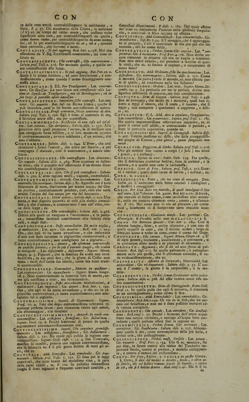 re dalla vera verità contraddillinguere la niafcherata , e finta. E 3. 93. Gli accademici della Crufea , Ja tollerano {l'h) ec. ne’tempi dei verbo avere , che pollbno voler lignificare altra cofa , per contraddifiinguerli da quella , come hanno verbo, per contraddiltinguerlo dì anno nome, hai ^ ed ha per contraddiltinguerlo dà. ai ^ ed a , quando fono particelle , che fervono a’ nomi. CoNT R Ap I R E . si può aggiung. Red. lett. a. 158. Nel che clfendorai da V. Sig. EccellentilT. contradetto , mi fono ri> foluto ec. Contraffacente . Che contraffà , che contravviene . Salvia.prof. Tofc. i, ^16. Per rovinare quelto, e quello co¬ me contraffiicenti alla legge. Contraffacimento . Si può aggiung. But. Par. 29.2. Sceda è la prima fcrittura , ed anco fimulazione , e con¬ traffacimento , come quando 1’ uomo ftrazieggiando con¬ traffa altrui. Contraffare. §. III. Per Trasfigurare . Lat. extermi- nare. Cr. i^opli^eir. La voce Greca non corrifponde alla La¬ tina in fignific.di Trasfigurare , ma di Randeggiare \ ed in fuo luogo fi potrebbe ufare ù<poLvl^fir. CoNTR AFFATTORE. Imitatore .^Che conti affa. Lat./»?/- tator. Gr. pupurns . But. Inf. 29. Buona feimia ; quelto fi può intendere,com’io fui buono contraffattore di natura. CoNTRAFFRASE. Frafe contraria, ÌAodo contrario di dire. Salvia, prof. Tofe. r. 196. Egli è tutto al contrario di me, è falvatore ancor effo , ma per contraffrafe. CoNTRAMMOMENTO. Reftjìenza ài una cofa ad un'al¬ tra . Lat. renixus . Gr. «rrt/soc/f. Salvia, dijc. z. 531. Alla gravezza delle quali premente l’anima, fa di meltiere con una coraggiofa forza refiltere, e al loro momento opporre il contrammomento , ovvero refiltenza, d’un animo., che non s’abbatte. Co NTRAMORE . Salvia, dife, z, 344. L’Trote , che così chiamano i Greci l’amore , dee avere per fratello , e per compagno 1’ Anterote, cioè il contramore , o amore con¬ trario . Contrassegnante. Che contraffegna . Lat. àenotans. Gr. anfiHcòv , Salvia, dife. 2. 460. Non contiene in fufian- za altro, che il precetto deH’offervanza d’un divoto filen- zio contralfegnante il rifpetto. Contras tab ile . Add. Che fi può contraflare . Salvia. dife. 1. 302. L’altre ragioni molli, vaganti, contrattabili. Contrattamente. Avverb. Con accorciamento . Lat. contrarie, Gr. auvriptias. Salvia. dtfc.^.S^. Appreffo noi è vafo folamente di terra, fimilmente per tenere acqua,- dal Gre¬ co prochoos , contrattamente prochus, cioè, vafo che verfa avanti l’acqua dal fuo corpo per via del beccuccio. Co NT R A u RT A R E . Urtar contro. Salvia, dife. 1. z^z.XJnà. rozza,e mal digerita quantità di cofe alla rinfufa ammaf- fate , e che s’urtano, e contraurtano 1’una coll’altra, vie¬ ne dalla legge , ec. Contribuente . Che contribuifee . Salvia, dife. 2.466. Dietro alla quale ne vengono e l’economica , e la politi¬ ca , umanifiime facultadi contribuenti alla felicità delle cafe, e degli fiati. Controstomaco. Po fio avverbialm. Di mala voglia , A malincorpo . Lat. agre . Gr. àienctloii . Red. lett. i. 193. Ora , che egli vi ha tanta awerlione , e che imbevuto d’una cosi fatta opinione lo piglierebbe contrqvolontà , e tanto controfiomaco 3 non configlierei lui a pigliarlo . CoNTROVERSlSTA . Autore , che efamina controverfie in qualche feienza.; e per lo più s' intende quegli , che tratta le teologiche . Lat. dtfeeptator , difputator . Segner. Mann. Giugn. 9. 3. Figurati , che la dottrina fia come una torre fortiffima, in cui puoi fare , che la gloria di Crifio non tema 1 dardi dell’erelia fua ribelle, come fan tanti erudi¬ ti controverfifii. Controvertere . Contendere , Mettere in quifiione . Làt.contr over fari . Gr. ocy.>ptcrfitiTÙy .■ Segner. Mann. Giugn. 18.3. Non controvertendo la fentenza loro di morte, co¬ me già notiffima a tutti , ma fulminandola. Controvolonta'. Pofio avverbialm. Malvolentieri^ A malincuore . Lat. ingratiis . Gr. ÙìxutI . Red. lett. i. 193. Ora , che egli vi ha tanta avverfione , e che ec. Io pi¬ glierebbe controvolontà, e tanto controfiomaco i non con- figlierci lui a pigliarlo. Contumacissimo . Superi, dì Contumace . Segner. portiatn perfetta falute .- non ritorniam lubito agli amori, alle sfrenataggini , alle rivalità? CoNVINCENTISSIMAmente . Avverb. In modo con- vincentiffimo . Lat. arBtjfime , firmiffime . Gr. fitficu6au,m . Segner. Pred. 13. 6. Perchè fembrami di potere da quello argomentare convincentilfimamente così. Convincentissimo . Superi, Che convince grandini- ma'mente . Lat. arBiffimus , firmijfimus , Gr. Bificuomros . Salvin. dife. i. 121. Ne rende egli pofcia la ra^one con- vincentilfima. Segner. Crtfi. infir. 1. 23. 4. San Tornmafo, maellro de’ maeftri, pruova con ragioiii conyincentillime, che la difonellà ec. è il più grave delitto di tutti gli al- Co*N VI V a^’le . Add. Simpofico . Lat. convivalis . Ct. auix- orocrteixós . Salvin. prof. Tofe. i. 151. Ci fono poi le leggi convivali, che tutti beano del medelimo vino , le parti delle carni eguali , ec. E 200. In pubblici folenniffimi luoghi fi fono ragunati a frequenti convivali confulte , a CON lìmpofiaci dibattimenti . E dtfe. 2. 169. Del quale effetto del vino ec. dottamente Plutarco nelle quifiionì fimpolìa- che, o convivali la fìfica ragione ne aflegna. CONViz loso. Add. Contumeliofo . Lat. contumeliofus . Gr. ioromò'iaToi . Tef. Br. j.^4,. E’l coraggio,che è appareggia- to al pencolo, s’elli è conviziofo di fuo prò più che del comune , elli ha nome follia. ^ Cooperatrice . Terbal. femm. Che coopera. Lat. * coo- peratrix. Gr. n auykpyisaa. Pro/, ffior. 4. iy6. Non debbe an¬ cora ninanere in dilparte ciò che ne vaglia a fommini- Itrar mio deboi talento , nel prendere a favellar di quel¬ le virtù, che ec. ci furono o cagione , o cooperatrici di tanto bene? Coo R p 1 N A ro. Add. Ordinato^Che ha coordinazione. Lat. difpo/itus . Gr. avv^<my(jiivQs . Salvia, dife. 2. 217, Come fi moverà {la pietra)\gxìo il mondo,ec. non elkndo par¬ te di quello , nè coordinata nella fua fufianza? Coordinazione. Ordine . Lat. ordo. Segner. Mann. Di¬ cembre 29. 3. La. particella per tra le perfone divine non fignifica inferiorità di potenza,ma folo coordinazione. CopPiETTA - Dtm. di Coppia . Salvin. prof. Tofe. 1. 548. Ben m’avveggio , che molti de i moderni, quali han ri¬ dotto a legge d’ ottava, che fi canta , il fonetto , che fi legge , con comporre i quadernari a coppiette , e difii- ci , ec. Copulativo. F. L. Add. Atto a copulare, Congiuntivo. Làt.conjunBivus . Gr. aovtmo’iv.ós . Salvin.prof. Tofe. i. i8ó. Ho quella imporrantiffima olfervazionc imparata, ec. di porre il verbo coll’ affilfo , o cominciando il periodo , o dopo la particella copulativa, quando ec. Cora ggiosissimo. Superi, di Coraggiofa. Salvin. dife. 1. 407. Valerio maflimo ec. diffe, che dalle coraggiofiffi- me piaghe di Catone , plus glorile , quam fanguinis ma- navit . CoRB ACCIO. Peggiorai, di Corba. Salvin. prof. Tofe. i. 51 <?. Ove gli uomini non vanno a corgli ( i fichi ) ma bensì i gracci, e i corbacci . Co R B I N A . Spezie di uva . Soder. Colt. 119. Fra quelle, che fi defiderano conlèrvar frefche, fono le corbine, e le anforie, e a quelle non cede la barbaroffa. Cor BINO . Sorta di Fico. Salvin. prof, Tofe. i. 52l.Eran- vi i verdini , quelli detti carne di cervio , i corbini , ec. CoRE.X». CUORE, CoREGGiANTE. Frate , che va cinto di coreggia. Dav. Sctfm. 40. L’ undecimo mefe furon cacciati i cordiglieri , e melfivi i coreggianti. C o RI o. Per Una delle tre tuniche, le quali involgono il feto nell'utero, La.t.*chorion. Gr. ;)^o/aW..Rez?.Ifrr.2.i7i.Si trovò, che rinvolti al folito erano,come moltilfimi altri anima¬ li , nelle tre tuniche chiamate corio , amnio , e allantoi- de. E 172. Nel corio non vi era nè placenta , nè cotile¬ doni , folamente vi fi feorgevano certe macchie bian¬ che . Cornacchiaia . Cicaleccio noiofo . Lat. garrìtus . Gr. ecSoKicrxtx. il Foca boi. nella voce MULacchiaia §. Corno . Per Berretta Ducale . Car. lett. z. 184. Con le chiome lunghe , folte , e crefpe alquanto , e con uno di quelli cappelli in capo , che fi dicono acidari ; largo di lotto,ed acuto e torto in cima,come il corno del Doge. Coronante . Che corona . Segner. Mann.Giugn.z6. 3. E* di ogni genere, eccitante , coadiuvante , e coronante , o in qualunque altro modo a te piacciati di chiamarla . Coronato . Aggiunto che fi dà ad una fpezte di gal¬ lozzole. Red. Inf. 110. In quelle gallozzole , e particolar¬ mente nelle più grolfe, che fi chiamano coronate, fi ve¬ de evidentiftìmamente, che cc. Corporalità'. Aflratto di Cor potale \ Materialità.Làt. corporalitas . Gr, to' auptariKov . Salvin. dife. 2. 55. L’ ani¬ ma è r uomo , la grotta è la corporalità , e la ma¬ teria. Corredentrice , FerBal.femm.Cooperante nella reden¬ zione . Salvin. dife. 2, g68. Ad elfer veniva ancor elfa no- fira corredentrice. Correggiuoletto. Dim. di Correggiuolo . Benv. Celi. Oref.ii. In quella guifa che egli fi ritruova, fi rimetterà in un correggiuoletto, come prima fi fece. CORRIGIBILE. Add. Emendabile , Lat. emendabilis. Gr. iirccróp^airof .Red.lett.i.zsp^ Or via su le dirò, che ho cer¬ fa veruna corrigibile. Corrodente. Che corrode . Lat. corrodens. Gr. ùmfipd- erxaiy . Red. confi. 57. Perchè i fermenti dell’utero acqui- fiano una natura vitrioIata,o analoga all’acqua forte cor¬ rodente ; quelli polfono elfere fiati la cagione ec. CoRROMPiTRiCE . Fetbal. femm. Che corrompe , Lat. corruptrix . Gr. SiapSelpuaa , Salvin. dife, 2. 157. Abbomi- nare quella (i dee, come corrompitrice della più bella, e divina cofa, che polfegghiamo. Corseggiatore . Ferbal. mafe. Corfale . Lat. pirata . Gr. m-upuTYie . Prof. Fior, 3. 154. Ella fa ec. montare, fio per dire, in furore contro alla rabbia del Turchefeo im¬ portunò ftuolo^ contro al predace, e molefto corfeggkito- re , e contro a nemici del criltianefimo . Corto. Per Foto, Fallito . v. V E N i R e i» quefia Giunta, §. Corto, fi dice da' medici a decotto , brodo , 0 altra co- fa firnile. che col bollire rimane fcarfo di liquore , e carico di eie j che fi è bollito dentro . Red. conf. i. 41. Ma fe fi ha da ✓