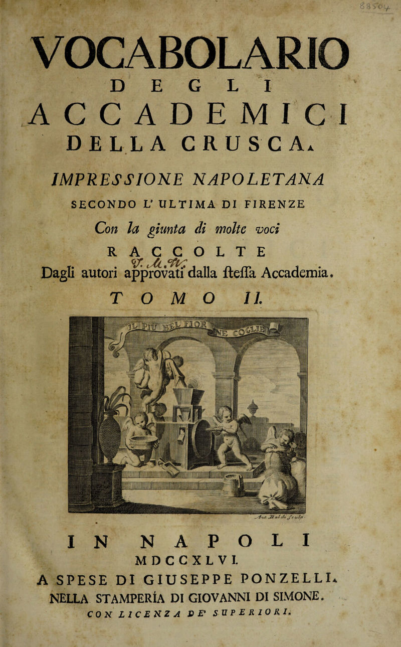 VOCABOLARIO DEGLI ACCADEMICI DELLA CRUSCA^ IMPRESSIONE NAPOLETANA SECONDO L' ULTIMA DI FIRENZE Con la giunta di molte voci RACCOLTE Dagli autori approvati* dalla fteffa Accademia. TOMO IL I N L I N A P O MDCCXLVI. A SPESE DI GIUSEPPE PONZELLI NELLA stamperìa DI GIOVANNI DI SIMONE. CON’ LIC EHZ A D E' SUPERIORI.