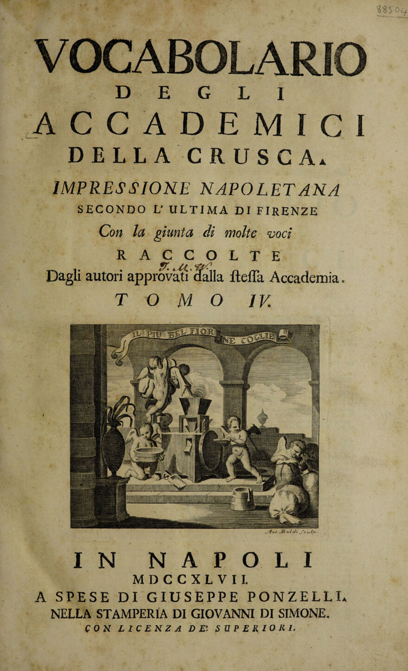 IN NAPOLI MDCCXLVII. A SPESE DI GIUSEPPE PONZELLU NELLA STAMPERIA DI GIOVANNI DI SIMONE. CON LICENZA DE'. SUPERIORI. D E G L I ACCADEMIC D E L L A C R U S C Ai. IMPRESSIONE NAPOLETANA SECONDO L’ ULTIMA DI FIRENZE Con la giunta dì molte 'voci RACCOLTE Dagli autori approvi dalla fteffa Accademia. TOMO IV. \