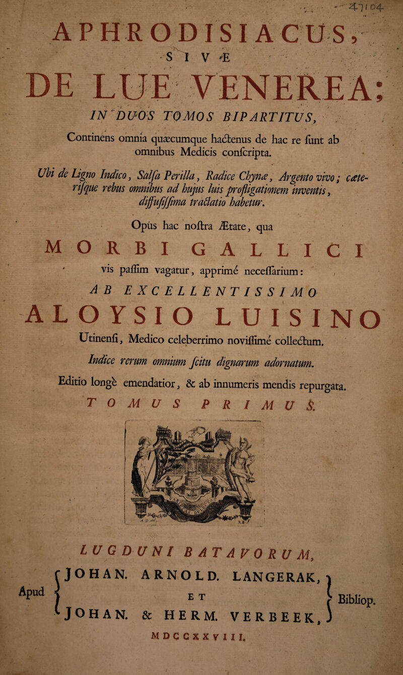 4 * Qji o4. APH R OD IS I A CUS, S I V -E 'U pv r; T T TT7 JJ-C JLliii IN DUOS TOMOS BIPARTITUS, » . ■ . « v Continens omnia quacumque hactenus de hac re funt ab omnibus Medicis confcripta. * _ *• •' , ' ' . t * «4* Ubi de Ligno Indico, Salja Perillei, Radice Chynee, Argento vivo; ccete- rijque rebus omnibus ad hujus luis profligationem inventis, dijfufijfima trablatio habetur. S . * Opiis hac noftra ALtate, qua MORBI GALLICI vis paflim vagatur, apprimi neceflarium: AB EXCELLENTISSIMO ALOYSIO LUI SI Utinenfi, Medico celeberrimo noviflime colledtum. N Indice rerum omnium fcitu dignarum adornatum. Editio longe emendatior, & ab innumeris mendis repurgata. TOMUS PRIMUS. Apud LUGDUNI BATAVORUM, fjOHAN. ARNOLD. LANGERAK, j ) E T > Bibliop. '•JOHAN. & HERM. VERBEEK, 3 / 1 MDCCXXVIII. '