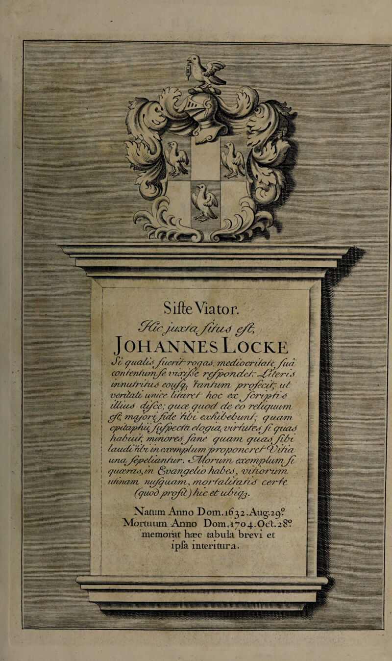 Silte Viator. OucjitaUu ffiUd e/C, Johannes Locke So qua/Z^yu?Z/~7r)qaJ,mcc//ocr//o/ct/'uo can hen/imv/e ? Sayfic re/poTZo/e/r ySfeet J woiu/n/ue cou/q3 YuM/iarro /aro/eccS !// var/ta/o un/cc /uure/~ hoc eoc^Jcytyya/7 <3 c/luoo cu/cc; c/uec c/ooc/ c/e co re/cqu/om e// mo/o'/Sy/c/e Yi/jc ccvn/Ze/xun/^ qcocem cpZa^iy/y/pee/n e/oyr&a< vcWu/ey/? qnoa ho/rue/ m/norco^Jone quxiot quczotJi/rt /ouch, '//ht cnc/vcm/z/umy?7x>/?oncrc/'cVWra una^y/fee/um/ior. *SZforu?o h eauczrophim^J/ qucc/rrzay on <§vancqe/io haded, vzZurriem, o/mom nu/quam, mco'/a/e/cL/izf ce?'ht (quod /27'of/t) hcc et u/u/j. Natum Anno Dom.1632 Aug.29? Alortuum Anno Dom.1704.Odt.28? memorat base tabula brevi et ipfa mteritura. ^llllllllJlllllllllltllillllllllllllilllllllllllllJrillllilhilijillllllllluillllnllhlJn.llMiniilllllJililillllilili
