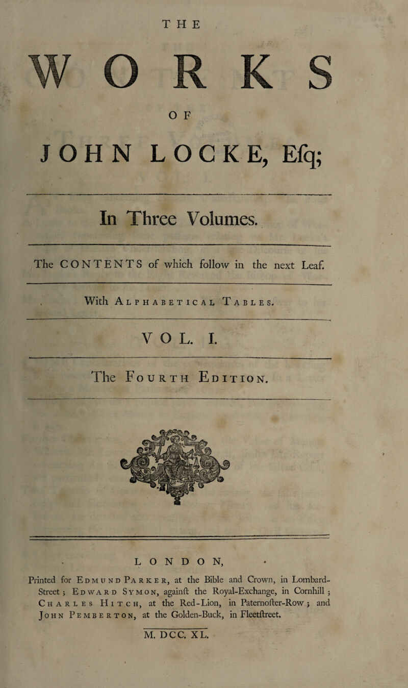 THE O F JOHN LOCKE, Efq; In Three Volumes. The CONTENTS of which follow in the next Leaf. With Alphabetical Tables. VOL. I. The Fourth Edition. LONDON, Printed for Edmund Parker, at the Bible and Crown, in Lombard- Street; Edward Symon, againft the Royal-Exchange, in Cornhill ; Charles Hitch, at the Red-Lion, in Paternofter-Row; and John Pemberton, at the Golden-Buck, in Fleetftreet. M. DCC. XL.