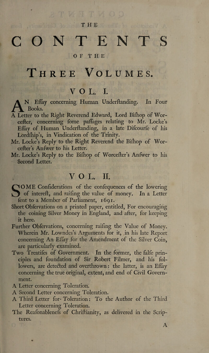 CONTENTS OF THE Three Volumes. v o L. i. AN EBay concerning Human Understanding. In Four Books. A Letter to the Right Reverend Edward, Lord Bifhop of Wor¬ cester, concerning fome paflages relating to Mr. Locke’s EBay of Human Understanding, in a late Difcourfe of his LordShip’s, in Vindication of the Trinity. Mr. Locke’s Reply to the Right Reverend the Bifhop of Wor- cefler’s Anfwer to his Letter. Mr. Locke’s Reply to the Bifhop of Worcester’s Anfwer to his Second Letter. VOL. II. SOME ConBderations of the confequences of the lowering of intereSt, and railing the value of money. In a Letter Sent to a Member of Parliament, 1691. Short Observations on a printed paper, entitled, For encouraging the coining Silver Money in England, and after, for keeping it here. Further Obfervations, concerning railing the Value of Money. Wherein Mr. Lowndes’s Arguments for it, in his late Report concerning An EBay for the Amendment of the Silver Coin, are particularly examined. Two Treatifes of Government. In the former, the falfe prin¬ ciples and foundation of Sir Robert Filmer, and his fol¬ lowers, are detected and overthrown: the latter, is an EBay concerning the true original, extent, and end of Civil Govern¬ ment. A Letter concerning Toleration. A Second Letter concerning Toleration. A Third Letter for* Toleration: To the Author of the Third Letter concerning Toleration. The Reafonablenefs of Christianity, as delivered in the Scrip¬ tures. A
