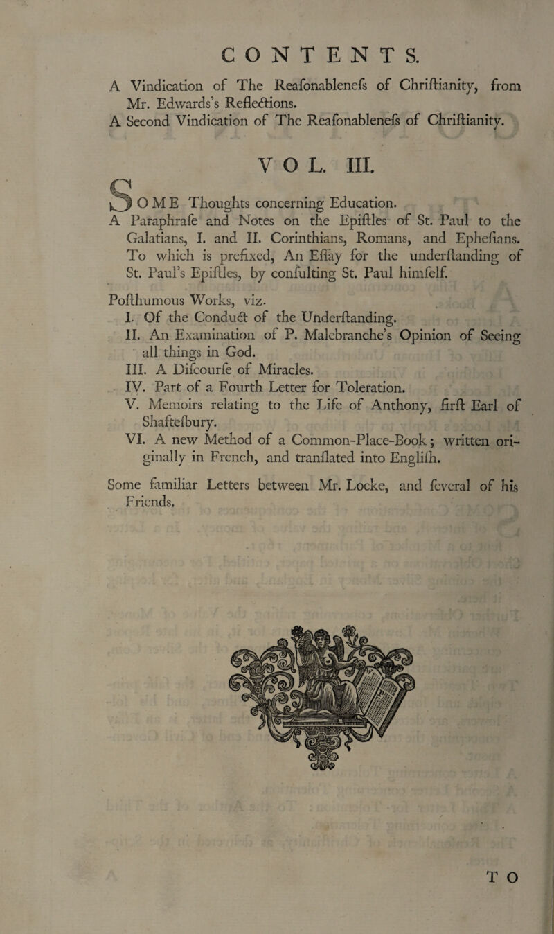 CONTENTS. A Vindication of The Reafonablenefs of Chriftianity, from Mr. Edwards’s Reflections. A Second Vindication of The Reafonablenefs of Chriftianity. V O L. III. O M E Thoughts concerning Education. A Paraphrafe and Notes on the Epiftles of St. Paul to the Galatians, I. and II. Corinthians, Romans, and Ephefians. To which is prefixed, An Eflay for the underftanding of St. Paul’s Epiftles, by confulting St. Paul himfelf. Pofthumous Works, viz. I. Of the ConduCt of the Underftanding. II. An Examination of P. Malebranche’s Opinion of Seeing all things in God. III. A Difcourfe of Miracles. IV. Part of a Fourth Letter for Toleration. V. Memoirs relating to the Life of Anthony, firft Earl of Shaftefbury. VI. A new Method of a Common-Place-Book; written ori¬ ginally in French, and tranflated into Englifh. Some familiar Letters between Mr. Locke, and feveral of his Friends. T O