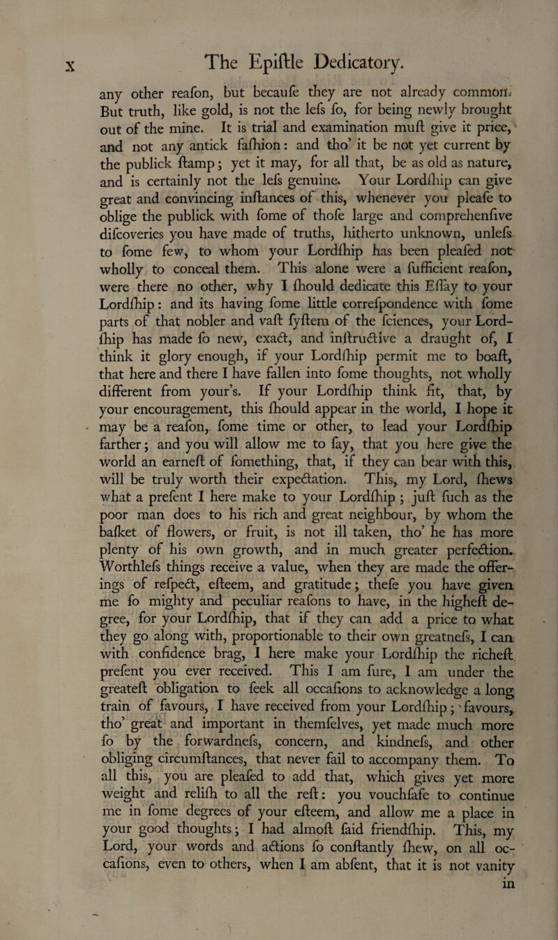 any other reafon, but becaufe they are not already common,- But truth, like gold, is not the lets fo, for being newly brought out of the mine. It is trial and examination muft give it price, and not any antick fafhion: and tho’ it be not yet current by the publick ftamp; yet it may, for all that, be as old as nature, and is certainly not the lefs genuine. Your Lord£hip can give great and convincing in/lances of this, whenever you pleafe to oblige the publick with fome of thofe large and comprehenfive difcoveries you have made of truths, hitherto unknown, unlefs to fome few, to whom your Lordlhip has been pleafed not wholly to conceal them. This alone were a fufficient reafon, were there no other, why I fhould dedicate this Eflay to your Lordlhip: and its having fome little correfpondence with fome parts of that nobler and vaft fyftem of the fciences, your Lord- fhip has made fo new, exaCt, and inftru&ive a draught of, I think it glory enough, if your Lordlhip permit me to boaft, that here and there I have fallen into fome thoughts, not wholly different from your’s. If your Lordlhip think lit, that, by your encouragement, this fhould appear in the world, I hope it - may be a reafon, fome time or other, to lead your Lordlhip farther; and you will allow me to fay, that you here give the world an earneft of fomething, that, if they can bear with this, will be truly worth their expectation. This, my Lord, fhews what a prefent I here make to your Lordlhip ; juft fuch as the poor man does to his rich and great neighbour, by whom the balket of flowers, or fruit, is not ill taken, tho’ he has more plenty of his own growth, and in much greater perfection. Worthlefs things receive a value, when they are made the offer¬ ings of refpeCt, efteem, and gratitude; thefe you have given me fo mighty and peculiar reafons to have, in the higheft de¬ gree, for your Lordlhip, that if they can add a price to what they go along with, proportionable to their own greatnefs, I can with confidence brag, I here make your Lordlhip the richeft prefent you ever received. This I am fure, 1 am under the greateft obligation to feek all occafions to acknowledge a long train of favours, I have received from your Lordlhip;' favours, tho’ great and important in themfelves, yet made much more fo by the forwardnefs, concern, and kindnefs, and other obliging circumftances, that never fail to accompany them. To all this, you are pleafed to add that, which gives yet more weight and relilh to all the reft: you vouchfafe to continue me in fome degrees of your efteem, and allow me a place in your good thoughts; I had almoft faid friendfhip. This, my Lord, your words and actions fo conftantly fhew, on all oc¬ cafions, even to others, when I am abfent, that it is not vanity in