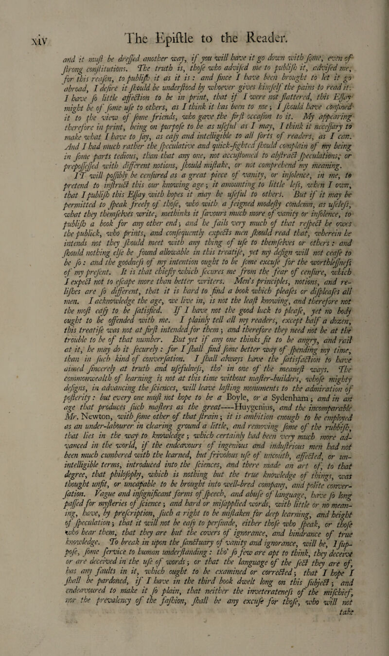 and it muft be drejjed another way, if you will have it go down with fane, even of Jlrong conjiitutiom. 'The truth is, tkofe who advijcd me to publijh it, cdvifed me, for this reafai, to publijh it as it is: and face I have been brought to let it go abroad, I define it Jhould be underfiood by whoever gives hinjelf the pains to read it . / have Jo little affection to be in print, that if I were not flattered., this Efjaj might be of fome ufe to others, as I think it has been to me3 / Jhould have confined it to (he view of fome friends, who gave the firjl occafion to it. My appearing therefore in print, being on purpofe to be as ufejul as I may, I think it necejjary to make what I have to fay, as eajy and intelligible to all forts of readers, as I can. And I had much rather the fpcculative and qilick-fightcd Jhould complain of my being in fome parts tedious, than that any one, not accujlomed to abjlratt j'peculations; or prepoffejjed with diff erent notions, Jhould mifiake, or not comprehend my meaning. i f will pofibly be cenfured as a great piece of vanity, or injolence, in me, to pretend to inf rudl this our knowing age3 it amounting to little lefs, when I own, that I publijh this Eft ay with hopes it may be ufeful to others. But if it may be permitted to fpeak freely of thofe, who with a feigned mo defy condemn, as ufe lefs, what they themjelves write, methinks it favours much more of vanity or infolence, to publijh a book for any other end 3 and he fails very much of that rejpett he owes the publick, who prints, and confequently expects men Jhould read that, wherein he intends not they Jhould meet with any thing of ufe to themjelves or others: and Jhould nothing elj'e be found allowable in this treatije, yet my defign will not ceafe to be fo: and the goodnejs of my intention ought to be Jotne excuj'e jor the worthlefjnejs of my prejent. It is that chiefy which Jecures me from the fear of cenfure, which I expect not to efcape more than better writers. Men's principles, notions, and re~ lijhes are Jo different, that it is hard to find a book which pleajes or dijpleafes all men. I acknowledge the age, we live in, is not the leaf knowing, and therefore not the mofi cafy to be Jatisfied. If I have not the good luck to pleafe, yet no body ought to be offended with me. I plainly tell all my readers, except half a dozen, this treatije was not at fir ft intended for them ; and therefore they need not be at the trouble to be of that number. But yet if any one thinks fit to be angry, and rail at it, he may do it Jecurely : for I fall find J'ome better way of (pending my time, than in fuch kind of converjdtion. I fihall always have the Jatisfattion to have aimed fmcercly at truth and ufej'ulnejs, tko in one of the meanefi ways. The commonwealth of learning is not at this time without mafier-builders, whoje mighty defigns, in advancing the J'ciences, will leave lofting monuments to the admiration of pofierity: but every one mufi not hope to be a Boyle, or a Sydenham 3 and in an age that produces fuch mafiers as the great-Huygenius, and the incomparable Mr. Newton, with Jome other of that Jlrain; it is ambition enough to be employed as an under-labourer in clearing ground a little, and removing fome of the rubbifih, that lies in the way to knowledge 3 which certainly had been very much more ad¬ vanced in the world, if the endeavours of ingenious and induftrious men had not been much cumbered with the learned, but frivolous ufe of uncouth, affetted, or un¬ intelligible terms, introduced into the fciences, and there made an art of, to that degree, that philofophy, which is nothing but the true knowledge of things, was thought unfit, or uncapable to be brought into well-bred company, and polite conver- fat ion. Vague and infignificant forms offpeech, and abufe of language, have Jo long paffed for myfieries of J Hence 3 and hard or mi (applied words, with little or no mean¬ ing, have, by prej'eription, J'uch a right to be miftaken for deep learning, and height of fpeculation 5 that it will not be eafy to perj’uade, either thofe who (peak, or thofe who hear them, that they are but the covers of ignorance, and hindrance of true knowledge. To break in upon the fanttuary of vanity and ignorance, will be, IJiip- poje, fome fervice to human underfianding: tho' J'o few are apt to think, they deceive or are deceived in the uje of words 3 or that the language oj' the Jett they are of, has any faults in it, which ought to be examined or corrctted 5 that I hope I jhall be pardoned, if I have in the third book dwelt long on this fubjett 5 and endeavoured to make it fo plain, that neither the inveteratenefs of the mifehief nor the prevalency of the fajhion, Jhall be any excufi for thofe, who will not take