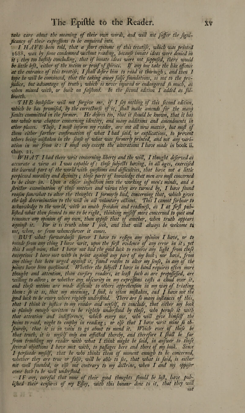 take care about the meaning of their own words, and will not Juffer the figni- ficancy of their expreffions to be enquired into. I H A VR been told, that a fort epitome of this trcatife, which was printed 1688, was by fome condemned without reading, becaufe innate ideas were denied in itthey too hafily concluding, that if innate ideas were not Juppofed, there would be little left, either of the notion or proof of fpirits. If any one take the like offence at the entrance of this treatife, I fall dejire him to read it thorough j and then I hope he will be convinced, that the taking away falfe foundations, is not to the pre¬ judice, but advantage of truth ; which is never injured or endangered Jb much, as when mixed with, or built on faffood. In the fecond edition I added as fol- loweth. THE bookfeller will not forgive me, if I fay nothing of this fecond edition, which he has promifed, by the correffnej's of it, fall make <'amends for the man} faults committed in the former. He defines too, that it fhould be known, that it has one whole new chapter concerning identity, and many additions and amendments in other places. TheJ'e, I mufl inf orm my reader, are not all new matter, but mofl of them either farther confirmation of what I had (aid, or explications, to prevent others being miflaken in the fenfe of what was formerly printed, a?id not any vari¬ ation in me from it: I mufl only except the alterations I have made in book ii. chap. 21. WHAT I had there writ concerning liberty and the will, I thought deferved as accurate a view as I was capable of: thofe J’ubjeSts having, in all ages, exercifcd the learned part of the world with quefiions and difficulties, that have not a little perplexed morality and divinity ; thofe parts of knowledge that men are mofi concerned to be clear in. Upon a clofer injpelfion into the working of mens minds, and a fin Her examination of thofe motives and views they are turned by, I have found reafon fomewhat to alter the thoughts I formerly had. Concerning that, which gives the lafi determination to the will in all voluntary allions. This I cannot forbear to acknowledge to the world, with as much freedom and readinefs, as I at firfi pub- li(hed what then feemed to ?ne to be right, thinking myfelf more concerned to quit and denounce any opinion of my own, than oppofe that of another, when truth appears againfi it. For it is truth alone I feek, and that will always be welcome to me, when, or from whencefoever it comes. BUI what forwardnefs foever I have to refign any opinion I have, or to recede from any thing I have writ, upon the firfi evidence of any error in it', yet this I mufl own, that 1 have not had the good luck to receive any light from thofe exceptions I have met with in print againfi any part of my book; nor have, f rom tiny thing has been urged againfi it, found reafon to alter my fenfe, in any of the points have been quefiioned. Whether the fubjeB I have in hand requires often more thought and attention, than curfory readers, at leaf J'uch as are prepoffeffed, are willing to allow ; or whether any obfeurity in my expreffions cafls a cloud over it, and thej'e notions are made difficult to others apprehenfion in my way of treating them: jb it is, that my meaning, I find, is often miflaken, and / have not the good luck to be every where rightly underfiood. There are fo many infiances of this, that I think it juflice to my reader and myfelf, to conclude, that either my book is plainly enough written to be lightly underflood by thofe, who perufe it with that attention and indifferency, which every one, who will give himfelf the pains to read, ought to employ in reading j or elfie that I have writ mine fo ob- feurely, ' that it is in vain to go about to mend it. Which ever of thefe be that truth, it is myfelf only am affiled thereby, and therefore I fhall be far from troubling my reader with what I think might be faid, in anfwer to thofe feveral objections I have met with, to pafages here and there of my book. Since I perfuade myfeff, that he who thinks them of moment enough to be concerned, whether they are true or falfe, will be able to fee, that what is faid, is either fiot well founded, or dfe not contrary to my doBrine, when I and my oppofir come both to be well undeifiood. ■ IF any, careful that none of their good thoughts Jhould be lofi, have pub- iijhed their cenjures of my Fffay, with this honour done to it, that they will not