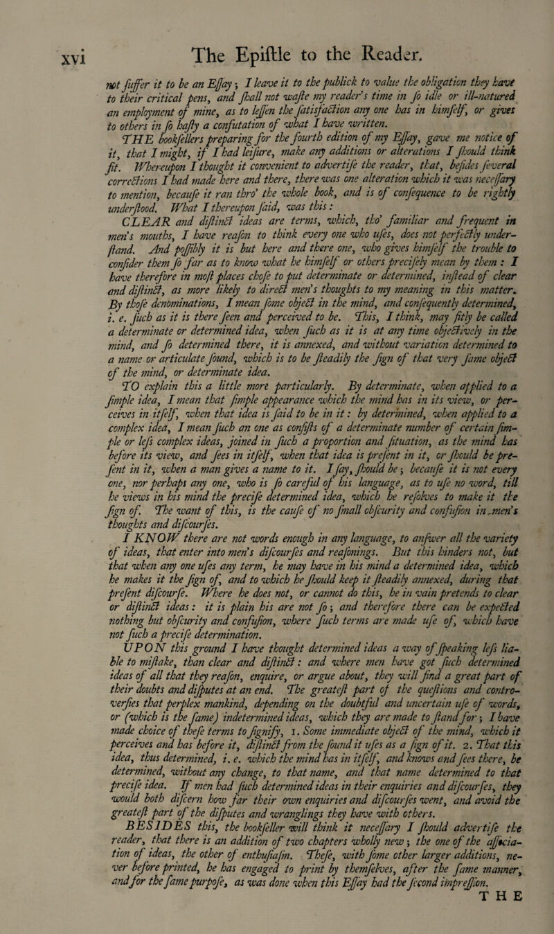 not fujfer it to be an Eflay; I leave it to the publick to value the obligation they have to their critical pens, and flail not wafie my reader s time in J'o idle or ill-natured an employment of mine, as to leflen the fatisfaction any one has in himfelf or gives to others in fo hafiy a confutation of what I have written. TH E bookfellers preparing for the fourth edition of my Eflay, gave me notice of it, that I might, if I had leifure, make any additions or alterations I flould think fit. Whereupon I thought it convenient to advertij'e the reader, that, befides feveral corrctlions I had made here and there, there was one alteration which it was neceflary to mention, becaufe it ran thro' the whole book, and is of confequence to be rightly underfiood. What I thereupon J’aid, was this: CLEAR a?id difiintf ideas are terms, which, tho familiar and frequent in metis mouths, I have reaj'on to think every one who ufes, does notperfettly under- {land. And poflibly it is but here and there one, who gives himjelf the trouble to confider them fo far as to know what he himfelf or others precifely mean by them : I have therefore in mo ft places chofe to put determinate or determined, infiead of clear and diflindt, as more likely to diredl men's thoughts to my meaning in this matter. By thoje denominations, I mean fome cbjeB in the mind, and confequently determined, i. e. Jiich as it is there feen and perceived to be. This, I think, may fitly be called a determinate or determined idea, when J'uch as it is at any time objectively in the mind, and fo determined there, it is annexed, and without variation determined to a name or articulate J'ound, which is to be fieadily the fign of that very fame objeCt of the mind, or determinate idea. T0 explain this a little more particularly. By determinate, when applied to a fimple idea, I mean that fimple appearance which the mind has in its view, or per¬ ceives in it [elf, when that idea is J'aid to be in it: by determined, when applied to a complex idea, I mean Juch an one as confifis of a determinate number of certain fim¬ ple or lej's complex ideas, joined in fiuch a proportion and [ituation, as the mind has before its view, and fees in itjelj, when that idea is prefent in it, or Jhculd be pre- J'ent in it, when a man gives a name to it. IJay, flould be; becaufe it is not every one, nor perhaps any one, who is J'o careful of his language, as to uj'e no word, till he views in his mind the preeij'e determined idea, which he rej'olves to make it the fign of The want of this, is the caufe of no finall obfeurity and confufion in-men's thoughts and difeourjes. I KNOW there are not words enough in any language, to anfwer all the variety of ideas, that enter into mens dij'courfes and reafonings. But this hinders not, but that when any one ufes any term, he may have in his mind a determined idea, which he makes it the fign of, and to which he flould keep it fieadily annexed, during that prefent difeourfe. Where he does not, or cannot do this, he in vain pretends to clear or diflinCl ideas: it is plain his are not J'o; and therefore there can be expelled nothing but obj'curity and confufion, where fuch terms are made ufe oJ\ which have not fuch a preeij'e determination. UPON this ground I have thought determined ideas away ofjpeaking lefs lia¬ ble to mifiake, than clear and difiinCl: and where men have got fuch determined ideas of all that they reaj'on, enquire, or argue about, they will find a great part of their doubts and dijputes at an end. The greateft part oj the quefiions and contro- verfies that perplex mankind, depending on the doubtful and uncertain ufe of words, or (which is the fame) indetermined ideas, which they are made to fiand for; I have made choice of thefe terms to fignify, i. Some immediate objeB of the mind, which it perceives and has before it, djlinkl from the J'ound it ufes as a fign of it. 2. That this idea, thus determined, i. e. which the mind has in itfelj, and knows and fees there, be determined, without any change, to that name, and that name determined to that precife idea. If men had J'uch determined ideas in their enquiries and difeowfes, they would both dij’cern how far their own enquiries and difeourfes went, and avoid the greatefi part oj the difputes and wranglings they have with others. BESIDES this, the bookjeller will think it neceflary I flould advertij'e the reader, that there is an addition of two chapters wholly new the one of the afiicia- tion of ideas, the other of enthufiajm. TheJ'e, with J'ome other larger additions, ne¬ ver bef ore printed, he has engaged to print by themfelves, after the fame manner, and for the fame purpofe, as was done when this Eflay had the fecond imprefjwn. THE
