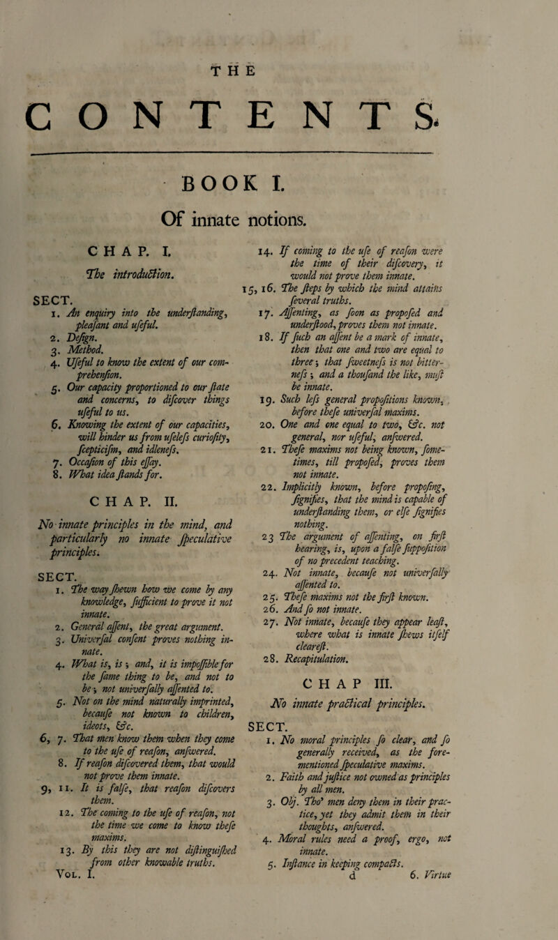 CONTENTS. t BOOK! Of innate notions. CHAP. i. The introduction. SECT. 1. An enquiry into the underjlanding, pleafant and ufeful. 2. Defign. 3. Method. 4. Ufeful to know the extent of our com- prehenfion. 5. Our capacity proportioned to our fate and concerns, to difcover things ufeful to us. 6. Knowing the extent of our capacities, will hinder us from ufelefs curiofity, fcepticifm, and idlenefs. 7. Occa/ion of this ejfay. 8. What idea Jlands for. CHAP. II. No -innate priticiples in the mind, and particularly no innate Jpeculative principles. SECT. 1. ’The way Jhewn how we come by any knowledge, fujfcient to prove it not innate. 2. General affent, the great argument. 3. Univerfal confent proves nothing in- nate. 4. What is, is -, and,, it is impojfiblefor the fame thing to be, and not to be t not univerfally affented to. 5. Not on the mind naturally imprinted, becaufe not known to children, ideas i &c. 6, 7. That men know them when they come to the ufe of reafon, anfwered. 8. If reafon difeovered them, that would not prove them innate. 9, 11. It is falfe, that reafon difeovers them. 12. The coming to the ufe of reafon, not the time we come to know thefe maxims. 13. By this they are not diftinguifhed from other knowable truths. VOL. I. 14. If coming to the ufe of reafon were the time of their difeovery, it would not prove them innate. 15, 16. The Jleps by which the mind attains feveral truths. 17. Ajfenting, as foon as propofed and underftood, proves them not innate. 18. If fuch an ajfent be a mark of innate, then that one and two are equal to three; that fweetnefs is not bitter- nefs •, and a thoufand the like, mujl be innate. 19. Such lefs general proportions known, before thefe univerfal maxims. 20. One and one equal to two, &c. not general, nor ufeful, anfwered. 21. Thefe maxims not being known, fome- times, till propofedi proves them not innate. 22. Implicitly known, before propofing, JignifeSy that the mind is capable of underjlanding them, or elfe fignifies nothing. 23 The argument of ajfenting, on firjl hearing, is, upon a falfe fuppofition of no precedent teaching. 24. Not innate, becaufe not univerfally affented to. 25. Thefe maxims not the firjl known. 2 6. And fo not innate. 27. Not innate, becaufe they appear leaf, where what is innate Jhews itfelf clear eft. 28. Recapitulation. CHAP III. No innate practical principles. SECT. 1. No moral principles fo clear, and fo generally received, as the fore- mentioned fpeculative maxims. 2. Faith and juftice not owned as principles by all men. 3. Obj. Tho’ men deny them in their prac¬ tice, yet they admit them in their thoughts, anfwered. 4. Moral rides need a proof, ergo, not innate. 5. Inftance in keeping compacts. d 6. Virtue