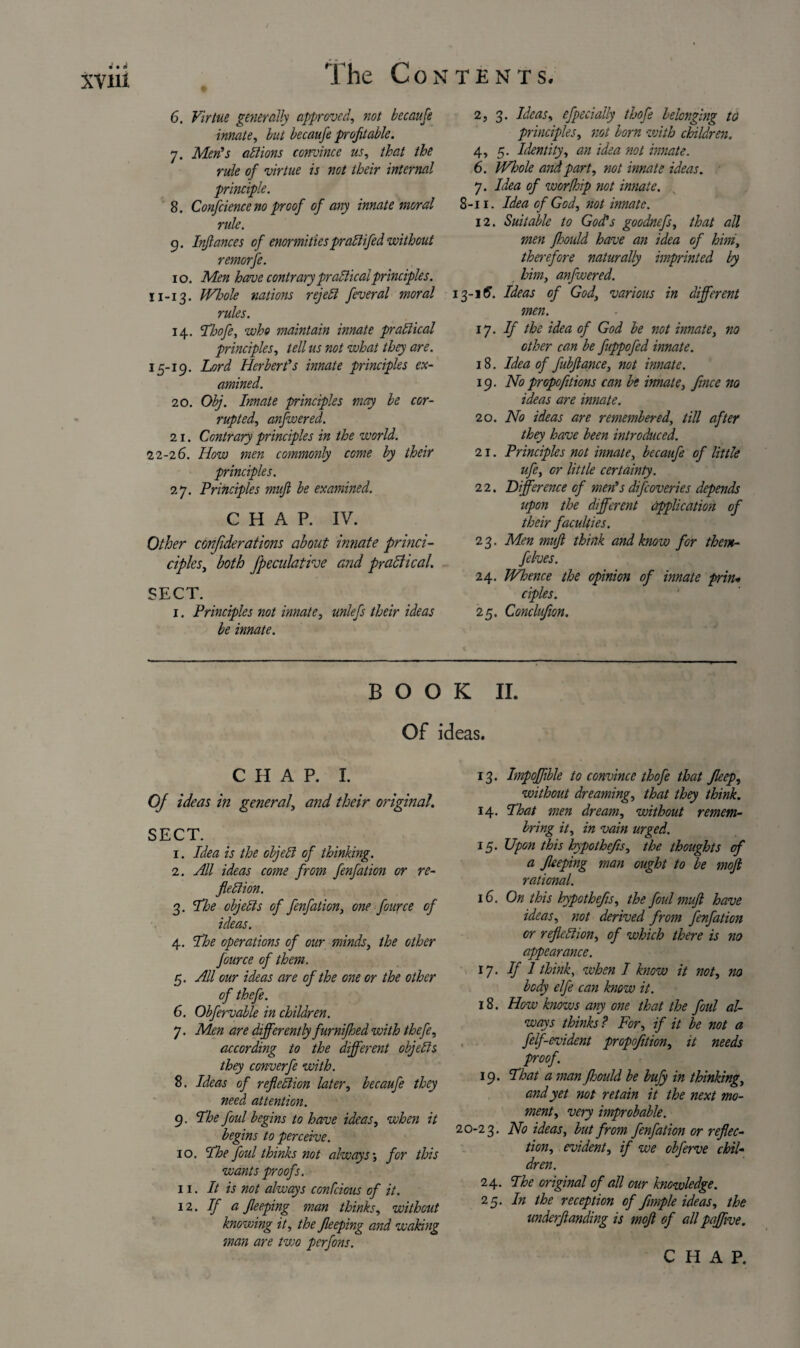 6. Virtue generally approved, not becaufe innate, but becaufe profitable. 7. Men's actions convince us, that the rule of virtue is not their internal principle. 8. Confidence no proof of any innate moral rule. 9. Infiances of enormities praClifed without 10. Men have contrary practicalprinciples. 11-13. Whole nations rejeCl fiveral moral rules. 14, Thofi, who maintain innate practical principles, tell us not what they are. 15-19. Lord Herbert's innate principles ex¬ amined. 20. Obj. Innate principles may be cor¬ rupted, anfwered. 21. Contrary principles in the world. 22-26. How men commonly come, by their principles. 27. Principles mufi be examined. CHAP. IV. Other conjiderations about innate princi- ciples, both Jpeculathe and practical. SECT. 1. Principles not innate, unlefs their ideas be innate. 2, 3. Ideas, efpecially thofi belonging to principles, not bom with children. 4, 5. Identity, an idea not innate. 6. Whole and part, not innate ideas. 7. Idea of worthip not innate. 8-11. Idea of God, not innate. 12. Suitable to God's goodnefs, that all men fhould have an idea of him, therefore naturally imprinted by him, anfwered. 13-16. Ideas of God, various in different men. 17. If the idea of God be not innate, no other can be fuppofed innate. 18. Idea of fubfiance, not innate. 19. Nopropofitions can be innate, fince no ideas are innate. 20. No ideas are remembered, till after they have been introduced. 21. Principles not innate, becaufe of little ufi, or little certainty. 2 2. Difference of men's difioveries depends upon the different application of their faculties. 23. Men mufi think and know for them- fives. 24. Whence the opinion of innate prin* ciples. 25. Conclufion. BOOK II. Of ideas. CHAP. I. Of ideas in general, and their original. SECT. 1. Idea is the objeCl of thinking. 2. All ideas come from fenfation or re¬ flection. 3. The objects of fenfation, one fource of ideas. 4. The operations of our minds, the other fource of them. 5. All our ideas are of the one or the other of thefi. 6. Obfervable in children. 7. Men are differently furnifhed with thefi, according to the different objects they converfi with. 8. Ideas of reflection later, becaufe they need attention. 9. The foul begins to have ideas, when it begins to perceive. 10. The foul thinks not always', for this wants proofs. 11. It is not always confcious of it. 12. If a fieeping man thinks, without knowing it, the fieeping and waking man are two perfons. 13. Impoflible to convince thofi that Jleep, without dreaming, that they think. 14. That men dream, without remem- bring it, in vain urged. 15. Upon this hypothefis, the thoughts cf a fieeping man ought to be mofi rational. 16. On this hypothefis, the foul mufi have ideas, not derived from fenfation or reflection, of which there is no appearance. 17- If l think, when I know it not, no body elfe can know it. 18. How knows any one that the foul al¬ ways thinks ? For, if it be not a felf-evident propofition, it needs proof. 19. That a man fhould be bufy in thinking, and yet not retain it the next mo¬ ment, very improbable. 20-23. No ideas, but from fenfation or reflec¬ tion, evident, if we obferve chil¬ dren. 24. The original of all our knowledge. 25. In the reception of fimple ideas, the underftanding is mofi of all paffive.