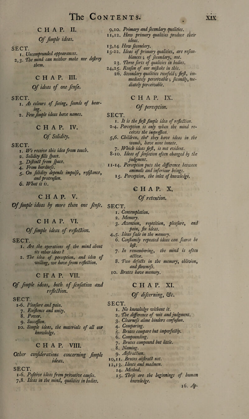 chap. II. Of fimple ideas. SECT. i. Uncompowded appearances. 2,3. ‘The mind can neither make nor deftroy them. CHAP. III. Of ideas of one fenfe. 9,10. Primary and fecondary qualities. . 11,12. How primary qualities produce their ideas. 13,14 How fecondary. 15-22. Ideas of primary qualities, are refcm- blances \ of fecondary, not. 23. Three forts of qualities in bodies. 24,25. Reafon of our miftake in this. 26. Secondary qualities twofold•, firft, im¬ mediately perceivable fecondly, me¬ diately perceivable. SECT. 1. As colours of feeing, founds of hear- ing. 2. Few fimple ideas have names. CHAP. IV. Of Solidity. SECT. 1. We receive this idea from touch. 2. Solidity fills fpace. 3. DfiinCt from fpace. 4. From hardnefs. 5. On folidity depends impulfe, ref fiance, and protrufon. 6. What it is. CHAP. V. Of fimple ideas by more than one fenfe. CHAP. VI. Of fimple ideas of refieBion. SECT. 1. Are the operations of the mind about its other ideas ? 2. The idea of perception, and idea of willing, we have from reflection. CH'AP. VII. CHAP. IX. Of perception. SECT. 1. It is the firft fimple idea of reflection. 2-4. Perception is only when the mind re¬ ceives the impreffion. 5,6. Children, tho> they have ideas in the womb, have none innate. 7. Which ideas firft, is not evident. 8-10. Ideas of fenfation often changed by the judgment. 11-14. Perception puts the difference between animals and inferiour beings. 15. Perception, the inlet of knowledge, CHAP. X. Of retention. SECT. 1. Contemplation. 2. Memory. 3. Attention, repetition, pleafure, and pain, fix ideas. 4,5. Ideas fade in the memory. 6. Conftantly repeated ideas can fcarce be loft. 7. In remembering, the mind is often active. 8. Two defects in the memory, oblivion, and flownefs. 10. Brutes have memory. Of fimple ideas, both of fenfation and reflection. SECT. 1-6. Pleafure and pain. 7. Exiftence and unity. 8. Power. 9. Succeffion. 10. Simple ideas, the materials of all our knowledge. *■ ■ « - • CHAP. VIII. Other confiderations concerning fimple ideas. SECT. 1-6. Pofitive ideas from privative caufes. 7,8. Ideas in the mind, qualities in bodies. CHAP. XI. Of difeerning, &c. SECT. 1. No knowledge without it. The difference of wit and judgment. Clearnefs alone hinders confufion. Comparing. Brutes compare but imperfectly. 2. 3- 4- 5- 6. Compounding. 7. Brutes compound but little. 8. Naming. 9. Abftraction. 10,11. 12,13. . 14. 15- Brutes abftraCl not. Ideots and madmen. Method. Thefe are the beginnings of human knowledge. 16. Ap~