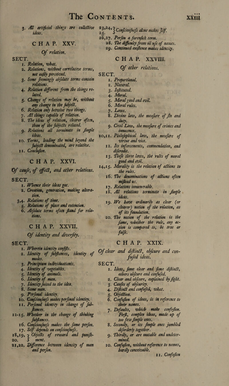 3. All artificial things are colleftive ideas. CHAP. XXV. Of relation. SECT. 1. Relation, what. 2. Relations, without correlative terms, eafily perceived. 3. &?/»<? feemingly abfolute terms contain relations. 4. Relation different from the things re¬ lated. 5. Change of relation may be, without any change in the fubjeft. 6. Relation only betwixt two things. 7. All things capable of relation. 8. The ideas of relation, clearer often, than of the fubjefts related. 9. Relations all terminate in frnple ideas. 10. Terms, leading the mind beyond the fubjeft denominated, dr* relative. 11. Conclufion. CHAP. XXVI. Of caufe, o/~ other relations. SECT. 1. Whence their ideas got. 2. Creation, generation, making altera¬ tion. 3,4. Relations of time. 5. Relations of place and ex tent ion. 6. Abfolute terms often Jland for rela¬ tions. CHAP. XXVII. 0/ identity and diverfty. | Confcioufnefs alone makes felf. 26,27. Perfon a forenjick term. 28. The difficulty from ill ufe of names. 29. Continued exiftence makes identity. CHAP. XXVIII. Of other relations. SECT. 1. Proportional. 2. Natural. 3. Injlituted. 4. Moral. 5. Moral good and evil. 6. Moral rules. 7. Laws. 8. Divine law, the meafure of fm and duty. 9. Civil Law, the meafure of crimes and innocence. 10,11. Philofophical law, meafure of virtue and vice. 12. 7/j inforcements, commendation, d»i diferedit. 13. /£r** /£* ra/w 0/ word/ good and evil. 14,15. Morality is the relation of actions to the rules. 16. denominations of ablions often miflead us. 17. Relations innumerable. 18. All relations terminate in fimple ideas. 19. We have ordinarily as clear (or clearer) notion of the relation, as of its foundation. 20. The notion of the relation is the fame, whether the rule, any ac¬ tion is compared to, & /ra* or /a//*. SECT. 1. Wherein identity conjifis. 2. Identity of fubfiances, identity of modes. 3. Principium individuationis. 4. Identity of vegetables. 5. Identity of animals. 6. Identity of man. 7. Identity fuited to the idea. 8. Sd#?* 7#d«. 9. Per final identity. 10. Confcioufnefs makes per final identity. 11. Perfonal identity in change of fub¬ fiances. 12-15. Whether in the change of thinking fubfiances. 16. Confcioufnefs makes the fame perfon. ly. Self depends on confcioufnefs. 18,19, 7 Objects of reward and punifh- 20. b ment. 21,22. Difference between identity of man and perfon. CHAP. XXIX. Of clear and diJiinB, obfeure and con- fufed ideas. SECT. 1. Ideas, fime clear and fime difiinbi, others obfeure and confufed. 2. Clear and obfeure, explained by fight. 3. Caufes of obfeurity. 4. Difiinbl and confufed, what. 5. Objection. 6. Confufon of ideas, /« reference to their names. 7. Defaults, which make confufon. Firft, complex ideas, wad* up of too few frnple ones. 8. Secondly, or its frnple ones jumbled difirderly together. 9. Thirdly, or dr* mutable and undeter¬ mined. 10. Confufon, without reference to names, hardly conceivable. 11. Confufon