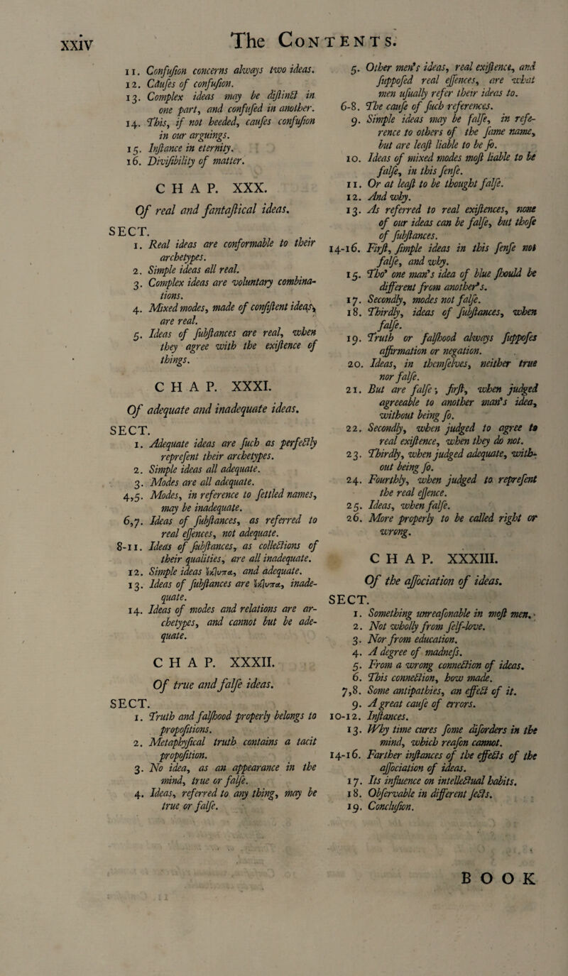 11. Confufion concerns always two ideas. 12. Cdufes of confufion. 13. Complex ideas may be diftinCl in one part, and confitfed in another. 14. This, if not heeded, caufes confufion in our arguings. 15. lnftance in eternity. 16. Divifibility of matter. CHAP. XXX. Of real and fantajlical ideas. SECT. 1. Real ideas are conformable to their archetypes. 2. Simple ideas all real. 3. Complex ideas are voluntary combina¬ tions. 4. Mixed modes, made of confident ideas\ are real. 5. Ideas of fubftances are real, when they agree with the exijlence of things. CHAP. XXXI. Of adequate and inadequate ideas. SECT. 1. Adequate ideas are fuch as perfectly reprefent their archetypes. 2. Simple ideas all adequate. 3. Modes are all adequate. 4,5. Modes, in reference to fettled names, may be inadequate. 6,y. Ideas of fubftances, as referred to real ejjences, not adequate. 8-11. Ideas of fubftances, as collections of their qualities, are all inadequate. 12. Simple ideas hflinra, and adequate. 13. Ideas of fubftances are lljuTra., inade¬ quate. 14. Ideas of modes and relations are ar¬ chetypes, and cannot but be ade¬ quate. CHAP. XXXII. Of true and falfe ideas. SECT. 1. Truth and faljhood properly belongs to propofitions. 2. Metaphyfical truth contains a tacit propofition. 3. No idea, as an appearance in the mind, true or falfe. 4. Ideas, referred to any thing, may be true or falfe. 5. Other men's ideas, real ex fence, and fuppofed real effences, are what men ufually refer their ideas to. 6-8. The ccnife of fuch refer ernes. 9. Simple ideas may be falfe, in refe¬ rence to others of the fame name, but are leaft liable to be ft). 10. Ideas of mixed modes moft liable to be falfe, in this fenfe. 11. Or at leaft to be thought falfe. 12. And why. 13. As referred to real exiftences, none of our ideas can be falfe, but thofe of fubftances. 14-16. Firft, fimple ideas in this fenfe not falfe, and wiry. 15. Tho' one man's idea of blue fhould be different from another*s. 17. Secondly, modes not falfe. 18. Thirdly, ideas of fubftances, when falfe. 19. Truth or falfhood always fuppofes affirmation or negation. 20. Ideas, in thcmfelves, neither true nor falfe. 21. But are falfe; firft, when judged agreeable to another man's idea, without being fo. 22. Secondly, when judged to agree to real exijlence, when they do not. 2 3. Thirdly, when judged adequate, with¬ out being fo. 24. Fourthly, when judged to reprefent the real efence. 25. Ideas, when falfe. 26. More properly to be called right or wrong. CHAP. XXXIII. Of the afjbciation of ideas. SECT. 1. Something unreafonable in moft men. • 2. Not wholly from felf-love. 3. Nor from education. 4. A degree of madnefs. 5. From a wrong connexion of ideas. 6. This connection, how made. 7,8. Some antipathies, an effect of it. 9. A great caufe of errors. 10-12. Inftances. 13. Why time cures fome diforders in the mind, which reafon cannot. 14-16. Farther inftances of the effects of the affociation of ideas. 17. Its influence on intellectual habits. 18. Obfervable in different JeCts. 19. Conchfwn.