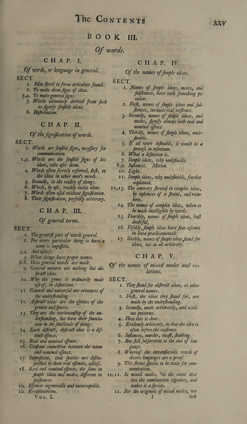 BOOK HI. Of words. CHAP. I. Of words, or language in general\ SECT. 1. Man fitted to form articulate founds. 2. To make them figns of ideas. 3,4. To make general figns. 5. Words ultimately derived from fuch as fignify fenfible ideas. 6. Difiribution. CHAP. II. Of the fignification of words. SECT. i. Words are fenfible figns, necejfary for communication. 2.3. Words are the fenfible figns of his ideas, who ufes them. 4. Words often fecretly referred, firjl, to the ideas in other men's minds. 5. Secondly, to the reality of things. 6. Words, by ufe, readily excite ideas. 7. Words often ufed without fignification. 8. Their fignification, perfectly arbitrary. CHAP. III. Of general terms. SECT. 1. The greatefi part of words general. 2. For every particular thing to have a name is impoffible. 3.4. And ufelefs. 5. What things have proper names. 6-8. How general words are made. 9. General natures are nothing but ab- JlraCl ideas. 10. Why the genus is ordinarily made ufe of, in definitions. 11. General and univerfal are creatures of the underftanding. 12. Abfirad ideas are the efjences of the genera andfpecies. 13. They are the workmanjhip of the un- derfianding, but have their founda¬ tion in the fimilitude of things. 14. Each dfiinff, abfirad idea is a dif- tindl ejfence. 15. Real and nominal ejfence. 16. Conftant connection between the name and nominal ejfence. ij. Suppofition, that fpecies are difiin- guifhed by their real ejfences, ufelefs. 18. Real and nominal ejfence, the fame in fimple ideas and modes, different in fubfiances. 19. Efjences ingenerable and incorruptible. 20. Recapitulation. Vo L. I. CHAP. IV. Of the names of fimple ideas. SECT. 1. Names of fimple ideas, modes, and fubfiances, have each fomething pe¬ culiar. 2. Firfi, names of fimple ideas and fub¬ fiances, intimate real exifience. 3. Secondly, names of fimple ideas, and modes, fignify always both real and nominal ejfence. 4. Thirdly, names of fimple ideas, unde- finable. 5. Jf all were definable, it would be a procefs in infinitum. 6. What a definition is. 7. Simple ideas, why undefinable. 8,9. Infiances. Motion. 10. Light. 11. Simple ideas, why undefinable, farther explained. 12,13. ^he contrary fhewed in complex ideas, by infiances of a fiatue, and rain¬ bow. 14. The names of complex ideas, when to be made intelligible by words. 15. Fourthly, names of fimple ideas, leafi doubtful, 16. Fifthly, fimple ideas have few afcents in linea preedieamentali. 17. Sixthly, names offimple ideas fi and for ideas, not at all arbitrary. CHAP. V. Of the names of mixed modes and re¬ lations. SECT. 1. They fi and for abfirabl ideas, as other general names. 2. Firfi, the ideas they fiand for, are made by the underfianding. 3. Secondly, made arbitrarily, and with¬ out patterns. 4. How this is done. 5. Evidently arbitrary, in that the idea is often before the exifience. 6. In/lances, murder, inceft,ftabbing. 7. But fiill fubfervient to the end of lan- guage. 8. Whereof the intranfiatable words of divers languages are a proof. 9. This fhews fpecies to be made for com¬ munication. io,i 1. In mixed modes, 'tis the name that ties the combination together, and makes it a fpecies. 12. For the originals of mixed modes, we f look