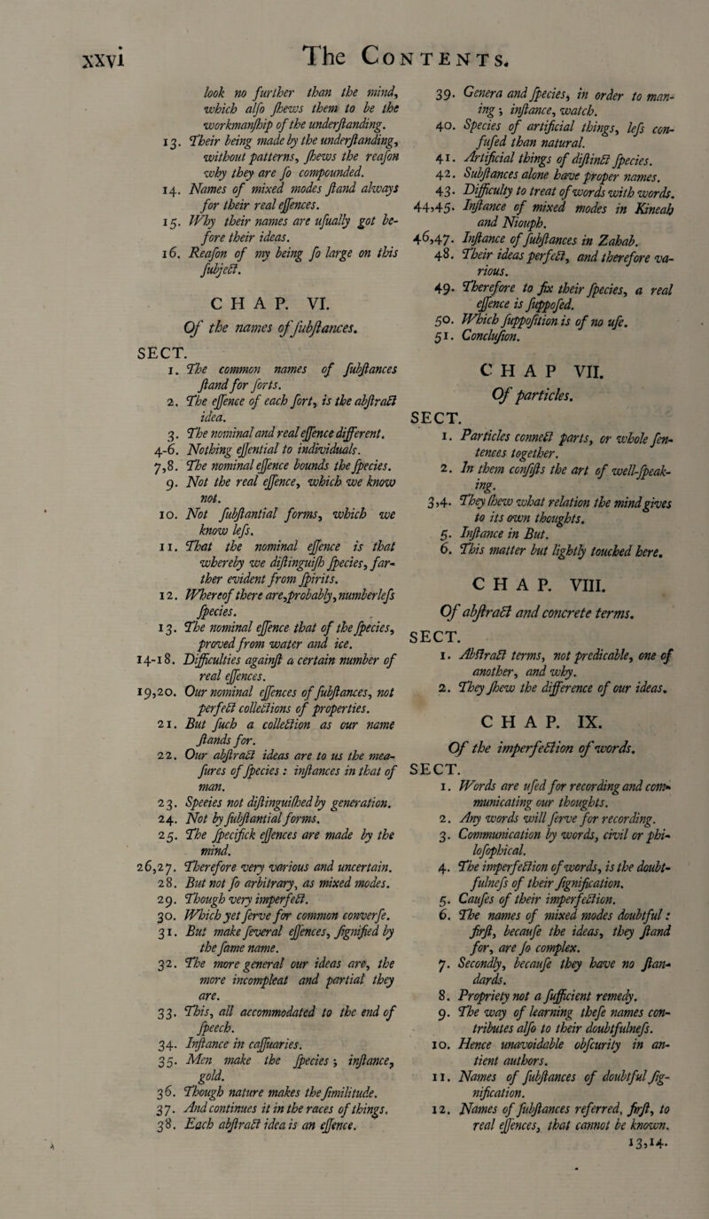 look no further than the mind, which alfo Jhews them to be the workmanjhip of the underfianding. 13. ‘Their being made by the underfianding, without patterns, Jhews the reafon why they are fo compounded. 14. Names of mixed modes fiand always for their real effences. 15. Why their names are ufually got be¬ fore their ideas. 16. Reafon of my being fo large on this fubjed. CHAP. VI. Of the names ofJubjlances. SECT. 1. The common names of fubfiances fiand for forts. 2. The ejfence of each fort, is the abfirad idea. 3. The nominal and real ejfence different. 4-6. Nothing ejjential to individuals. 7,8. The nominal ejfence bounds the fpecies. 9. Not the real ejfence, which we know not. 10. Not fubfiantial forms, which we know lefs. 11. That the nominal ejfence is that whereby we difiinguijh fpecies, far¬ ther evident from fpirits. 12. Whereof there are,probably, number lefs fpecies. 13. The nominal ejfence that of the fpecies, proved from water and, ice. 14-18. Difficulties againfi a certain number of real effences. 19,20. Our nominal effences of fubfiances, not perfed collections of properties. 21. But fuch a collection as our name fiands for. 22. Our abfirad ideas are to us the mea- fures of fpecies : infiances in that of man. 23. Speeies not difiinguifhedby generation. 24. Not by fubfiantial forms. 25. The fpecifick efjences are made by the mind. 26,27. Therefore very various and uncertain. 2 8. But not fo arbitrary, as mixed modes. 2 9. Though very imperfect. 30. Wloich yet ferve for common converfe. 31. But make feveral efjences, fignified by the fame name. 32. The more general our ideas are, the more incompleat and partial they are. 33. This, all accommodated to the end of fpeech. 34. Infiance in caffuaries. 35. Men make the fpecies•, infiance, gold. 36. Though nature makes thefimilitude. 3 7. And continues it in the races of things. 38. Each abfirad idea is an ejfence. 39. Genera and fpecies, in order to man- ing \ infiance, watch. 40. Species of artificial things, lefs con- fufed than natural. 41. Artificial things of difiind fpecies. 42. Subfiances alone have proper names. 4 3 • Difficulty to treat of words with words. 44?45- Infiance of mixed modes in Kineah and Niouph. 46,47. Infiance of fubfiances in Zahab. 48. Their ideas perfect, and therefore va¬ rious. 49. Therefore to fix their fpecies, a real ejfence is fuppofed. 50. Which fuppofition is of no ufe. 51. Conclujion. CHAP VII. Of particles. SECT. 1. Particles conned parts, or whole fen- tenees together. 2. In them confifis the art of well-fpeak- ing. 3,4. They (hew what relation the mind gives to its own thoughts. 5. Infiance in But. 6. This matter but lightly touched here. CHAP. VIII. Of abflraCl and concrete terms. SECT. 1. Abdrad terms, not predicable, one of another, and why. 2. They Jhew the difference of our ideas. CHAP. IX. Of the impcrfediion of words. SECT. 1. Words are ufed for recording and com* municating our thoughts. 2. Any words will ferve for recording. 3. Communication by words, civil or phi- lofophical. 4. The imperfedion of words, is the doubt- fulnefs of their fignification. 5. Caufes of their imperfedion. 6. The names of mixed modes doubtful: firft, becaufe the ideas, they fiand for, are Jo complex. 7. Secondly, becaufe they have no fian- dards. 8. Propriety not a fufficient remedy. 9. The way of learning thefe names con¬ tributes alfo to their doubtfidnefs. 10. Hence unavoidable obfeurity in an- tient authors. 11. Names of fubfiances of doubtful fig¬ nification. 12. Names of fubfiances referred, frfi, to real effences, that cannot be known, 13»i4-