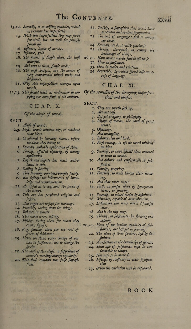 13,14. Secondly, to co-exifting qualities, which are known but imperfectly. 15. With this imperfection they may ferve for civil, but not well for philofo- phical ufe. 16. Inftance, liquor of nerves. 17. Inftance, gold. 18. The names of fimple ideas, the leaft doubtful. 19. And next to them, fimple modes. 20. The moft doubtful, are the names of very compounded mixed modes and fubftances. 21. Why this imperfection charged upon words. 22,23. This Jhould teach us moderation in im- poftng our own fenfe of old authors. CHAP. X. Of the abufe of words. SECT. 1. Abufe of words. 2,3. Fir ft, words without any, or without clear ideas. 4. Occq/ioned by learning names, before the ideas they belong to. 5. Secondly, unfteddy application of them. 6. Thirdly, affeded obfcurity, by wrong application. 7. Logick and dijpute has much contri¬ buted to this. 8. Calling it fubtilty. 9. This learning very little benefits fociety. 10. But deftroys the indruments of know¬ ledge and communication. 11. As ufeful as to confound the found of the letters. 12. This art has perplexed religion and juftice. 13. And ought not to pafs for learning. 14. Fourthly, taking them for things. 15. Inftance in matter. 16. This makes errors lofting. 17. Fifthly, fetting them for what they cannot fignify. 18. V.g. putting them for the real of¬ fences of fubftances. 19. Hence we think every change of our idea in fubftances, not to change the fpecies. 20. The caufe of this abufe, a fuppofition of nature's working always regularly. 21. This abufe contains two falfe fuppofi- tions. 22. Sixthly, a fuppofition that words have a certain and evident Jignificaticn. 23. The ends of language: firft to convey our ideas. 24. Secondly, to do it with quicknefs. 25. Thirdly, therewith to convey the knowledge of things. 26-31. How men's words fail in all thefe. 32. How in fubftances. 33. How in modes and relations. 34. Seventhly, figurative fpeech alfo an a- bufe of language. CHAP. XI. Of the remedies of the foregoing imperfec¬ tions and abufes. ECT. 1. They are worth feeking. 2. Are not eafy. 3. But yet necejfary to philofophy. 4. Mifufe of words, the caufe of great errors. 5. Obftinacy. 6. And wrangling. 7. Inftance, bat and bird. 8. Firft remedy, to ufe no word without an idea. 9. Secondly, to have diftintt ideas annexed to them in modes. 10. And diftinCl and conformable in fub¬ ftances. 11. Thirdly, propriety. 12. Fourthly, to make known their mean¬ ing. 13. And that three ways. 14. Firft, in fimple ideas by fynonymous terms, or Jhewing. 15. Secondly, in mixed modes by definition. 16. Morality, capable of demonftration. 17. Definitions can make moral difcourfes clear. 18. And is the only way. 19. Thirdly, in fubftances, by fioewing and defining. ,21. Ideas of the leading qualities of fub¬ ftances, are b eft got by ftoewing. 2 2. The ideas of their powers, beft by de¬ finition. 23. A reflection on the knowledge of fpirits. 24. Ideas alfo of fubftances muft be con¬ formable to things. 25. Not eafy to be made fo. 26. Fifthly, by conftancy in their fijiifica- tion. 27. When the variation is to be explained.