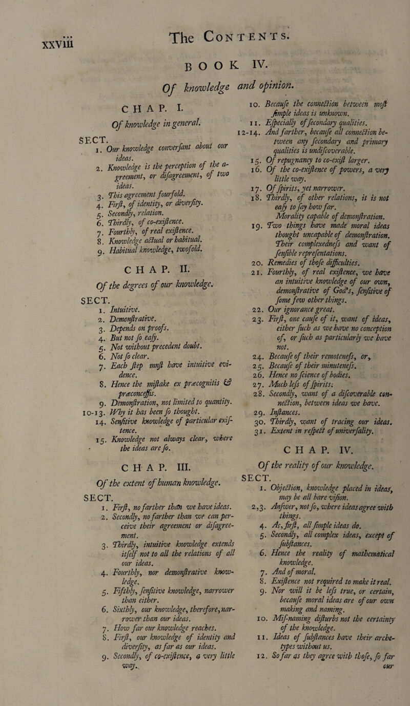 book iv. Of knowledge and opinion. CHAP. I. Of knowledge in general. SECT. 1. Our knoivledge converfant about our ideas. 2. Knowledge is the perception of the a- greement, or difagrcement, of two ideas. 3. This agreement fourfold. 4. Firft, of identity, or diverfity. g). Secondly, relation. 6. Thirdly, of co-exiftence. 7. Fourthly, of real exijlence. 8. Knowledge aClual or habitual. 9. Habitual knowledge, twofold. CHAP. II. Of the degrees of our knowledge. SECT. 1. Intuitive. 1. Demonjlrative. 3. Depends on proofs. 4. But not fo eafy. 5. Not without precedent doubt. 6. Not fo clear. 7. Each Jlep mnft have intuitive evi¬ dence. 8. Hence the mifiake ex pracognitis & prreconceffis. 9. Demonjlration, not limited to quantity. 10-13. Why it has been fo thought. 14. Senfitive knowledge of particular exif- tence. 15. Knowledge not always clear, where the ideas are fo. 10. Becaufe the connexion between moft Jimple ideas is unknown. 11. Efpecially of fecondary qualities. 12-14. And farther, becaufe all connection be¬ tween any fecondary and primary qualities is undifcovcrable. 15. Of repugnancy to co-exifl larger. 16. Of the co-exijlence of powers, a very little way. 17. Of fpirits, yet narrower. 18. Thirdly, of other relations, it is not eafy to fay how far. Morality capable of demonjlration. 19. Two things home made moral ideas thought uncapableof demonjlration. Their complexednefs and want of fenfible reprefentations. 20. Remedies of thofe difficulties. 21. Fourthly, of real exijlence, we have an intuitive knowledge of our own, demonjlrative of God's, fenfitive of fome few other things. 22. Our ignorance great. 23. Firjl, one caufe of it, want of ideas, either fuch as we have no conception of, or fuch as particularly we have not. 24. Becaufe of their remotenefs, or, 25. Becaufe of their minutenefs. 26. Hence no fcience of bodies. 27. Muchlefs of fpirits: 28. Secondly, want of a difcoverable con¬ nection, between ideas we have. 29. Injlances. 30. Thirdly, want of tracing our ideas. 31. Extent in refpeCi of univerfality. CHAP. IV. CHAP. III. Of the extent of human knowledge. SECT. 1. Firjl, no farther than we have ideas. 2. Secondly, no farther than we can per¬ ceive their agreement or difagree- ment. 3. Thirdly, intuitive knowledge extends itfelf not to all the relations of all our ideas. 4. Fourthly, nor demonjlrative know¬ ledge. 5. Fifthly, fenfitive knowledge, narrower than either. 6. Sixthly, our knowledge, therefore, nar¬ rower than our ideas. 7. How far our knowledge reaches. 8. Firjl, our knowledge of identity and diverfity, as far as our ideas. 9. Secondly, of co-exiftenee, a very little way.y Of the reality of our knowledge. SECT. I. Objection, knowledge placed in ideas, may be all bare vifion. 2,3. Anfwer, not fo, where ideas agree with things. 4. As, firft, all fmiple ideas do. 5. Secondly, all complex ideas, except of fubftances. 6. Hence the reality of mathematical knowledge. 7. And of moral. 8. Exijlence not required to make it real. 9. Nor will it be lefs true, or certain, becaufe moral ideas are of our own making and naming. 10. Mif-naming difturbsnot the certainty of the knoivledge. II. Ideas of fubftances have their arche¬ types without us. 12. So far as they agree with thofe, fo far our