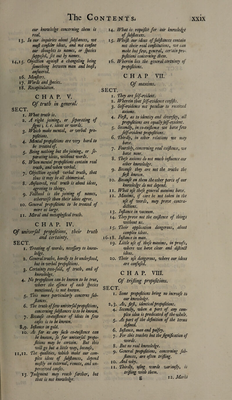 cur knowledge concerning them is 13. In our inquiries about fubfiances, we mufi confider ideas, and not confine our thoughts to names, or fpecies fuppofid, fit out by names. 14,15. Objection againfi a changeling being fomething between man and beafii anfiwered. 16. Monfiers. 17. Words and fpecies. 18. Recapitulation. Of truth in general.- SECT. 1. What truth is. 2. A right joining, or feparating of figns *, i. e. ideas or words. 3. Which make mental, or verbal pro- pojitions. 4. Mentalpropofitions are very hard to be treated of. 5. Being nothing but the joining, or fe¬ parating ideas, without words. 6. When mental propofitions contain real truth, and when verbal. 7. Objection againfi verbal truth, that thus it may be all chimerical. 8. Anfwered, real truth is about ideas, agreeing to things. 9. Fallhood is the joining of names, otherwife than their ideas agree. 10. General propofitions to be treated of more at large. 11. Moral and metaphyfical truth < CHAP. IV. Of univerfal propofitions, their truth and certainty. SECT. 1. V^eating of words, neceffary to know¬ ledge. 2. General truths, hardly to be underfiood, but in verbal propofitions. 3. Certainty twofold, of truth, and of knowledge. 4. No propofition can be known to be true, where the effence of each fpecies mentioned, is not known. 5. This more particularly concerns fub- ftances. 6. The truth offew univerfal propofitions, concerning fubfiances is to be known. 7. Becaufi co-exifience of ideas in few cafes is to be known. 8,9. Infiance in gold. 10. As far as any fuch co-exifience can be known, fo far univerfal propo¬ fitions may be certain. But this will go but a little way, becaufi, 11,12. The qualities, which make our com¬ plex ideas of fubfiances, depend mofily on external, remote, and un¬ perceived caufes. 13. Judgment may reach farther, but that is not knowledge. 14. What is requifite for our knowledge 15. Whilfi our ideas of fubfiances contain not their real conftituticns, we can make but few, general, certain pro-, pofitions concerning them. 16. Wherein lies the general certainty of propofitions. Of maxims. SECT. 2. Wherein that felf-evidence confifis. 3. Self-evidence not peculiar to received axioms. 4. Firfi, as to identity and diverfity, all propofitions are equally filf-evident. 5. Secondly, in co-exifience we have few felf-evident propofitions. 6. Thirdly, in other relations we may have. 7. Fourthly, concerning real exifience, we have none. 8. Thefe axioms do not much influence our other knowledge. 9. Becaufi they are not the truths the firfi known. 10. Becaufi on them the other parts of our knowledge do not depend. 11. What ufe thefe general maxims have. 12. Maxims, if care be not taken in the ufe of words, may prove contra¬ dictions. 13. Inftance in vacuum. 14. They prove not the exifience of things without us. 15. Their application dangerous, about complex ideas. 16-18. Inftance in man. 19. Little ufe of thefe maxims, in proofs, where we have clear and diftintl ideas. 20. Their ufe dangerous, where our ideas are confufid. CHAP. VIII. Of trifling propofitions. SECT. 1. Some propofitions bring no increafe to our knowledge. 2,3. As, firfi, identicalpropofitions. 4. Secondly, when a part of any com¬ plex idea is predicated of the whole. 5. As part of the definition of the terms defined. 6. Infiance, man and palfry. 7. For this teaches but the fignification of words. 8. But no real knowledge. 9. General propofitions, concerning fub- ftances, are often trifling. 10. And why. 11. Thirdly, ufing words varioujly, is trifling with them. g 12. Marks