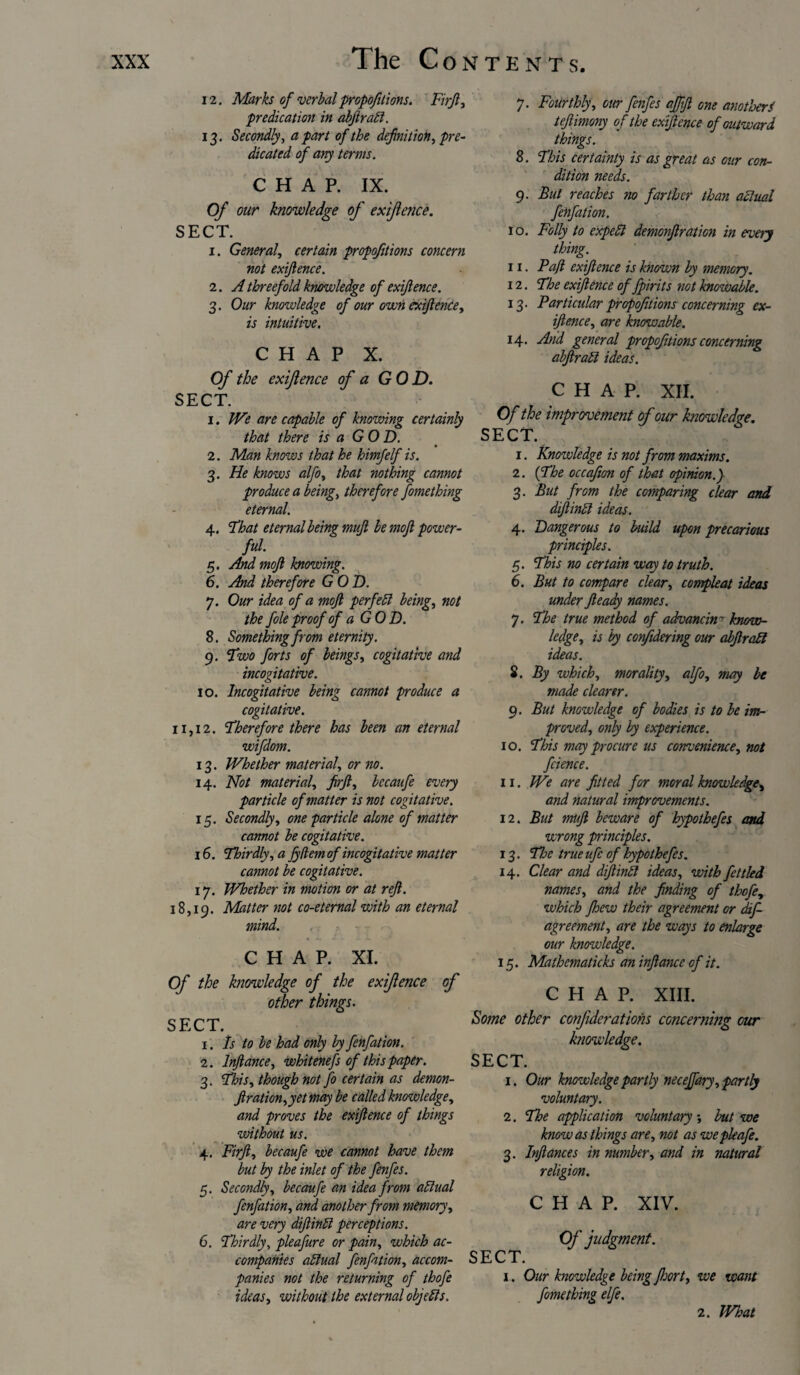 7. Fourthly, our fenfes affift one anotherS tefiimony of the exigence of outward things. 12. Marks of verbal proportions. Firjl, predication in abftrabi. 13. Secondly, apart of the definition, pre¬ dicated of any terms. CHAP. IX. Of our knowledge of exiflence. SECT. 1. General, certain propofitions concern not exiflence. 2. A threefold knowledge of exiflence. 3. Our knowledge of our own exiflence, is intuitive. CHAP X. Of the exiflence of a GOD. SECT. 1. We are capable of knowing certainly that there is a GO D. 2. Man knows that he himfelf is. 3. He knows alfo, that nothing cannot produce a being, therefore fomething eternal. 4. That eternal being mufl be moft power¬ ful. 5. And mofl knowing. 6. And therefore GOD. 7. Our idea of a mofl per fell being, not the foie proof of a GOD. 8. Something from eternity. 9. Two forts of beings, cogitative and incogitative. 10. Incogitative being cannot produce a cogitative. 11,12. Therefore there has been an eternal wifdom. 13. Whether material, or no. 14. Not material, firjl, bccaufe every particle of matter is not cogitative. 15. Secondly, one particle alone of matter cannot be cogitative. 16. Thirdly, a fydemof incogitative matter cannot be cogitative. 17. Whether in motion or at reft. 18,19. Flatter not co-eternal with an eternal mind. CHAP. XI. Of the knowledge of the exiflence of other things. SECT. 1. Is to be had only by fenfation. 2. Inftance, whitenefs of this paper. 3. This, though not fo certain as demon- ftration,yetmay be called knowledge, and proves the exiflence of things without us. 4. Firft, becaufe we cannot have them but by the inlet of the fenfes. 5. Secondly, becaufe an idea from adlual fenfation, and another from memory, are very diftinlt perceptions. 6. Thirdly, pleafure or pain, which ac¬ companies ablual fenfation, accom¬ panies not the returning of thofe ideas, without the external objects. 8. This certainty is as great as our con¬ dition needs. 9. But reaches no farther than actual fenfation. 10. Folly to expel! demonftration in every thing. 11. Paft exiflence is known by memory. 12. The exiflence of fpirits not knowable. 13. Particular propofitions concerning ex¬ igence, are knowable. 14. And general propofitions concerning abftrahl ideas. CHAP. XII. Of the improvement of our knowledge. SECT. 1. Knowledge is not from maxims. 2. (The occafion of that opinion.) 3. But from the comparing clear and diftinti ideas. 4. Dangerous to build upon precarious principles. 5. This no certain way to truth. 6. But to compare clear, compleat ideas under Jleady names. 7. The true method of advancing know¬ ledge, is by confidering our abftratt ideas. 8. By which, morality, alfo, may be made clearer. 9. But knowledge of bodies is to be im¬ proved, only by experience. 10. This may procure us convenience, not fcience. 11. We are fitted for moral knowledge, and natural improvements. 12. But muft beware of hypothefes and wrong principles. 13. Tloe true ufc of hypothefes. 14. Clear and diftintl ideas, with fettled names, and the finding of thofe, which jhew their agreement or dift agreement, are the ways to enlarge our knowledge. 15. Mathematicks an inftance of it. CHAP. XIII. Some other confideratiohs concerning our knowledge. SECT. 1. Our knowledgepartly neceffary, partly voluntary. 2. The application voluntary ; but we know as things are, not as wepleafe. 3. Inftances in number, and in natural religion. CHAP. XIV. Of judgment. SECT. 1. Our knowledge being floort, we want fomething elfe. 2. What