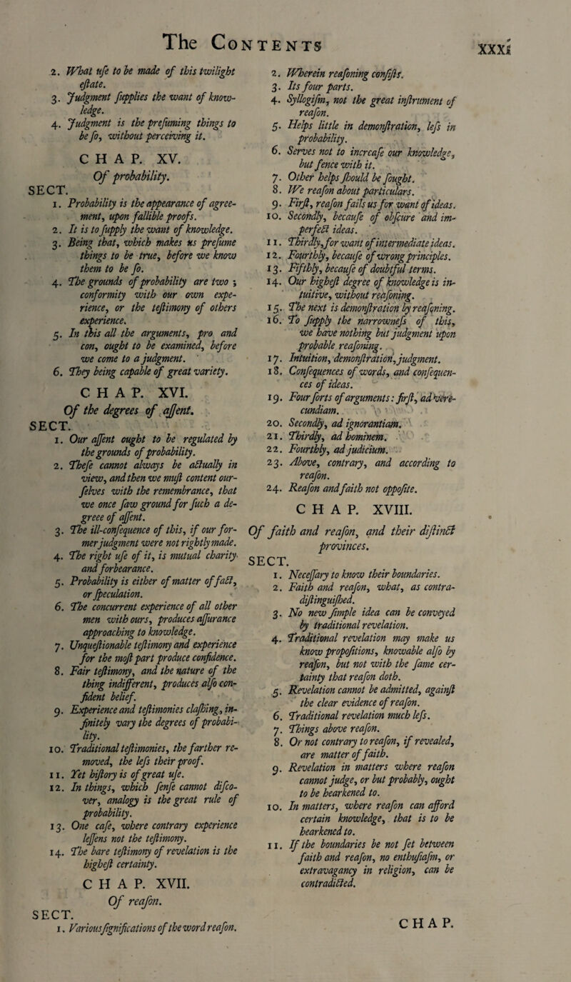 XXX{ 2. What ufe to be made of this twilight eflate. 3- Judgment fitpplies the want of know¬ ledge. 4- Judgment is the prefuming things to be fo, without perceiving it. CHAP. XV. Of probability. SECT. i. Probability is the appearance of agree¬ ment , upon fallible proofs. i. It is to fupply the want of knowledge. 3. Being that, which makes us prefume things to be true, before we know them to be fo. 4. The grounds of probability are two ; conformity with our own expe¬ rience, or the teflimony of others experience. 5. In this all the arguments, pro and con, ought to be examined, before we come to a judgment. ' 6. They being capable of great variety. CHAP. XVI. Of the degrees of affent. SECT. v\ 1. Our affent ought to be regulated by the grounds of probability. 2. Tbefe cannot always be affually in view, and then we mufi content our- felves with the remembrance, that we once faw ground for fuch a de- greee of affent. 3. The ill-confequence of this, if our for¬ merjudgment were not rightly made. 4. The right ufe of it, is mutual charity■ atid forbearance. 5. Probability is either of matter of faff, or fpeculation. 6. The concurrent experience of all other men with ours, produces affurance approaching to knowledge. 7. Unqueftionable teftimony and experience for the mofl part produce confidence. 8. Fair teftimony, and the nature of the thing indifferent, produces alfo con¬ fident belief. 9. Experience and teftimonies clafioing, in¬ finitely vary the degrees of probabi¬ lity. 10. Traditional teftimonies, the farther re¬ moved, the lefs their proof. 11. Yet hiftory is of great ufe. 12. In things, which fenfe cannot difco- ver, analogy is the great rule of probability. 13. One cafe, where contrary experience leffens not the teftimony. 14. The bare teftimony of revelation is the higheft certainty. CHAP. XVII. Of reafon. SECT. 1. Variousfignifications of the word reafon. 2. Wherein reafoning conjifts. 3. Its four parts. 4. Syllogifm, not the great inftrument of reafon. 5. Helps little in demonftration, lefs in probability. 6. Serves not to incrcafe our knowledge, but fence with it. 7. Other helps Jhould be fought. 8. We reafon about particulars. 9. Firft, reafon fails us for want of ideas. 10. Secondly, becaufe of obfeure and im- perfeff ideas. 11. Thirdly,for want of intermediate ideas. 12. Fourthly, becaufe of wrong principles. 13. Fifthly, becaufe of doubtful terms. 14. Our higheft degree of knowledge is in¬ tuitive, without reafoning. 15. The next is demonftration by reafoning. 16. To fupply the narrownefs of this, we have nothing but judgment upon probable reafoning. 17. Intuition, demonftration,judgment. 18. Confequences of words, and confequen- ces of ideas. 19. Fourforts of arguments: firft, ad vere- cundiam. \x-iY .1 20. Secondly, ad ignorantiam. 21. Thirdly, ad hominem. 22. Fourthly, ad judicium. 23. Above, contrary, and according to reafon. 24. Reafon and faith not oppofite. CHAP. XVIII. Of faith and reafon, and their diftinft provinces. SECT. 1. Neceffary to know their boundaries. 2. Faith and reafon, what, as contra- diftinguijhed. 3. No new frnple idea can be conveyed by traditional revelation. 4. Traditional revelation may make us know propofitions, knowable alfo by reafon, but not with the fame cer¬ tainty that reafon doth. 5. Revelation cannot be admitted, againft the clear evidence of reafon. 6. Traditional revelation much lefs. 7. Things above reafon. 8. Or not contrary to reafon, if revealed, are matter of faith. 9. Revelation in matters where reafon cannot judge, or but probably, ought to be hearkened to. 10. In matters, where reafon can afford certain knowledge, that is to be hearkened to. 11. If the boundaries be not fet between faith and reafon, no enthufiafm, or extravagancy in religion, can be contradiffed. CHAP.