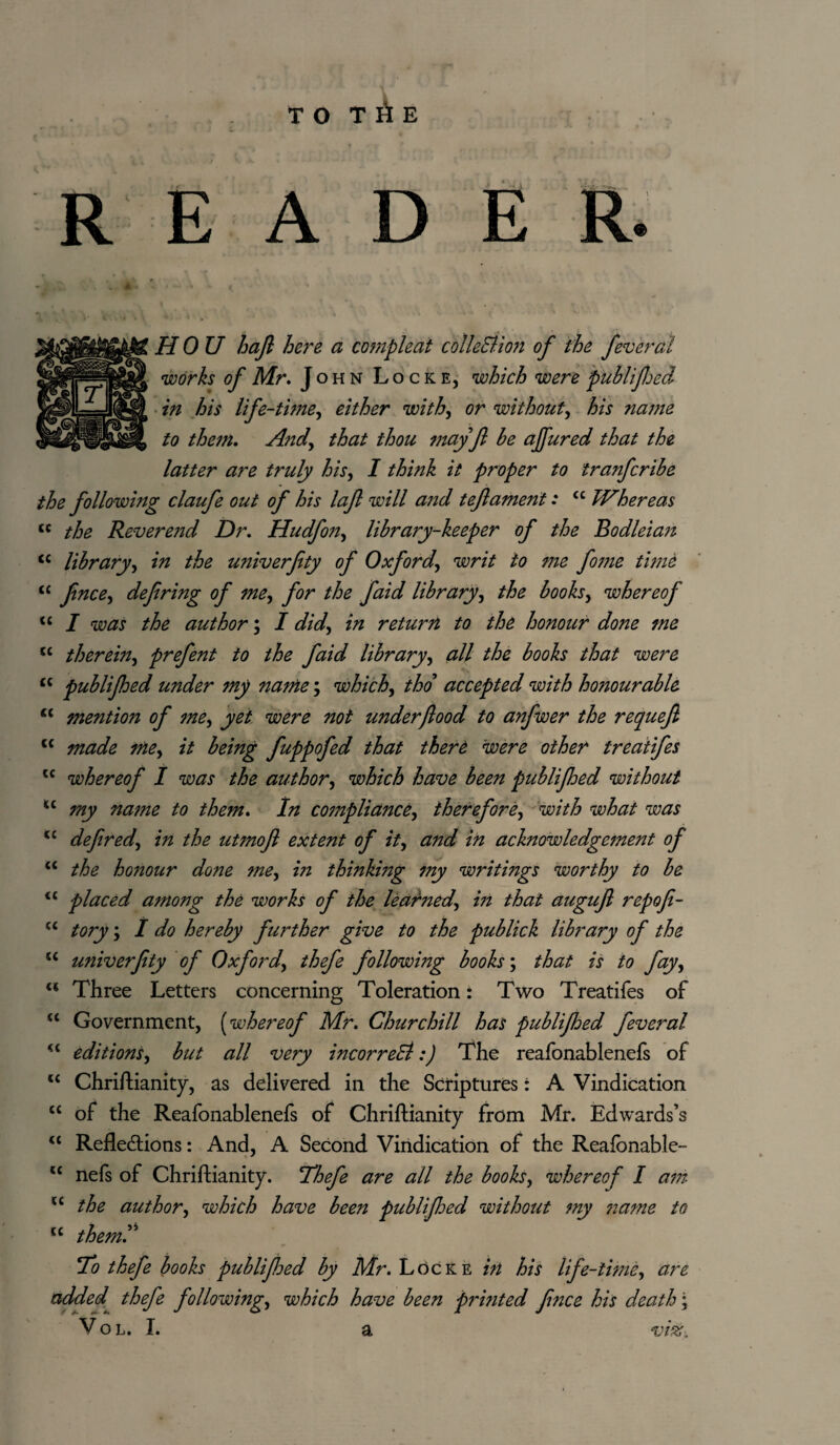 T O T A E READER. HO U haft here a compleat colleEtion of the feveral works of Mr. J ohn Locke, which were publiftjed in his life-time^ either with, or without, his name to them. Andy that thou may ft be ajfured that the latter are truly his, I think it proper to tra?ifcribe the following claufe out of his laft will and t eft ament: ££ TV here as <c the Revere7id Dr. Hudfo?iy library-keeper of the Bodleian c< library, in the univerfity of Oxford, writ to me fonie time <c Jincey defiring of mey for the faid libraryy the books, whereof u I was the author; I didy in return to the honour done me tc therehty prefent to the faid libraryy all the books that were cc publifhed under my name; which, tho accepted with hotiourable u mention of mey yet were not under flood to anfwer the requeft tc made mey it being fuppofed that there 'were other treatifes lc whereof I was the author, which have been publifhed without u ;my najne to them. In compliancey ihereforey with what was <£ defiredy in the utmoft extent of ity and in acknowledgement of a the hojiour done mey in thinkmg my writings worthy to be <c placed among the works of the learnedy in that auguft repofi- “ toiy y I do hereby further give to the publick library of the u univerfity of Oxfordy thefe following books; that is to fayy (( Three Letters concerning Toleration: Two Treatifes of “ Government, (whereof Mr. Churchill has publifhed fever al “ editionsy but all very incorreSl:) The reafonablenefs of u Chriftianity, as delivered in the Scriptures: A Vindication tc of the Reafonablenefs of Chriftianity from Mr. Edwards’s u Refledtions: And, A Second Vindication of the Reafonable- t£ nefs of Chriftianity. Thefe are all the books, whereof I a7??. l£ the author, which have been publijhed without my 7iame to u themT To thefe books publifjed by Mr. LoCke in his life-time, are added thefe followingy which have been prmted Jince his death;