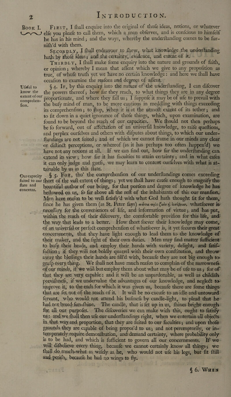 1 N TRODUCTIO N. Book I. Ufcful to know the extent ofour comprehen¬ fion. Our capacity fuited to our ftate and concerns. First, I fhall enquire into the original of thofe ideas, notions, or whatever elfe you pleafe to call them, which a man obferves, and is confcious to himlelf he has in his mind; and the ways, whereby the underhanding comes to be fur- nifh’d with them. Secondly, I £ha]l endeavour to fhew, what knowledge the underhanding hath by thofe ideas ; and the certainty, evidence, and extent of it. Thirdly, I fhall make fome enquiry into the nature and grounds of faith, or opinion ; whereby I mean that afifent which we give to any propofition as true, of whofe tmth yet we have no certain knowledge: and here we fhall have occafion to examine the reafons and degrees of afTent. §4. If, by this enquiry into the nature of the underhanding, I can difeover the powers thereof; how far they reach, to what things they are in any degree proportionate, and where they fail us ; I fuppofe it may be of ufe to prevail with the bufy mind of man, to be more cautious in meddling with things exceeding its comprehenfion; to hop, when it is at the utmoh extent of its tether; and to fit down in a quiet ignorance of thofe things, which, upon examination, are found to be beyond the reach of our capacities. We fhould not then perhaps be fo forward, out of affectation of an univerfal knowledge, to raife quehions, and perplex ourfelves and others with difputes about things, to which our under- ftandings are not fuited; and of which we cannot frame in our minds any clear or dihinCt perceptions, or whereof (as it has perhaps too often happen’d) we have not any notions at all. If we can find out, how far the underhanding can extend its view; how far it has faculties tc attain certainty; and in what cafes it can only judge and guefs, we may learn to content ourfelves with what is at¬ tainable by us in this hate. § 5. For, tho’ the comprehenfion of our underhandings comes exceeding fhort of the vah extent of things; yet we fhall have caufe enough to magnify the bountiful author of our being, for that portion and degree of knowledge he has hehowedi on us, fo far above all the reh of the inhabitants of this our manfion. Men have reafon to be well fatisfy’d with what God hath thought fit for them, fince he has given them (as St. Peter fays) Wmt -s-jif k, tvetfeav, whatfoever is neceffary for the conveniences of life, and information of virtue; and has put, within the reach of their difeovery, the comfortable provifion for this life, and the way that leads to a better. How fhort foever their knowledge may come,, of an univerfal or perfect comprehenfion of whatfoever is, it yet fecures their great concernments, that they have light enough to lead them to the knowledge of their maker, and the fight of their own duties. Men may find matter fufficient to bufy their heads, and employ their hands with variety, delight, and fatif- faCtion; if they will not boldly quarrel with their own conflitution, and throw away the biddings their hands are fill’d with, becaufe they are not big enough to grafp 6very thing. We fhall not have much reafon to complain of the narrownefs of our minds, if we will but employ them about what may be of ufe to us; for of that they are very capable: and it will be an unpardonable, as well as childifh peevifhnefs, if we undervalue the advantages of our knowledge, and negled to improve it, to the ends for which it was given us, becaufe there are fome things that are fet out of the reach of it. It will be no excufe to an idle and untoward fervant, who would not attend his bufinefs by candle-light, to plead that he had not broad fun-fhine. The candle, that is fet up in us, fhines bright enough for all our purpofes. The difeoveries we can make with this, ought to fatisfy us: and we fhall then ufe our underflandings right, when we entertain all objects in that way and proportion, that they are fuited to our faculties; and upon thofe grounds they are capable of being propos’d to us; and not peremptorily, or in- temperately require demonftration, and demand certainty, where probability only is to be had, and which is fufficient to govern all our concernments. If we will difbelieve every thing, becaufe we cannot certainly know all things ; we fhall do much-what as wifely as he, who would not ufe his legs, but fit fill and periffi, becaufe he had no wings to fly. § 6. When