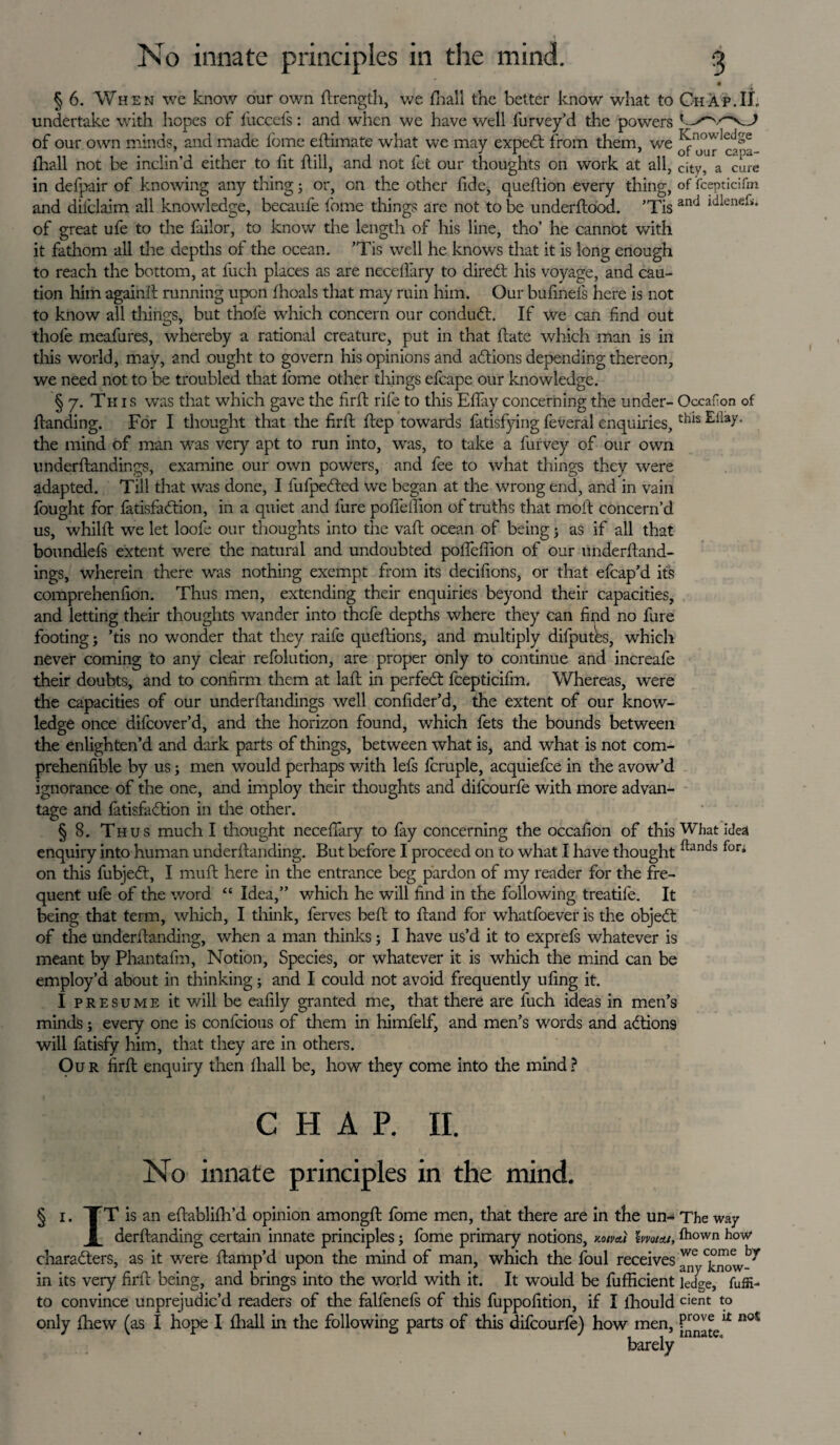 Knowledge of our capa- a cure city, of fcepticifm and idleneh. Occafion of this Efiay. §6. When we know our own drengtli, we Ihall the better know what to Chap.II undertake with hopes of fuccefs: and when we have well furvey’d the powers of our own minds, and made fome edimate what we may expect from them, we ihall not be inclin’d either to fit dill, and not fet our thoughts on work at all, in defpair of knowing any thing; or, on the other fide, quedion every thing, and diiclaim all knowledge, becaufe fome things are not to be underdood. ’Tis of great ufe to the failor, to know the length of his line, tho’ he cannot with it fathom all the depths of the ocean. ’Tis well he knows that it is long enough to reach the bottom, at fuch places as are necellary to direct his voyage, and cau¬ tion him againd running upon Ihoals that may ruin him. Our bufinels here is not to know all things, but thofe which concern our conduct. If we can find out thofe meafures, whereby a rational creature, put in that date which man is in tills world, may, and ought to govern his opinions and actions depending thereon, we need not to be troubled that fome other things efeape our knowledge. § 7. Tk is was that which gave the fird rife to this Eflay concerning the under- danding. For I thought that the fird dep towards fatisfying feveral enquiries, the mind of man was very apt to run into, was, to take a furvey of our own underdandings, examine our own powers, and fee to what things they were adapted. Till that was done, I fufpected we began at the wrong end, and in vain fought for latisfaction, in a quiet and fure podeffion of truths that mod concern’d us, whild we let loole our thoughts into the vad ocean of being j as if all that boundlefs extent were the natural and undoubted podeffion of our underdand¬ ings, wherein there was nothing exempt from its decifions, or that efcap’d its comprehenfion. Thus men, extending their enquiries beyond their capacities, and letting their thoughts wander into thofe depths where they can find no dire footing; ’tis no wonder that they raife quedions, and multiply difputes, which never coming to any clear refolution, are proper only to continue and increafe their doubts, and to confirm them at lad in perfect fcepticifm. Whereas, were the capacities of our underdandings well confider’d, the extent of our know¬ ledge once difcover’d, and the horizon found, which fets the bounds between the enlighten’d and dark parts of things, between what is, and what is not com- prehenfible by us; men would perhaps with lefs fcruple, acquiefce in the avow’d ignorance of the one, and imploy their thoughts and dilcourfe with more advan¬ tage and fatisfaction in the other. § 8. Thus much I thought necefiary to fay concerning the occafion of this enquiry into human underdanding. But before I proceed on to what I have thought on this fubjeft, I mud here in the entrance beg pardon of my reader for the fre¬ quent ufe of the word “ Idea,” which he will find in the following treatife. It being that term, which, I think, ferves bed to dand for whatfoever is the object of the underdanding, when a man thinks; I have us’d it to exprefs whatever is meant by Phantafm, Notion, Species, or whatever it is which the mind can be employ’d about in thinking; and I could not avoid frequently ufing it. I presume it will be eafily granted me, that there are fuch ideas in men’s minds; every one is confcious of them in himfelf, and men’s words and actions will fatisfy him, that they are in others. Our fird enquiry then Ihall be, how they come into the mind? What ideal {lands fori CHAP. II. No innate principles in the mind. IT is an edablifh’d opinion amongd fome men, that there are in the un- The way derdanding certain innate principles; fome primary notions, noiveii lm/eu, frown how characters, as it were damp’d upon the mind of man, which the foul receives in its very fird being, and brings into the world with it. It would be fufficient kdge, fuffi- to convince unprejudic’d readers of the falfenefs of this fuppofition, if I lhould cient to only Ihew (as I hope I Ihall in the following parts of this difeourfe) how men, P™® barely it not