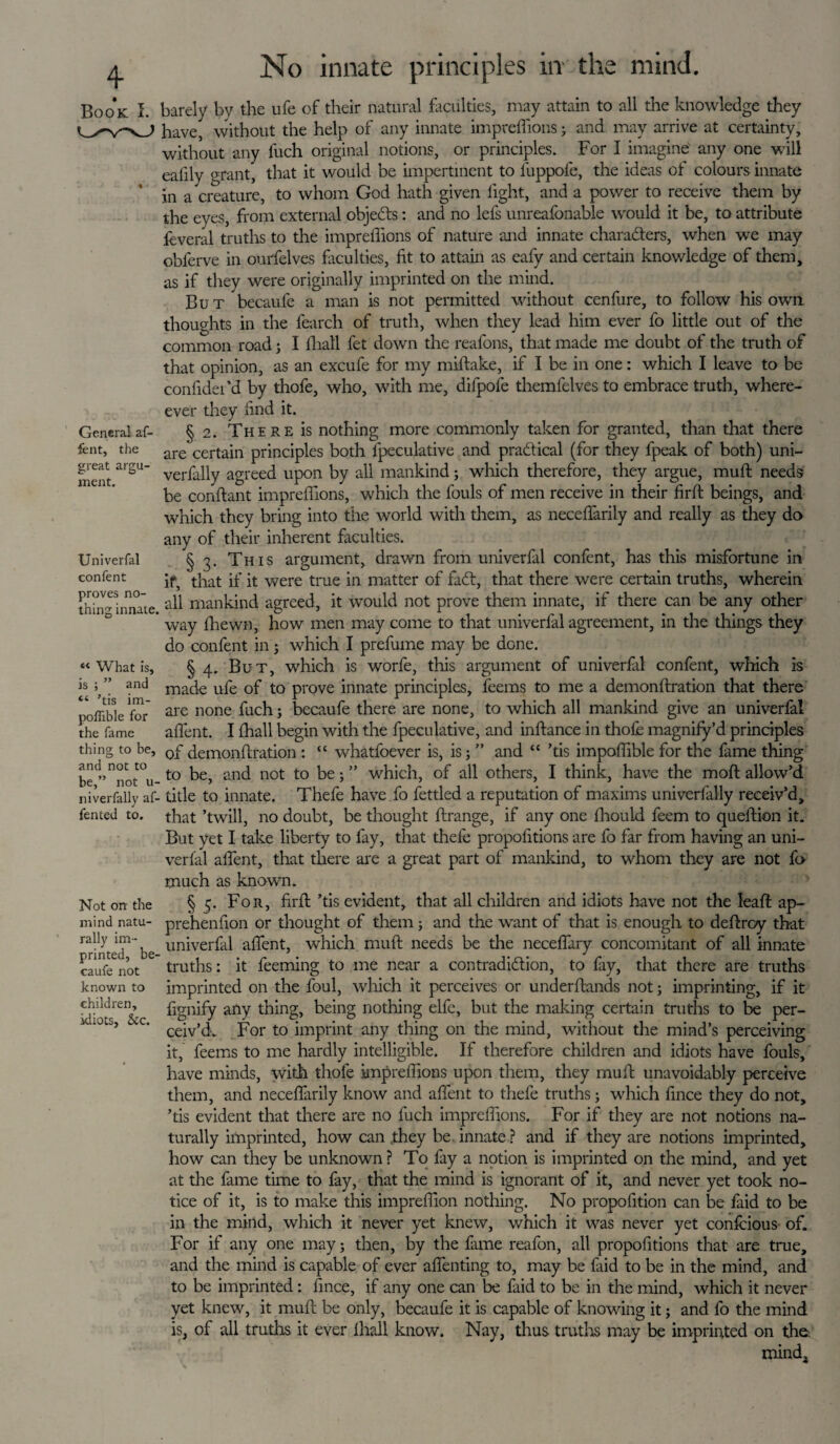 4- Book a. General af- fent, the great argu¬ ment. Univerfal confent proves no¬ thing innate. K What is, is ; ” and “ ’tis im- poflible for the fame thing to be, and not to be,” not u- niverfally af- fented to. Not on the mind natu¬ rally im¬ printed, be- caufe not known to children, idiots, &c. No innate principles in the mind. barely by the ufe of their natural faculties, may attain to all the knowledge they have, without the help of any innate impreffions; and may arrive at certainty, without any fuch original notions, or principles. For I imagine any one will eafily grant, that it would be impertinent to luppofe, the ideas of colours innate in a creature, to whom God hath given light, and a power to receive them by the eyes, from external objects: and no lefs unreafonable would it be, to attribute leveral truths to the impreffions of nature and innate characters, when we may obferve in ourfelves faculties, fit to attain as eafy and certain knowledge of them, as if they were originally imprinted on the mind. But becaufe a man is not permitted without cenfure, to follow his own thoughts in the fearch of truth, when they lead him ever fo little out of the common road; I fhall fet down the reafons, that made me doubt of the truth of that opinion, as an excufe for my miftake, if I be in one: which I leave to be confidei’d by thofe, who, with me, difpole theml'elves to embrace truth, where- ever they lind it. § 2. There is nothing more commonly taken for granted, than that there are certain principles both lpeculative and practical (for they fpeak of both) uni- verfally agreed upon by all mankind; which therefore, they argue, muff needs be conftant impreffions, which the fouls of men receive in their firft beings, and which they bring into tiie world with them, as neceffarily and really as they do any of their inherent faculties. § 3. This argument, drawn from univerfal confent, has this misfortune in if, that if it were true in matter of fa£t, that there were certain truths, wherein all mankind agreed, it would not prove them innate, if there can be any other way ffiewn, how men may come to that univerfal agreement, in the things they do confent in; which I prefume may be done. § 4. But, which is worfe, this argument of univerfal confent, which is made ufe of to prove innate principles, feems to me a demonftration that there are none fuch; becaufe there are none, to which all mankind give an univerfal affent. I fhall begin with the fpeculative, and inftance in thofe magnify’d principles of demonftration: “ whatfoever is, is 5 ” and “ ’tis impoffible for the fame thing to be, and not to be; ” which, of all others, I think, have the moft allow’d title to innate. Thefe have fo fettled a reputation of maxims univerfally receiv’d, that ’twill, no doubt, be thought ftrange, if any one fhould feem to queftion it. But yet I take liberty to fay, that thefe propofitions are fo far from having an uni¬ verfal affent, that there are a great part of mankind, to whom they are not fo much as known. § 5. For, firft ’tis evident, that all children and idiots have not the leaft ap- prehenfton or thought of them; and the want of that is enough to deftrcy that univerfal affent, which muft needs be the neceffary concomitant of all innate truths: it feeming to me near a contradiction, to fay, that there are truths imprinted on the foul, which it perceives or underftands not; imprinting, if it fignify any thing, being nothing elfc, but the making certain truths to be per¬ ceiv’d. For to imprint any thing on the mind, without the mind’s perceiving it, feems to me hardly intelligible. If therefore children and idiots have fouls, have minds, with thofe impreffions upon them, they muft unavoidably perceive them, and neceffarily know and affent to thefe truths; which fince they do not, ’tis evident that there are no fuch impreffions. For if they are not notions na¬ turally imprinted, how can they be innate? and if they are notions imprinted, how can they be unknown ? To fay a notion is imprinted on the mind, and yet at the fame time to fay, that the mind is ignorant of it, and never yet took no¬ tice of it, is to make this impreffion nothing. No propofition can be faid to be in the mind, which it never yet knew, which it was never yet confeious of. For if any one may; then, by the fame reafon, all propofitions that are true, and the mind is capable of ever affenting to, may be faid to be in the mind, and to be imprinted: fince, if any one can be faid to be in the mind, which it never yet knew, it muft be only, becaufe it is capable of knowing it; and fo the mind is, of all truths it ever fhall know. Nay, thus truths may be imprinted on the. mind.
