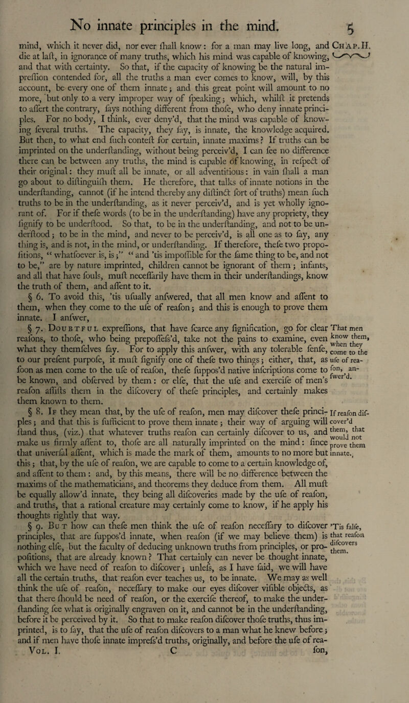 mind, which it never did, nor ever fhall know: for a man may live long, and Chap.II. die at laft, in ignorance of many truths, which his mind was capable of knowing, and that with certainty. So that, if the capacity of knowing be the natural im- prefiion contended for, all the truths a man ever comes to know, will, by this account, be every one of them innate3 and this great point will amount to no more, but only to a very improper way of lpeaking3 which, whilft it pretends to aflert the contrary, fays nothing different from thofe, who deny innate princi¬ ples. For no body, I think, ever deny’d, that the mind was capable of know¬ ing feveral truths. The capacity, they fay, is innate, the knowledge acquired. But then, to what end fuch conteft for certain, innate maxims ? If truths can be imprinted on the underftanding, without being perceiv’d, I can fee no difference there can be between any truths, the mind is capable of knowing, in refped: of their original: they muff all be innate, or all adventitious: in vain fhall a man go about to diftinguifh them. He therefore, that talks of innate notions in the underftanding, cannot (if he intend thereby any diftindt fort of truths) mean fuch truths to be in the underftanding, as it never perceiv’d, and is yet wholly igno¬ rant of. For if thefe words (to be in the underftanding) have any propriety, they fignify to be underftood. So that, to be in the underftanding, and not to be un- derftood ; to be in the mind, and never to be perceiv’d, is all one as to fay, any thing is, and is not, in the mind, or underftanding. If therefore, thefe two propo- iitions, “ whatfoever is, is “ and ’tis impoftible for the fame thing to be, and not to be,” are by nature imprinted, children cannot be ignorant of them3 infants, and all that have fouls, muft neceflarily have them in their underftandings, know the truth of them, and affent to it. § 6. To avoid this, ’tis ufually anfwered, that all men know and affent to them, when they come to the ufe of reafon3 and this is enough to prove them innate. I anfwer, § 7. Doubtful expreftions, that have fcarce any fignification, go for clear That men reafons, to thofe, who being prepoftefs’d, take not the pains to examine, even know ^them, what they themfelves fay. For to apply this anfwer, with any tolerable fenfe, co^ toethe to our prefent purpofe, it muft fignify one of thefe two things3 either, that, as ufe of rea- foon as men come to the ufe of reafon, thefe fuppos’d native infcriptions come to fan, an- be known, and obferved by them: or elfe, that the ufe and exercife of men’s vver * reafon aftifts them in the difcovery of thefe principles, and certainly makes them known to them. § 8. If they mean that, by the ufe of reafon, men may difcover thefe princi- if reafon dif- ples3 and that this is fufficient to prove them innate 3 their way of arguing will cover’d ftand thus, (viz.) that whatever truths reafon can certainly difcover to us, and make us firmly aftent to, thofe are all naturally imprinted on the mind: fince prove them that univerfal aftent, which is made the mark of them, amounts to no more but innate., this 5 that, by the ufe of reafon, we are capable to come to a certain knowledge of, and aftent to them : and, by this means, there will be no difference between the maxims of the mathematicians, and theorems they deduce from them. All muft be equally allow’d innate, they being all difcoveries made by the ufe of reafon, and truths, that a rational creature may certainly come to know, if he apply his thoughts rightly that way. § 9. But how can thefe men think the ufe of reafon neceftary to difcover ’Tis fali'e, principles, that are fuppos’d innate, when reafon (if we may believe them) is that reafon nothing elfe, but the faculty of deducing unknown truths from principles, or pro- ^°vers pofitions, that are already known ? That certainly can never be thought innate, which we have need of reafon to difcover 3 unlels, as I have faid, we will have all the certain truths, that reafon ever teaches us, to be innate. We may as well think the ufe of reafon, neceftary to make our eyes difcover vifible objects, as that there ftiould be need of reafon, or the exercife thereof, to make the under¬ ftanding fee what is originally engraven on it, and cannot be in the underftanding, before it be perceived by it. So that to make reafon difcover thofe truths, thus im¬ printed, is to fay, that the ufe of reafon difcovers to a man what he knew before 3 and if men have thofe innate imprefs’d truths, originally, and before the ufe of rea- Vol. I. C fon,