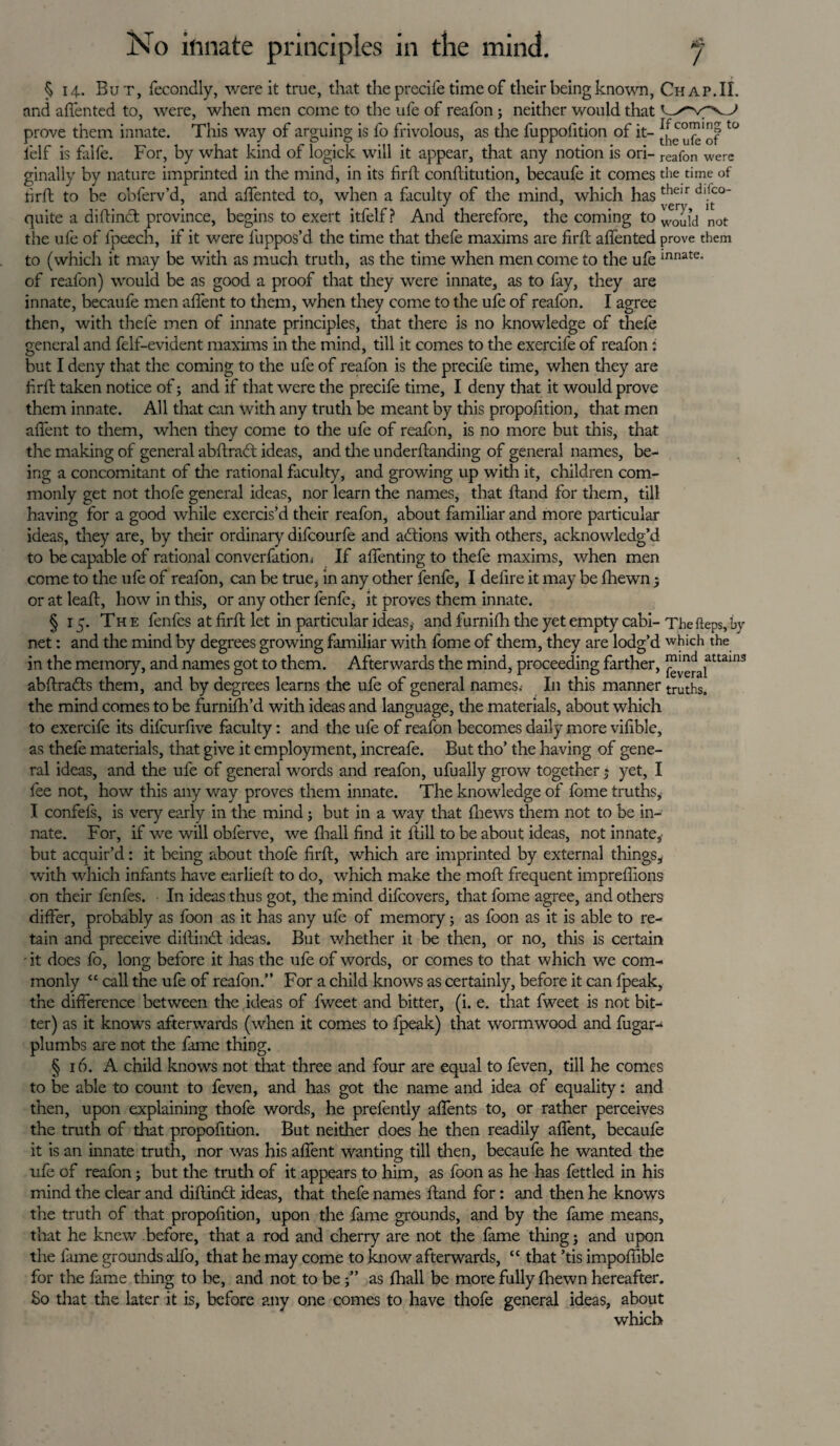 § 14. But, fecondly, were it true, that the precile time of their being known, Chap. II. and affented to, were, when men come to the ufe of reafon : neither would that prove them innate. This way of arguing is fo frivolous, as the fuppolition of it- °fbof ° felf is falfe. For, by what kind of logick will it appear, that any notion is ori- reafon were ginally by nature imprinted in the mind, in its firft conftitution, becaufe it comes the time of firft to be obferv’d, and affented to, when a faculty of the mind, which has th<^ quite a didined; province, begins to exert itfelf? And therefore, the coming to not the ufe of fpeech, if it were fiuppos’d the time that thefe maxims are firft affented prove them to (which it may be with as much truth, as the time when men come to the ufe innate- of reafon) would be as good a proof that they were innate, as to fay, they are innate, becaufe men affent to them, when they come to the ufe of reafon. I agree then, with thefe men of innate principles, that there is no knowledge of thefe general and felf-evident maxims in the mind, till it comes to the exercife of reafon: but I deny that the coming to the ufe of reafon is the precife time, when they are firft taken notice of; and if that were the precife time, I deny that it would prove them innate. All that can with any truth be meant by this propofition, that men affent to them, when they come to the ufe of reafon, is no more but this, that the making of general abdrad ideas, and the underftanding of general names, be¬ ing a concomitant of the rational faculty, and growing up with it, children com¬ monly get not thofe general ideas, nor learn the names, that ftand for them, till having for a good while exercis’d their reafon, about familiar and more particular ideas, they are, by their ordinary difeourfe and actions with others, acknowledg’d to be capable of rational converfation* If affenting to thefe maxims, when men come to the ufe of reafon, can be true, in any other fenfe, I defire it may be fhewn 5 or at lead, how in this, or any other fenfe, it proves them innate. § 15. The fenfes at firft let in particular ideas, and furnifti the yet empty cabi-The fteps, by net: and the mind by degrees growing familiar with fome of them, they are lodg’d which the in the memory, and names got to them. Afterwards the mind, proceeding farther, ™^alattain3 abftrads them, and by degrees learns the ufe of general names,- In this manner truths, the mind comes to be furnifh’d with ideas and language, the materials, about which to exercife its difeurfive faculty: and the ufe of reafon becomes daily more vifible, as thefe materials, that give it employment, increafe. But tho’ the having of gene¬ ral ideas, and the ufe of general words and reafon, ufually grow together$ yet, I fee not, how this any way proves them innate. The knowledge of fome truths, I confeis, is very early in the mind; but in a way that (hews them not to be in¬ nate. For, if we will obferve, we draft find it dill to be about ideas, not innate, but acquir’d: it being about thofe firft, which are imprinted by external things,, with which infants have earlieft to do, which make the mod: frequent impreflions on their fenfes. In ideas thus got, the mind difeovers, that fome agree, and others differ, probably as foon as it has any ufe of memory; as foon as it is able to re¬ tain and preceive diftind ideas. But whether it be then, or no, this is certain - it does fo, long before it has the ufe of words, or comes to that which we com¬ monly “ call the ufe of reafon.” For a child knows as certainly, before it can fpeak, the difference between the ideas of lweet and bitter, (i. e. that fweet is not bit¬ ter) as it knows afterwards (when it comes to fpeak) that wormwood and fugar- plumbs are not the fame thing. § 16. A child knows not that three and four are equal to feven, till he comes to be able to count to feven, and has got the name and idea of equality: and then, upon explaining thofe words, he prefently affents to, or rather perceives the truth of that propofition. But neither does he then readily affent, becaufe it is an innate truth, nor was his affent wanting till then, becaufe he wanted the ufe of reafon; but the truth of it appears to him, as foon as he has fettled in his mind the clear and diftind ideas, that thefe names ftand for: and then he knows the truth of that propofition, upon the fame grounds, and by the fame means, that he knew before, that a rod and cherry are not the fame thing; and upon the fame grounds alfo, that he may come to know afterwards, “ that ’tis impoflible for the fame thing to be, and not to beas fhall be more fully fhewn hereafter. So that the later it is, before any one comes to have thofe general ideas, about which