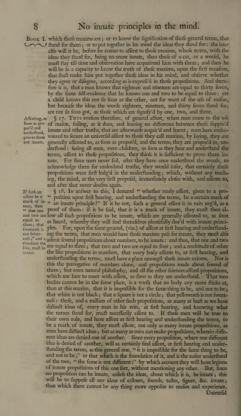 If fuch an affent be a <c mark of in- u nate, then Book I. which thofe maxims are; or to know die fignification of thofe general terms, that dand for them; or to put together in his mind the ideas they dand for: the later alfo will it be, before he comes to affent to thofe maxims, whofe terms, with the ideas they dand for, being no more innate, than thofe of a cat, or a weefel, he mud day til) time and obfervation have acquainted him with them; and then he will be in a capacity to know the truth of thefe maxims, upon the fird occafion, that fhall make him put together thofe ideas in his mind, and obferve whether they agree or difagree, according as is exprefs’d in thofe propofitions. And there¬ fore it is, that a man knows that eighteen and nineteen are equal to thirty feven, by the lame felf-evidence that he knows one and two to be equal to three: yet a child knows this not fo foon as the other, not for want of the ufe of reafon, but becaufe the ideas the words eighteen, nineteen, and thirty feven dand for, are not fo foon got, as thofe which are fignify’d by one, two, and three. AfTentiug,as § 17. This evadon therefore, of general adent, when men come to the ufe foon as pro- cf reafon, failing, as it does, and leaving no difference between thofe fuppo^’d under flood ^nnate and other truths, that are afterwards acquir’d and learnt; men have endea- proves them voured to fecure an univerfil adent to thofe they call maxims, by faying, they are not innate, generally affented to, as foon as propos’d, and the terms, they are propos’d in, un¬ derdood : feeing all men, even children, as foon as they hear and underdand the terms, adent to thefe propofitions, they think it is fufficient to prove them in¬ nate. For dnce men never fail, after they have once underdood the words, to acknowledge them for undoubted truths, they would infer, that certainly thefe propofitions were fird lodg’d in the underdanding; which, without any teach¬ ing, the mind, at the very fird propofal, immediately clofes with, and affents to, and after that never doubts again. § 18. In anfwer to this, I demand “ whether ready affent, given to a pro- pofition upon fird hearing, and underdanding the terms, be a certain mark of an innate principle ?” If it be not, fuch a general affent is in vain urg’d, as a “ that one Pr0°f of them: if it be faid, that it is a mark of innate, they mud then al¬ and two are low all fuch propofitions to be innate, which are generally affented to, as foon three - That as heard, whereby they will find themfelves plentifully dor’d with innate princi- lweetnefs is P^es- For, upon the fame ground, (viz.) of affent at fird hearing and underdand- not bitter- ing the terms, that men would have thofe maxims pafs for innate, they mud alfo tToufanTfhe ^evera^ propofitions about numbers, to be innate: and thus, that one and two hke, muft be are eclua^t0 three j that two and two are equal to four; and a multitude of other innate. the like propofitions in numbers, that every body affents to, at fird hearing, and underdanding the terms, mud have a p’ace amongd thefe innate axioms. Nor is this the prerogative of numbers alone, and propofitions made about feveral of them ; but even natural philofophy, and all the other fciences afford propofitions, which are fure to meet with affent, as foon as they are underdood. That two bodies cannot be in the fame place, is a truth that no body any more dicks at, than at this maxim, that it is impoffible for the fame thing to be, and not to be; that white is not black; that a fquare is not a circle; that yellownefs is not fweet- nefs: thefe, and a million of other fuch propofitions, as many at lead as we have didined ideas of, every man in his wits, at fird hearing, and knowing what the names dand for, mud neceffarily affent to. If thefe men will be true to their own rule, and have affent at fird hearing and underdanding the terms, to be a mark of innate, they mud allow, not only as many innate propofitions, as men have didindt ideas; but as many as men can make propofitions, wherein diffe¬ rent ideas are denied one of another. Since every propofition, where one different idea is denied of another, will as certainly find affent, at fird hearing and under¬ danding the terms, as this general one, “it is impoffible for the fame thing to be, and not to beor that which is the foundation of it, and is the eafier underdood of the two, “ the fame is not differentby which account they will have legions of innate propofitions of this one fort, without mentioning any other. But, fince no propofition can be innate, unlefs the ideas, about which it is, be innate; this will be to fuppofe all our ideas of colours, founds, tades, figure, &c. innate; than which there cannot be any thing more oppofite to reafon and experience. Univerfal