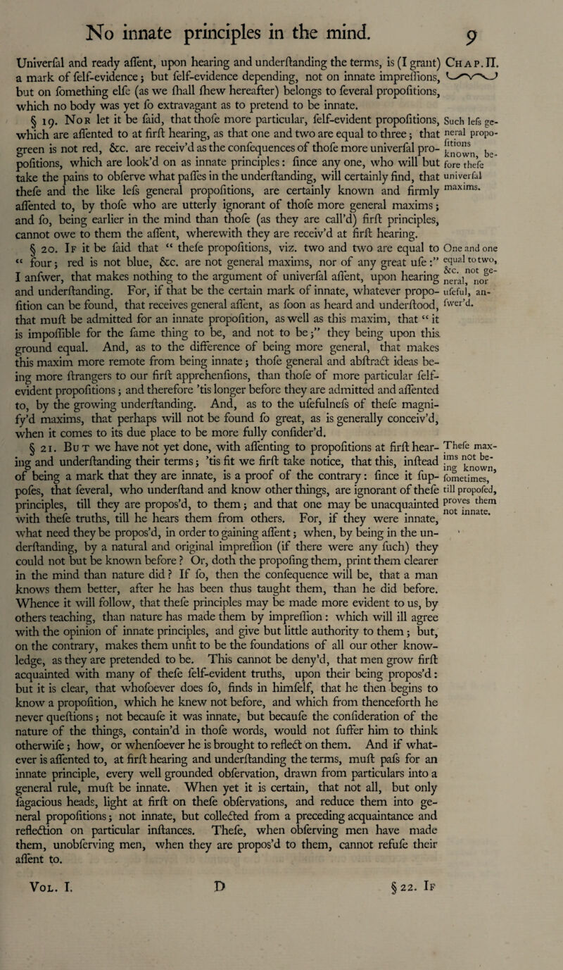 Universal and ready afient, upon hearing and undemanding the terms, is (I grant) a mark of felf-evidence; but felf-evidence depending, not on innate impreffions, but on fomething elfe (as we fhall fhew hereafter) belongs to feveral propofitions, which no body was yet fo extravagant as to pretend to be innate. § 19. Nor let it be faid, thatthofe more particular, felf-evident propofitions, which are aflented to at firft hearing, as that one and two are equal to three; that green is not red, &c. are receiv’d as the confequences of thofe more univerfal pro¬ portions, which are look’d on as innate principles: fince any one, who will but take the pains to obferve what pafles in the underftanding, will certainly find, that thefe and the like lefs general propofitions, are certainly known and firmly aflented to, by thofe who are utterly ignorant of thofe more general maxims; and fo, being earlier in the mind than thofe (as they are call’d) firft principles, cannot owe to them the afient, wherewith they are receiv’d at firft hearing. § 20. If it be faid that “ thefe propofitions, viz. two and two are equal to “ four; red is not blue, &c. are not general maxims, nor of any great ufe I anfwer, that makes nothing to the argument of univerfal afient, upon hearing and underftanding. For, if that be the certain mark of innate, whatever propo- fition can be found, that receives general afient, as foon as heard and underftood, that muft be admitted for an innate propofition, as well as this maxim, that “ it is impoflible for the fame thing to be, and not to be;” they being upon this, ground equal. And, as to the difference of being more general, that makes this maxim more remote from being innate; thofe general and abftraCt ideas be¬ ing more ftrangers to our firft apprehenfions, than thofe of more particular felf- evident propofitions; and therefore ’tis longer before they are admitted and aflented to, by the growing underftanding. And, as to the ufefulnefs of thefe magni¬ fy’d maxims, that perhaps will not be found fo great, as is generally conceiv’d, when it comes to its due place to be more fully confider’d. § 21. But we have not yet done, with aftenting to propofitions at firft hear¬ ing and underftanding their terms; ’tis fit we firft take notice, that this, inftead of being a mark that they are innate, is a proof of the contrary: fince it fup- pofes, that feveral, who underftand and know other things, are ignorant of thefe principles, till they are propos’d, to them; and that one may be unacquainted with thefe truths, till he hears them from others. For, if they were innate, what need they be propos’d, in order to gaining afient; when, by being in the un¬ derftanding, by a natural and original imprelfion (if there were any fuch) they could not but be known before ? Or, doth the propofing them, print them clearer in the mind than nature did ? If fo, then the confequence will be, that a man knows them better, after he has been thus taught them, than he did before. Whence it will follow, that thefe principles may be made more evident to us, by others teaching, than nature has made them by impreflion: which will ill agree with the opinion of innate principles, and give but little authority to them; but, on the contrary, makes them unfit to be the foundations of all our other know¬ ledge, as they are pretended to be. This cannot be deny’d, that men grow firft acquainted with many of thefe felf-evident truths, upon their being propos’d: but it is clear, that whofoever does fo, finds in himfelf, that he then begins to know a propofition, which he knew not before, and which from thenceforth he never queftions; not becaufe it was innate, but becaufe the confideration of the nature of the things, contain’d in thofe words, would not fufter him to think otherwife; how, or whenfoever he is brought to reflect on them. And if what¬ ever is aflented to, at firft hearing and underftanding the terms, muft pafs for an innate principle, every well grounded obfervation, drawn from particulars into a general rule, muft be innate. When yet it is certain, that not all, but only fagacious heads, light at firft on thefe obfervations, and reduce them into ge¬ neral propofitions; not innate, but collected from a preceding acquaintance and reflection on particular inftances. Thefe, when obferving men have made them, unobferving men, when they are propos’d to them, cannot refufe their afient to. Chap.II. Such lefs ge¬ neral propo¬ fitions known, be¬ fore thefe univerfal maxims. One and one equal to two, &c. not ge¬ neral, nor ufeful, an- fwer’d. Thefe max¬ ims not be¬ ing known, fometimes, till propofed, proves them not innate. VOL. I. ft § 22. If