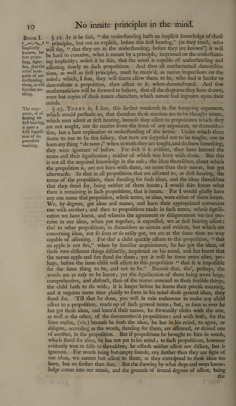 IO Book I. Implicitly known, be¬ fore propo- fing, figni- fies, that the mind is ca¬ pable of un- derftanding them, or elfe fignifies no¬ thing. The argu¬ ment, ot af- fenting on firft hearing, is upon a falfe fuppofi- tion of no precedent teaching. No innate principles in the mind, § 22. If it be laid, “ the underftanding hath an implicit knowledge of thefts principles, but not an explicit, before this firft hearing,” (as they mull, who will fay, “ that they are in the underftanding, before they are known”) it will be hard to conceive, what is meant by a principle, imprinted on the underftand¬ ing implicitly; unlefs it be this, that the mind is capable of underftanding and affenting firmly to l'uch propofitions. And thus all mathematical demonftra- tions, as well as firft principles, muft be receiv’d, as native impreffions on the mind; which, I fear, they will fcarce allow them to be, who find it harder to demonftrate a propofition, than affent to it, when demonftrated. And few mathematicians will be forward to believe, that all the diagrams they have drawn, were but copies of thofe innate characters, which nature had ingravcn upon their minds. § 23. There is, I fear, this farther weaknefs in the foregoing argument, which would perfuade us, that therefore thofe maxims are to be thought innate, which men admit at firft hearing, becaufe they affent to propofitions which they are not taught, nor do receive from the force of any argument, or demon ftra- tion, but a bare explication or underftanding of the terms. Under which there feems to me to lie this fallacy, that men are fuppofed not to be taught, nor to learn any tiling “de novo;” when in truth they are taught, and do learn fomething, they were ignorant of before. For firft it is evident, they have learned the terms and their fignification; neither of which was born with them. But this is not all the acquired knowledge in the cafe; the ideas themfelves, about which the propofition is, are not born with them, no more than their names, but got afterwards. So that in all propofitions that are affented to, at firft hearing, the terms of the propofition, their ftanding for fuch ideas, and the ideas themfelves that they ftand for, being neither of them innate; I would fain know what there is remaining in fuch propofitions, that is innate. For I would gladly have any one name that propofition, whofe terms, or ideas, were either of them innate. We, by degrees, get ideas and names, and learn their appropriated connexion one with another; and then to propofitions made in fuch terms, whofe fignifi¬ cation we have learnt, and wherein the agreement or difagreement we can per¬ ceive in our ideas, when put together, is expreffed, we at firft hearing affent: tho’ to other propofitions, in themfelves as certain and evident, but which are concerning ideas, not fo foon or fo eafily got, we are at the lame time no way capable of affenting. For tho’ a child quickly affents to this propofition, “ that an apple is not fire,” when by familiar acquaintance, he has got the ideas, of thofe two different things diftindtlv, imprinted on his mind, and has learnt that the names apple and fire ftand for them; yet it will be fome years after, per¬ haps, before the fame child will affent to this propofition “ that it is impoliible for the fame thing to be, and not to be.” Becaufe that, tho’, perhaps, the words are as eafy to be learnt; yet the fignification of them being more large, comprehenfive, and abftradt, than of the names annexed to thofe fenfible things, the child hath to do with; it is longer before he learns their precife meaning, and it requires more time plainly to form in his mind thofe general ideas, they ftand for. ’Till that be done, you will in vain endeavour to make any child affent to a propofition, made up of fuch general terms; but, as foon as ever he has got thofe ideas, and learn’d their names, he forwardly clofes with the one, as well as the other, of the foremention’d propofitions: and with both, for the fame reafon, (viz.) becaufe he finds the ideas, he has in his mind, to agree, or difagree, according as the words, ftanding for them, are affirmed, or denied one of another, in the propofition. But if propofitions be brought to him in words, which ftand for ideas, he has not yet in his mind ; to fuch propofitions, however evidently true or falfe in themfelves, he affords neither affent nor diffent, but is ignorant. For words being but empty founds, any farther than they are figns of our ideas, we cannot but affent to them, as they correlpond to thofe ideas we have, but no farther than that. But the fhewing by what fteps and ways know¬ ledge comes into our minds, and the grounds of feveral degrees of affent, being ' the