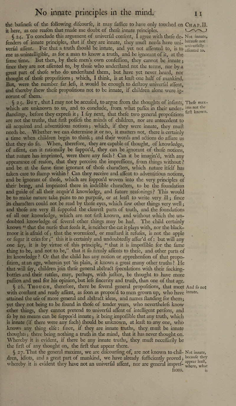 the bufmefs of the following difcourfe, it may fuffice to have only touched on Chap.II. it here, as one reafon that made me doubt of thofe innate principles. § 24. To conclude this argument of univerfal confent, I agree with thefe de- Not innate, fenders of innate principles, that if they are innate, they muft needs have uni- bccauf(:ot verfal affent. For that a truth fhould be innate, and yet not a (Tented to, is to affented to. me as unintelligible, as for a man to know a truth, and be ignorant of it, at the fame time. But then, by thefe men’s own confeffion, they cannot be innate 5 fince they are not affented to, by thofe who underhand not the terms, nor by a great part of thofe who do underhand them, but have yet never heard, nor thought of thofe propofitions; which, I think, is at leah one half of mankind. But, were the number far lefs, it would be enough to dehroy univerfal affent, and thereby hiew thefe propohtions not to be innate, if children alone were ig¬ norant of them. § 25. But, that I may not be accufed, to argue from the thoughts of infants, Thefe mnx- which are unknown to us, and to conclude, from what paffes in their under- ims not the handings, before they exprefs it 5 I fay next, that thefe two general propohtions knov' n' are not the truths, that hrh poffefs the minds of children, nor are antecedent to all acquired and adventitious notions; which, if they were innate, they muh needs be. Whether we can determine it or no, it matters not, there is certainly a time when children begin to think; and their words and addons do affure us that they do fo. When, therefore, they are capable of thought, of knowledge, of affent, can it rationally be fuppos’d, they can be ignorant of thofe notions, that nature has imprinted, were there any fuch ? Can it be imagin’d, with any appearance of reafon, that they perceive the impreffions, from tilings without ? and be at the fame time ignorant of thofe characters, which nature itfelf has taken care to ftamp within ? Can they receive and affent to adventitious notions, and be ignorant of thofe, which are fuppos’d woven into the very principles of their being, and imprinted there in indelible charadters, to be the foundation and guide of all their acquir’d knowledge, and future reafonings ? This would be to make nature take pains to no purpofe, or at lead: to write very ill; lince its charadters could not be read by thole eyes, which faw other things very well; and thofe are very ill fuppofed the cleared parts of truth, and the foundations of all our knowledge, which are not fird known, and without which the un¬ doubted knowledge of feveral other things may be had. The child certainly knows “ that the nurfe that feeds it, is neither the cat it plays with, nor the black- moor it is afraid of; that the wormfeed, or mudard it refufes, is not the apple or fugar it cries forthis it is certainly and undoubtedly affur’d of: but will any one fay, it is by virtue of this principle, “ that it is impoffible for the fame thing to be, and not to be,” that it fo firmly affents to thele, and other parts of its knowledge ? Or that the child has any notion or apprehenfion of that propo- fition, at an age, wherein yet ’tis plain, it knows a great many other truths ? He that will fay, children join thefe general abdraCt {peculations with their fucking- bottles and their rattles, may, perhaps, with judice, be thought to have more padion and zeal for his opinion, but lefs fincerity and truth, than one of that age. § 26. Though, therefore, there be feveral general propofitions, that meet And fo not with condant and ready affent, as foon as propos’d to men grown up, who have Innate- attained the ule of more general and abdradt ideas, and names danding for them; yet they not being to be found in thofe of tender years, who neverthelefs know other things, they cannot pretend to univerfal affent of intelligent perfons, and fo by no means can be fuppos’d innate; it being impoffible that any truth, which is innate (if there were any fuch) (hould be unknown, at lead to any one, who knows any thing elfe: dnee, if they are innate truths, they mud be innate thoughts; there being nothing a truth in the mind, that it has never thought on. Whereby it is evident, if there be any innate truths, they mud neceffarily be the fird of any thought on, the fird that appear there. § 27. That the general maxims, we are difeourfing of, are not known to chil- Not innate, dren, idiots, and a great part of mankind, we have already diffidently proved; becaufe they whereby it is evident they have not an univerfal affent, nor are general impref- ^ha’t lions. ’ is