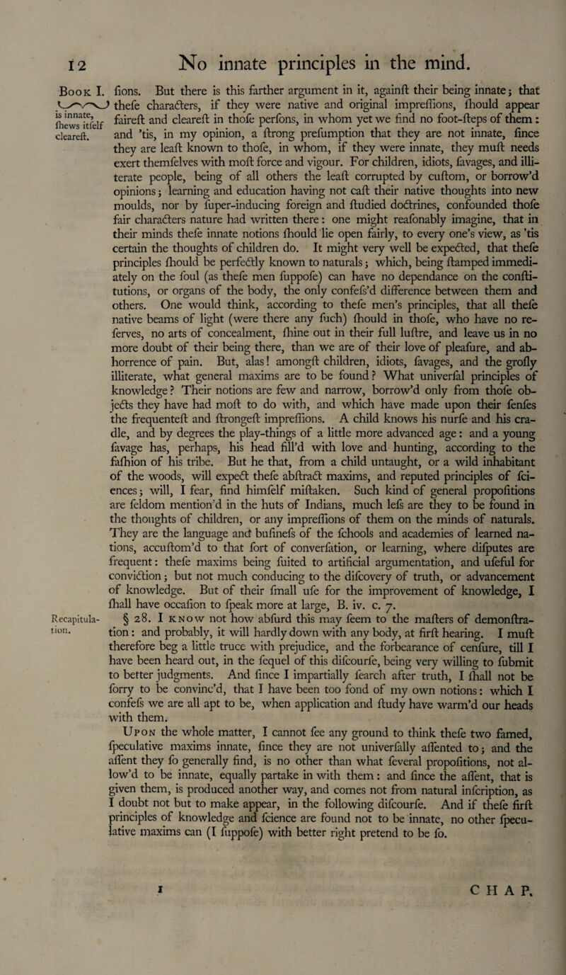 Book I. fions. But there is this farther argument in it, againd their being innate; that thefe characters, if they were native and original impreffions, fhould appear IhewTitfelf ^a^re^: anc^ cleared in thofe perfons, in whom yet we find no foot-deps of them: cleareft. and ’tis, in my opinion, a drong prefumption that they are not innate, fince they are lead known to thofe, in whom, if they were innate, they mud needs exert themfelves with mod force and vigour. For children, idiots, favages, and illi¬ terate people, being of all others the lead corrupted by cudom, or borrow’d opinions; learning and education having not cad their native thoughts into new moulds, nor by fuper-inducing foreign and dudied doftrines, confounded thofe fair characters nature had written there: one might reafonably imagine, that in their minds thefe innate notions fhould lie open fairly, to every one’s view, as ’tis certain the thoughts of children do. It might very well be expeCted, that thefe principles fliould be perfectly known to naturals 5 which, being damped immedi¬ ately on the foul (as thefe men fuppofe) can have no dependance on the condi- tutions, or organs of the body, the only confefs’d difference between them and others. One would think, according to thefe men’s principles, that all thefe native beams of light (were there any fuch) fhould in thofe, who have no re- ferves, no arts of concealment, fhine out in their full ludre, and leave us in no more doubt of their being there, than we are of their love of pleafure, and ab¬ horrence of pain. But, alas! amongd children, idiots, favages, and the grofly illiterate, what general maxims are to be found ? What univerfal principles of knowledge ? Their notions are few and narrow, borrow’d only from thofe ob¬ jects they have had mod to do with, and which have made upon their fenfes the frequented and dronged impreffions. A child knows his nurfe and his cra¬ dle, and by degrees the play-things of a little more advanced age: and a young favage has, perhaps, his head fill’d with love and hunting, according to the fafhion of his tribe. But he that, from a child untaught, or a wild inhabitant of the woods, will expeCt thefe abdraCt maxims, and reputed principles of fci- ences; will, I fear, find himfelf midaken. Such kind of general propofitions are feldom mention'd in the huts of Indians, much lefs are they to be found in the thoughts of children, or any impreffions of them on the minds of naturals. They are the language and bufinefs of the fchools and academies of learned na¬ tions, accudom’d to that fort of converfation, or learning, where difputes are frequent: thefe maxims being fuited to artificial argumentation, and ufeful for conviction; but not much conducing to the difcovery of truth, or advancement of knowledge. But of their fmall ufe for the improvement of knowledge, I fhall have occafion to fpeak more at large, B. iv. c. 7. Recapitula- § 28. I know not how abfurd this may feem to the maders of demondra- uon. tion: and probably, it will hardly down with any body, at fird hearing. I mud therefore beg a little truce with prejudice, and the forbearance of cenfure, till I have been heard out, in the fequel of this difcourfe, being very willing to fubmit to better judgments. And fince I impartially learch after truth, I fhall not be ferry to be convinc’d, that I have been too fond of my own notions: which I confefs we are all apt to be, when application and dudy have warm’d our heads with them. Upon the whole matter, I cannot fee any ground to think thefe two famed, fpeculative maxims innate, fince they are not univerfally affented to; and the affent they fo generally find, is no other than what feveral propofitions, not al¬ low’d to be innate, equally partake in with them: and fince the affent, that is given them, is produced another way, and comes not from natural infcription, as I doubt not but to make appear, in the following difcourfe. And if thefe fird principles of knowledge and fcience are found not to be innate, no other fpecu¬ lative maxims can (I fuppofe) with better right pretend to be fo. ■# 1 CHAP.