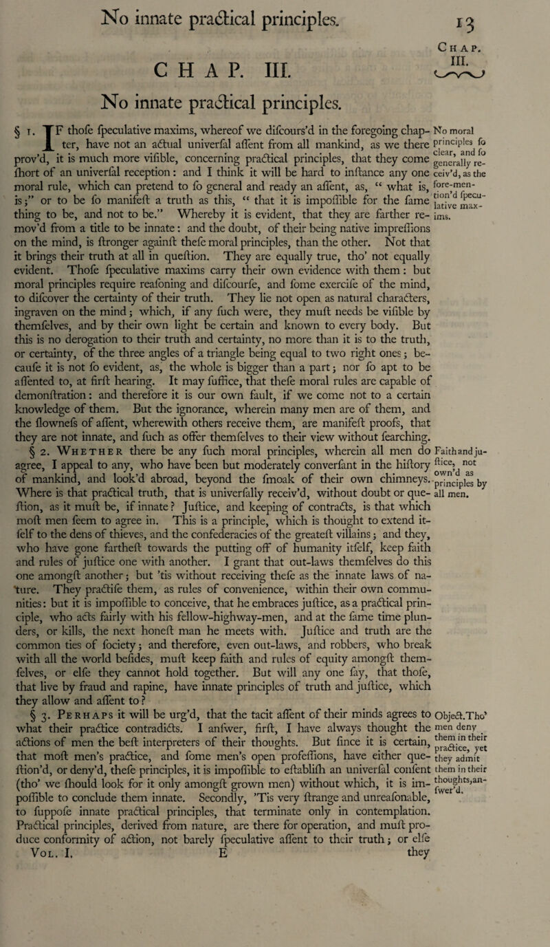 CHAR III. No innate practical principles. / § i. TF thofe fpeculative maxims, whereof we difcours’d in the foregoing chap- No moral I ter, have not an aCtual univerfal affent from all mankind, as we there P,rmcil)lesi prov’d, it is much more vifible, concerning pradical principles, that they come genc’auy rc_ fhort of an univerfal reception: and I think it will be hard to inftance any one ceiv’d,asthe moral rule, which can pretend to fo general and ready an affent, as, “ what is, fore-men- is ” or to be fo manifeft a truth as this, “ that it is impoffible for the fame thing to be, and not to be.” Whereby it is evident, that they are farther re- imSi mov’d from a title to be innate: and the doubt, of their being native impreffions on the mind, is ftronger againft thefe moral principles, than the other. Not that it brings their truth at all in queftion. They are equally true, tho’ not equally evident. Thofe fpeculative maxims carry their own evidence with them: but moral principles require reafoning and difcourfe, and fome exercife of the mind, to difcover the certainty of their truth. They lie not open as natural characters, ingraven on the mind; which, if any fuch were, they muff needs be vifible by themfelves, and by their own light be certain and known to every body. But this is no derogation to their truth and certainty, no more than it is to the truth, or certainty, of the three angles of a triangle being equal to two right ones; be- caufe it is not fo evident, as, the whole is bigger than a part; nor fo apt to be affented to, at fir ft hearing. It may fuffice, that thefe moral rules are capable of demonftration: and therefore it is our own fault, if we come not to a certain knowledge of them. But the ignorance, wherein many men are of them, and the flownefs of affent, wherewith others receive them, are manifeft proofs, that they are not innate, and fuch as offer themfelves to their view without fearching. § 2. Whether there be any fuch moral principles, wherein all men do Faith and ju- agree, I appeal to any, who have been but moderately converfant in the hiftory ^e’d not of mankind, and look’d abroad, beyond the fmoak of their own chimneys. principies by Where is that practical truth, that is univerfaliy receiv’d, without doubt or que- all men. ffion, as it muff be, if innate ? Juftice, and keeping of contracts, is that which moft men feem to agree in. This is a principle, which is thought to extend it- l'elf to the dens of thieves, and the confederacies of the greateft villains; and they, who have gone fartheft towards the putting off of humanity itfelf, keep faith and rules of juftice one with another. I grant that out-laws themfelves do this one amongft another; but ’tis without receiving thefe as the innate laws of na¬ ture. They praCtife them, as rules of convenience, within their own commu¬ nities : but it is impoffible to conceive, that he embraces juftice, as a practical prin¬ ciple, who acts fairly with his fellow-highway-men, and at the fame time plun¬ ders, or kills, the next honeft man he meets with. Juftice and truth are the common ties of fociety; and therefore, even out-laws, and robbers, who break with all the world befides, muft keep faith and rules of equity amongft them¬ felves, or elfe they cannot hold together. But will any one fay, that thofe, that live by fraud and rapine, have innate principles of truth and juftice, which they allow and affent to ? §3. Perhaps it will be urg’d, that the tacit aflent of their minds agrees to Objea.Tho’ what their practice contradicts. I anfwer, firft, I have always thought the men deny _ aCtions of men the beft interpreters of their thoughts. But fince it is certain, ^ftice^yet that moft men’s practice, and fome men’s open profeffions, have either que- they admit ftion’d, ordeny’d, thefe principles, it is impoffible to eftablifh an univerfal confent them in their (tho’ we fhould look for it only amongft grown men) without which, it is im- poffible to conclude them innate. Secondly, ’Tis very ftrange and unreafonable, to fuppofe innate practical principles, that terminate only in contemplation. Practical principles, derived from nature, are there for operation, and muft pro¬ duce conformity of aCtion, not barely fpeculative affent to their truth j or elfe Vol. I. E they Chap.
