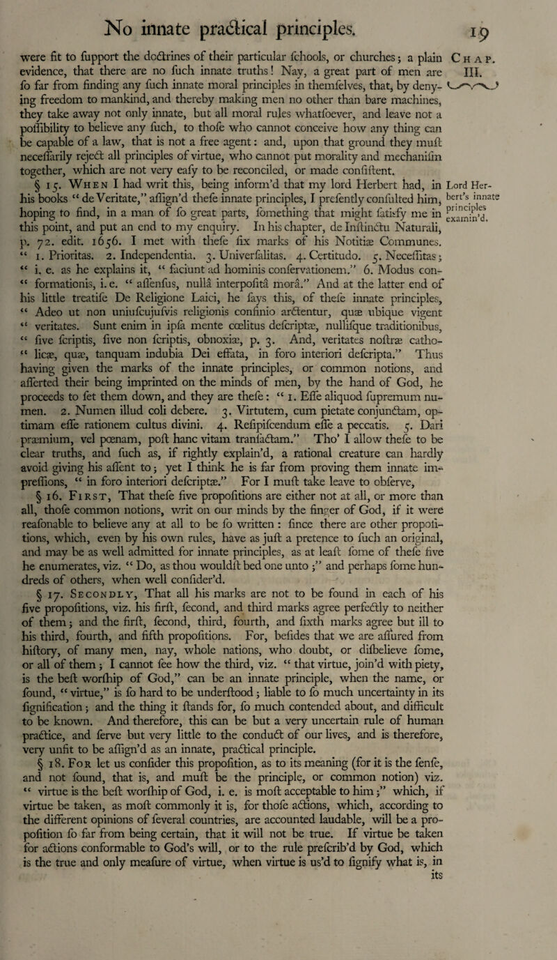 were fit to fupport the dc&rines of their particular fchools, or churches; a plain Chap. evidence, that there are no fuch innate truths! Nay, a great part of men are HI. fo far from finding any fuch innate moral principles in themfelves, that, by deny- Lv'-v-vA ing freedom to mankind, and thereby making men no other than bare machines, they take away not only innate, but all moral rules whatfoever, and leave not a poffibility to believe any fuch, to thofe who cannot conceive how any thing can be capable of a law, that is not a free agent: and, upon that ground they muft necefiarily rejett all principles of virtue, who cannot put morality and mechanifm together, which are not very eafy to be reconciled, or made confident. § 15. When I had writ this, being inform’d that my lord Herbert had, in Lord Her- his books “ de Veritate,” aflign’d thefe innate principles, I prefently confulted him, bert’s.Innat- hoping to find, in a man of fo great parts, lomething that might latisfy me in this point, and put an end to my enquiry. In his chapter, de Infiindtu Naturali, p. 72. edit. 1656. I met with thefe fix marks of his Notitiae Communes. “ 1. Prioritas. 2. Independents. 3. Univerfalitas. 4. Certitudo. 5. Necefiitas; “ i. e. as he explains it, “ faciunt ad hominis confervationem.” 6. Modus con- <c formationis, i. e. “ afienfus, nulla interpofita mora.” And at the latter end of his little treatife De Religione Laid, he fays this, of thefe innate principles, “ Adeo ut non uniufcujufvis religionis confinio ardtentur, quse ubique vigent “ veritates. Sunt enim in ipfa mente coelitus defcriptae, nullifque traditionibus, “ five fcriptis, five non fcriptis, obnoxiae, p. 3. And, veritates noftrae catho- “ licae, qua?, tanquam indubia Dei effata, in foro interiori defcripta.” Thus having given the marks of the innate principles, or common notions, and afferted their being imprinted on the minds of men, by the hand of God, he proceeds to fet them down, and they are thefe: “ 1. Efife aliquod fupremum nu- men. 2. Numen illud coli debere. 3. Virtutem, cum pietate conjundam, op- timam effe rationem cultus divini. 4. Refipifcendum effe a peccatis. 5. Dari praemium, vel pcenam, poll hanc vitam tranladam.” Tho’ I allow thefe to be clear truths, and fuch as, if rightly explain’d, a rational creature can hardly avoid giving his affent to ; yet I think he is far from proving them innate im- preffions, “ in foro interiori defcriptae.” For I muft take leave to obferve, § 16. First, That thefe five propofitions are either not at all, or more than all, thofe common notions, writ on our minds by the finger of God, if it were reafonable to believe any at all to be fo written : fince there are other propofi¬ tions, which, even by his own rules, have as juft a pretence to fuch an original, and may be as well admitted for innate principles, as at leaf! feme of thefe five he enumerates, viz. “ Do, as thou wouldit bed one unto 3” and perhaps feme hun¬ dreds of others, when well confider’d. § 17. Secondly, That all his marks are not to be found in each of his five propofitions, viz. his firft, fecond, and third marks agree perfedly to neither of them 3 and the firft, fecond, third, fourth, and fixth marks agree but ill to his third, fourth, and fifth propofitions. For, befides that we are allured from hiftory, of many men, nay, whole nations, who doubt, or dilbelieve feme, or all of them 3 I cannot fee how the third, viz. “ that virtue, join’d with piety, is the beft worfhip of God,” can be an innate principle, when the name, or found, “ virtue,” is fo hard to be underftood 5 liable to fo much uncertainty in its fignification; and the thing it ftands for, fo much contended about, and difficult to be known. And therefore, this can be but a very uncertain rule of human practice, and ferve but very little to the conduit of our lives, and is therefore, very unfit to be affign’d as an innate, practical principle. § 18. For let us confider this propofition, as to its meaning (for it is the fenfe, and not found, that is, and muft be the principle, or common notion) viz. <£ virtue is the beft worfhip of God, i. e. is moil; acceptable to him 3” which, if virtue be taken, as moft commonly it is, for thofe actions, which, according to the different opinions of feveral countries, are accounted laudable, will be a pro¬ pofition fo far from being certain, that it will not be true. If virtue be taken for actions conformable to God’s will, or to the rule prefcrib’d by God, which is the true and only meafure of virtue, when virtue is us’d to fignify what is, in