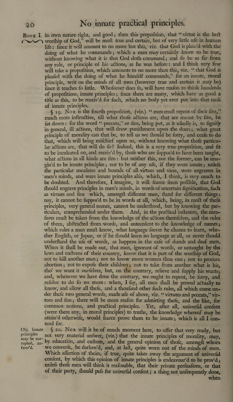 Book I. its own nature right, and good; then this proportion, that “virtue is the bed: worfhip of God,” will be moft true and certain, but of very little ufe in human life: lince it will amount to no more but this, viz. that God is pleas’d with the doing of what he commands; which a man may certainly know to be true, without knowing what it is that God doth command; and fo be as far from any rule, or principle of his addons* as he was before: and I think very few Will take a propofition, which amounts to no more than this, viz. “ that God is pleafed with the doing of what he himfelf commands,” for an innate, moral principle, writ on the minds of all men (however true and certain it may be) lince it teaches fo little. Whofoever does fo, will have reafon to think hundreds of propofitions, innate principles; fmce there are many, which have as good a title as this, to be receiv’d for fuch, which no body yet ever put into that rank of innate principles. § 19. Nor is the fourth propofition, (viz.) “ men muff repent of their lins,” much more inftrudtive, till what thofe adtions are, that are meant by fins, be fet down: for the word “ peccata,” or fins, being put, as it ufually is, to fignify in general, ill adtions, that will draw punifhment upon the doers; what great principle of morality can that be, to tell us we fhould be lorry, and ceafe to do that, which will bring mifchief upon us, without knowing what thofe particu¬ lar adtions are, that will do fo ? Indeed, this is a very true propofition, and fit to be inculcated on, and receiv’d by, thofe who are fuppos’d to have been taught, what adtions in all kinds are fins: but neither this, nor the former, can be ima¬ gin’d to be innate principles; nor to be of any ufe, if they were innate; unlefs the particular meafures and bounds of all virtues and vices, were engraven in men’s minds, and were innate principles alfo, which, I think, is very much to be doubted. And therefore, I imagine, it will fcarce feem poflible, that God fhould engrave principles in men’s minds, in words of uncertain fignification, fuch as virtues and fins which, amongft different men, hand for different things: nay, it cannot be fuppos’d to be in words at all, which, being, in moft of thefe principles, very general names, cannot be underftood, but by knowing the par¬ ticulars, comprehended under them. And, in the practical inftances, the mea¬ fures muff be taken from the knowledge of the adtions themfelves, and the rules of them, abftradted from words, and antecedent to the knowledge of names; which rules a man muff know, what language foever he chance to learn, whe¬ ther Englifh, or Japan, or if he fhould learn no language at all, or never fhould underhand the ufe of words, as happens in the cafe of dumb and deaf men. When it fhall be made out, that men, ignorant of words, or untaught by the laws and cuftoms of their country, know that it is part of the worfhip of God, not to kill another man; not to know more women than one; not to procure abortion; not to expofe their children; not to take from another what is his, tho’ we want it ourfelves, but, on the contrary, relieve and fupply his wants; and, whenever we have done the contrary, we ought to repent, be forry, and refolve to do fo no more: when, I fay, all men fhall be proved actually to know, and allow all thefe, and a thoufand other fuch rules, all which come un¬ der thefe two general words, made ufe of above, viz. “ virtutes and peccata,” vir¬ tues and fins; there will be more reafon for admitting thefe, and the like, for common notions, and practical principles. Yet, after all, univerfal confent (were there any, in moral principles) to truths, the knowledge whereof may be attain’d otherwife, would fcarce prove them to be innate; which is all I con¬ tend for. Obj. Innate § 20. Nor will it be of much moment here, to offer that very ready, but Ina^bfcor- not vei7 mater*'al anfwer, (viz.) that the innate principles of morality, may, ruptedj an- by education, and cuflom, and the general opinion of thofe, amongft whom fwer’d. we converle, be darken’d, and, at laft, quite worn out of the minds of men. Which affertion of theirs, if true, quite takes away the argument of univerfal confent, by which this opinion of innate principles is endeavour’d to be prov’d; unlefs thofe men will think it reafonable, that their private perfuafions, or that of their party, fhould pafs for univerfal confent; a thing not unfrequently done, when