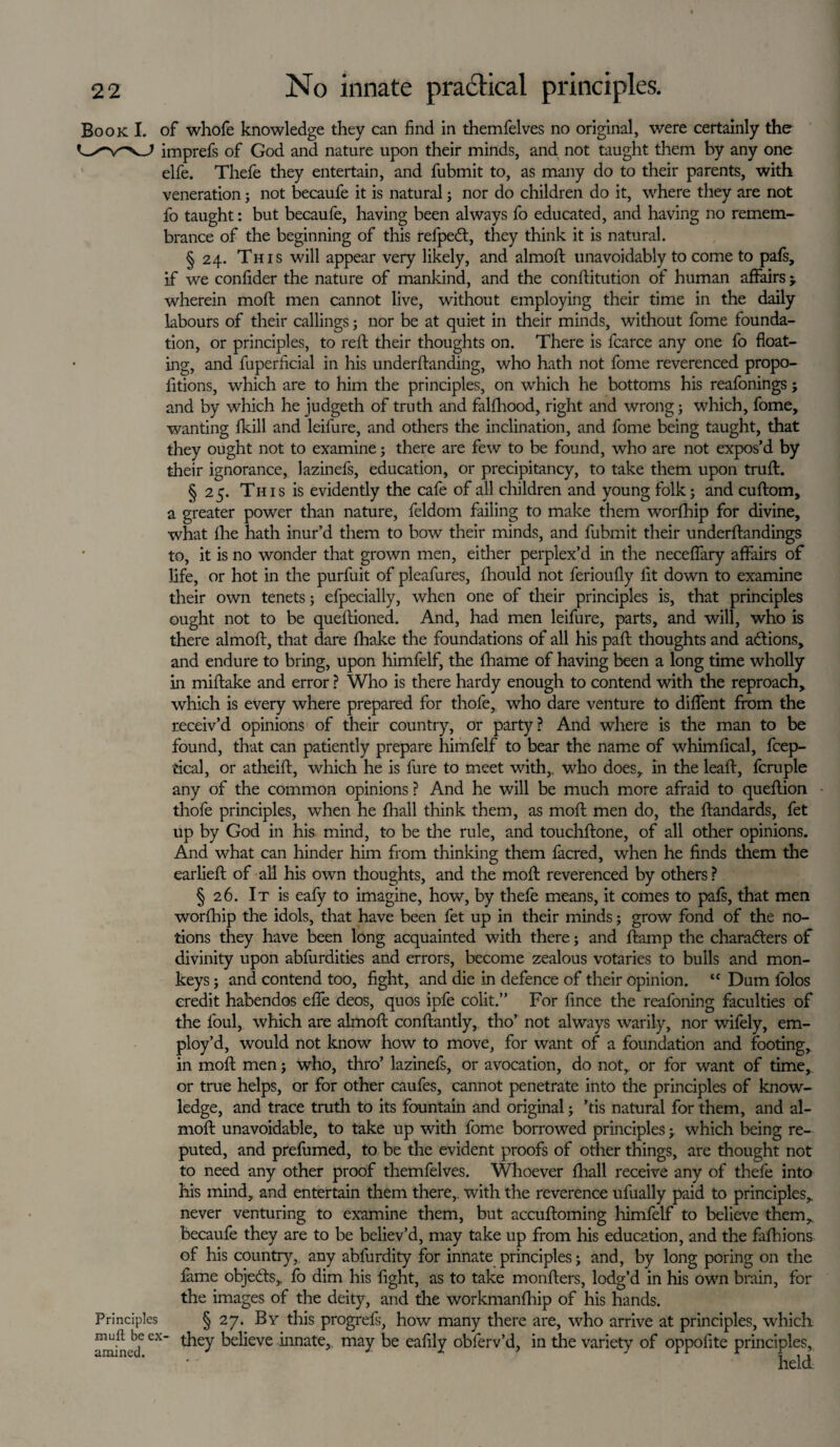 Book I. of whofe knowledge they can find in themfelves no original, were certainly the imprefs of God and nature upon their minds, and not taught them by any one elfe. Thefe they entertain, and fubmit to, as many do to their parents, with veneration3 not becaufe it is natural 3 nor do children do it, where they are not fo taught: but becaufe, having been always fo educated, and having no remem¬ brance of the beginning of this refpeft, they think it is natural. § 24. This will appear very likely, and almoft unavoidably to come to pafs, if we confider the nature of mankind, and the conftitution of human affairs > wherein moft men cannot live, without employing their time in the daily labours of their callings 3 nor be at quiet in their minds, without fome founda¬ tion, or principles, to reft their thoughts on. There is fcarce any one fo float¬ ing, and fuperficial in his underftanding, who hath not fome reverenced propo- fitions, which are to him the principles, on which he bottoms his reafonings; and by which he judgeth of truth and falfhood, right and wrong 3 which, fome, wanting fkill and leilure, and others the inclination, and fome being taught, that they ought not to examine 3 there are few to be found, who are not expos’d by their ignorance, lazinefs, education, or precipitancy, to take them upon truft. § 2 5. Th 1 s is evidently the cafe of all children and young folk 3 and cuftom, a greater power than nature, feldom failing to make them worfhip for divine, what fhe hath inur’d them to bow their minds, and fubmit their underftandings to, it is no wonder that grown men, either perplex’d in the neceflary affairs of life, or hot in the purfuit of pleafures, ftiould not ferioufly fit down to examine their own tenets 5 efpecially, when one of their principles is, that principles ought not to be queftioned. And, had men leifure, parts, and will, who is there almoft, that dare fhake the foundations of all his paft thoughts and actions, and endure to bring, upon himfelf, the fhame of having been a long time wholly in miftake and error ? Who is there hardy enough to contend with the reproach, which is every where prepared for thofe, who dare venture to diflent from the receiv’d opinions of their country, or party? And where is the man to be found, that can patiently prepare himfelf to bear the name of whimfical, fcep- cical, or atheift, which he is fure to meet with,, who does, in the leaft, fcruple any of the common opinions ? And he will be much more afraid to queftion thofe principles, when he fhall think them, as moft men do, the ftandards, fet up by God in his mind, to be the rule, and touchftone, of all other opinions. And what can hinder him from thinking them facred, when he finds them the earlieft of all his own thoughts, and the moft reverenced by others ? § 26. It is eafy to imagine, how, by thefe means, it comes to pafs, that men worfhip the idols, that have been fet up in their minds 3 grow fond of the no¬ tions they have been long acquainted with there 3 and ftamp the characters of divinity upon abfurdities and errors, become zealous votaries to bulls and mon¬ keys 3 and contend too, fight, and die in defence of their opinion. “ Dum folos credit habendos efle deos, quos ipfe colit.” For fince the reafoning faculties of the foul, which are almoft conftantly, tho’ not always warily, nor wifely, em¬ ploy’d, would not know how to move, for want of a foundation and footing, in moft men 5 who, thro’ lazinefs, or avocation, do not, or for want of time, or true helps, or for other caufes, cannot penetrate into the principles of know¬ ledge, and trace truth to its fountain and original 3 ’tis natural for them, and al¬ moft unavoidable, to take up with fome borrowed principles 3. which being re¬ puted, and prefumed, to be the evident proofs of other things, are thought not to need any other proof themfelves. Whoever fhall receive any of thefe into his mind, and entertain them there, with the reverence ufually paid to principles,, never venturing to examine them, but accuftoming himfelf to believe them, becaufe they are to be believ’d, may take up from his education, and the fafhions of his country, any abfurdity for innate principles; and, by long poring on the fame objects,, fo dim his fight, as to take monfters, lodg’d in his own brain, for the images of the deity, and the workmanfhip of his hands. Principles § 27. By this progrefs, how many there are, who arrive at principles, which amin -deeX Relieve ^inate5 may be eafily obferv’d, in the variety of oppofite principles.