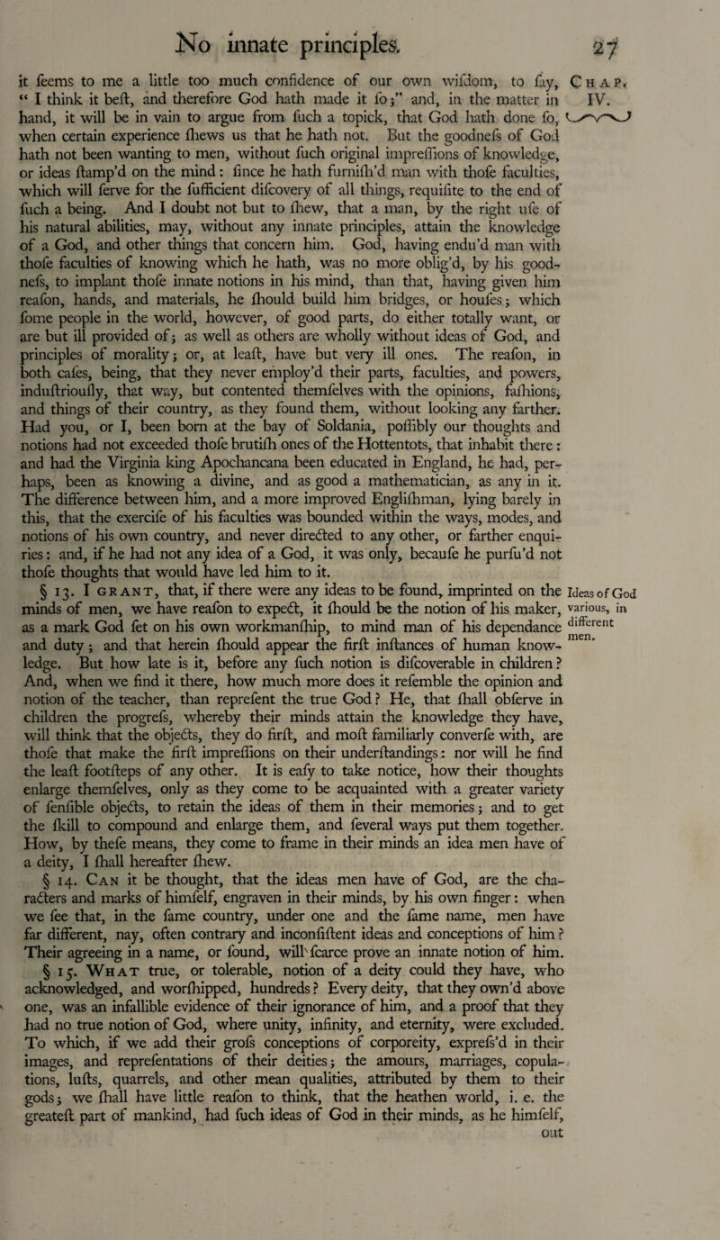 it feems to me a little too much confidence of our own wifdorn, to fay, Chap. “ I think it beft, and therefore God hath made it fo and, in the matter in IV. hand, it will be in vain to argue from luch a topick, that God hath done fo, when certain experience fliews us that he hath not. But the goodnefs of God hath not been wanting to men, without fuch original imprefiions of knowledge, or ideas Stamp'd on the mind: fince he hath furnifh’d man with thofe faculties, which will ferve for the fufficient difcovery of all things, requilite to the end of fuch a being. And I doubt not but to Shew, that a man, by the right ufe of his natural abilities, may, without any innate principles, attain the knowledge of a God, and other things that concern him. God, having endu’d man with thofe faculties of knowing which he hath, was no more oblig’d, by his good¬ nefs, to implant thofe innate notions in his mind, than that, having given him reafon, hands, and materials, he fhould build him bridges, or houfesj which fome people in the world, however, of good parts, do either totally want, or are but ill provided of; as well as others are wholly without ideas of God, and principles of morality j or, at leaft, have but very ill ones. The reafon, in both cafes, being, that they never employ’d their parts, faculties, and powers, induftrioufly, that way, but contented themfelves with the opinions, fafhions, and things of their country, as they found them, without looking any farther. Had you, or I, been born at the bay of Soldania, poffibly our thoughts and notions had not exceeded thofe brutifh ones of the Hottentots, that inhabit there: and had the Virginia king Apochancana been educated in England, he had, per¬ haps, been as knowing a divine, and as good a mathematician, as any in it. The difference between him, and a more improved Englishman, lying barely in this, that the exercife of his faculties was bounded within the ways, modes, and notions of his own country, and never directed to any other, or farther enqui¬ ries : and, if he had not any idea of a God, it was only, becaufe he purfu’d not thofe thoughts that would have led him to it. § 13. I grant, that, if there were any ideas to be found, imprinted on the Ideas of God minds of men, we have reafon to expedt, it fhould be the notion of his maker, various, in as a mark God let on his own workmanship, to mind man of his dependance dlftcrent and duty ; and that herein fhould appear the firft inftances of human know¬ ledge. But how late is it, before any fuch notion is difcoverable in children ? And, when we find it there, how much more does it refemble the opinion and notion of the teacher, than reprefent the true God ? He, that fhall obferve in children the progrefs, whereby their minds attain the knowledge they have, will think that the objects, they do firft, and mofl familiarly converfe with, are thofe that make the firft imprefiions on their understandings: nor will he find the leaft footfireps of any other. It is eafy to take notice, how their thoughts enlarge themfelves, only as they come to be acquainted with a greater variety of fenfible objedts, to retain the ideas of them in their memories j and to get the Skill to compound and enlarge them, and feveral ways put them together. How, by thefe means, they come to frame in their minds an idea men have of a deity, I fhall hereafter fliew. § 14. Can it be thought, that the ideas men have of God, are the cha¬ racters and marks of himfelf, engraven in their minds, by his own finger: when we fee that, in the fame country, under one and the fame name, men have far different, nay, often contrary and inconfiftent ideas and conceptions of him ? Their agreeing in a name, or found, wilbfcarce prove an innate notion of him. § 15. What true, or tolerable, notion of a deity could they have, who acknowledged, and worshipped, hundreds ? Every deity, that they own’d above one, was an infallible evidence of their ignorance of him, and a proof that they had no true notion of God, where unity, infinity, and eternity, were excluded. To which, if we add their grofs conceptions of corporeity, exprefs’d in their images, and reprefentations of their deities j the amours, marriages, copula¬ tions, lulls, quarrels, and other mean qualities, attributed by them to their godsj we fhall have little reafon to think, that the heathen world, i. e. the greatefl part of mankind, had fuch ideas of God in their minds, as he himfelf, out