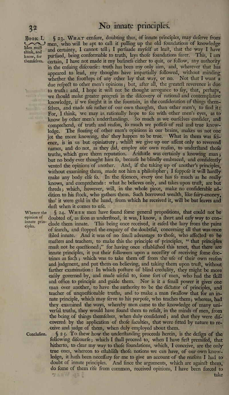 Book I. § 23. What cenfure, doubting thus, of innate principles, may deferve from men, who will be apt to call it pulling up the old foundations of knowledge Sink and anc^ certainty, I cannot tell; I perfuade myfelf at lead, that the way I have know’, for purfued, being conformable to truth, lays thofe foundations furer. This, I am themfelves. certain, I have not made it my bufinefs either to quit, or follow, any authority in the enfuing difcourfe: truth has been my only aim, and, wherever that has appeared to lead, my thoughts have impartially followed, without minding whether the footfleps of any other lay that way, or no. Not that I want a due refpedt to other men’s opinions; but, after all, the greatefl reverence is due to truth: and, I hope it will not be thought arrogance to fay, that, perhaps, we lhould make greater progrefs in the dil'covery of rational and contemplative knowledge, if we fought it in the fountain, in the confideration of things them¬ felves, and made ufe rather of our own thoughts, than other men’s, to find it: For, I think, we may as rationally hope to fee with other men’s eyes, as to know by other men’s underllandings. So much as we ourfelves confider, and comprehend, of truth and reafon, fo much we pofiefs of real and true know¬ ledge. The floating of other men’s opinions in our brains, makes us not one jot the more knowing, tho’ they happen to be true. What in them was fci- ence, is in us but opiniatrety; whilft we give up our aflent only to reverend names, and do not, as they did, employ our own reafon, to underfland thofe truths, which gave them reputation. Ariftotle was certainly a knowing man; but no body ever thought him fo, becaufe he blindly embraced, and confidently vented the opinions of another. And, if the taking up of another’s principles, without examining them, made not him a philofopher; I fuppofe it will hardly make any body elfe fo. In the fciences, every one has fo much as he really knows, and comprehends: what he believes only, and takes upon trull, are but fihreds; which, however, will, in the whole piece, make no confiderable ad¬ dition to his flock, who gathers them. Such borrowed wealth, like fairy-money, tho’ it were gold in the hand, from which he received it, will be but leaves and dull; when it comes to ufe. Whence the § 24. When men have found fome general propofitions, that could not be opinion of doubted of, as foon as underflood, it was, I know, a fhort and eafy way to con- ciple16 Prm c^U(^e ^em innate. This being once received, it eafed the lazy from the pains of fearch, and flopped the enquiry of the doubtful, concerning all that was once fliled innate. And it was of no fmall advantage to thofe, who affedted to be mailers and teachers, to make this the principle of principles, “ that principles mull not be queflioned for having once eflablifhed this tenet, that there are innate principles, it put their followers upon a necefiity of receiving fome doc¬ trines as fuch ; which was to take them off from the ufe of their own reafon and judgment, and put them on believing, and taking them upon trull, without farther examination: In which pofture of blind credulity, they might be more eafily governed by, and made ufeful to, fome fort of men, who had the ikill and office to principle and guide them. Nor is it a fmall power it gives one man over another, to have the authority to be the dictator of principles, and teacher of unqueflionable truths, and to make a man fwallow that for an in¬ nate principle, which may lerve to his purpofe, who teaches themj whereas, had they examined the ways, whereby men came to the knowledge of many uni- verfal truths, they would have found them to refult, in the minds of men, from the being of things themfelves, when duly confidered; and that they were dif- covered by the application of thofe faculties, that were fitted by nature to re¬ ceive and judge of them, when duly employed about them. Conclufion. § 25. To fhew how the underftanding proceeds herein, is the defign of the following difcourfe; which I lhall proceed to, when I have firfl premifed, that hitherto, to clear my way to thofe foundations, which, I conceive, are the only true ones, whereon to eflabliffi thofe notions we can have, of our own know¬ ledge, it hath been neceffary for me to give an account of the reafons I had to doubt of innate principles. And fince the arguments, which are againft them, do fome of them rife from common, received opinions, I have been forced to take