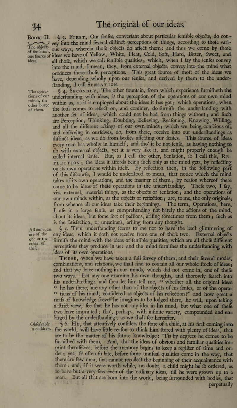 34- Book II. § 3. First, Our fenfes, converfant about particular fenfible objects, do con- J vey into the mind feveral diftind perceptions of things, according to thofe vari- The obje&s qus w wfierein thofe objeds do affed them: and thus we come by thofe fource of ideas we have of Yellow, White, Heat, Cold, Soft, Hard, Bitter, Sweet, and one ideas.. all thofe, which we call fenfible qualities; which, when I fay the fenfes convey into the mind, I mean, they, from external objeds, convey into the mind what produces there thofe perceptions. This great fource of mod; of the ideas we have, depending wholly upon our fenfes, and derived by them to the under¬ ftanding, I call Sensation. The opera- § 4. Secondly, The other fountain, from which experience furnifheth the tions of our underftanding with ideas, is the perception of the operations of our own mind other fource within us, as it is employed about the ideas it has got j which operations, when of them. the foul comes to relied on, and confider, do furnilh the underftanding with another fet of ideas, which could not be had from things without; and fuch are Perception, Thinking, Doubting, Believing, Reafoning, Knowing, Willing, and all the different adings of our own minds; which we being confcious of, and obferving in ourfelves, do, from thefe, receive into our underftandings as diftind ideas, as we do from bodies affeding our fenfes. This fource of ideas every man has wholly in himfelf; and tho’ it be not fenfe, as having nothing to do with external objeds, yet it is very like it, and might properly enough be called internal fenfe. But, as I call the other, Senfation, fo I call this. Re¬ flection ; the ideas it affords being fuch only as the mind gets, by refleding on its own operations within itfelf. By refledion then, in the following part of this difcourfe, I would be underftood to mean, that notice which the mind takes of its own operations, and the manner of them; by reafon whereof there come to be ideas of thefe operations in the underftanding. Thefe two, I fay, viz. external, material things, as the objeds of fenfation; and the operations of our own minds within, as the objeds of refledion; are, to me, the only originals, from whence all our ideas take their beginnings. The term. Operations, here, I ufe in a large fenfe, as comprehending not barely the adions of the mind, about its ideas, but fome fort of paflions, arifing fometimes from them; fuch as is the fatisfadion, or uneafinefs, arifing from any thought. All our ideas § 5. The underftanding feems to me not to have the leaft glimmering of are of the any ideas, which it doth not receive from one of thefe two. External objeds furniffi the mind with the ideas of fenfible qualities, which are all thofe different perceptions they produce in us: and the mind furnifhes the underftanding with ideas of its own operations. These, when we have taken a full furvey of them, and their foveral modes, combinations, and relations, we ftiall find to contain all our whole ftock of ideas; and that we have nothing in our minds, which did not come in, one of thefe two ways. Let any one examine his own thoughts, and thorowly fearch into his underftanding; and then let him tell me, “ whether all the original ideas “ he has there, are any other than of the objeds of his fenfes, or of the opera- “ tions of his mind, confidered as objeds of his refledion ?” and how great a mafs of knowledge foeveP he imagines to be lodged there, he will, upon talcing a Arid view, fee that he has not any idea in his mind, but what one of thefe two have imprinted; tho’, perhaps, with infinite variety, compounded and en¬ larged by the underftanding 5 as we (hall fee hereafter. § 6. He, that attentively confiders the ftate of a child, at his firft coming into the world, will have little reafon to think him ftored with plenty of ideas, that are to be the matter of his future knowledge: ’Tis by degrees he comes to be furniftied with them. And, tho’1 the ideas of obvious and familiar qualities im¬ print themfelves, before the memory begins to keep a regifter of time and or¬ der ; yet, tis often fo late, before fome unufual qualities come in the way, that there are few men, that cannot recoiled the beginning of their acquaintance with them : and, if it were worth while, no doubt, a child might be fo ordered, as to have but a very few even of the ordinary ideas, till he were grown up to a man. But all that are born into the world, being furrounded with bodies, that - * perpetually one or die other of thefe. Obfervable in children.