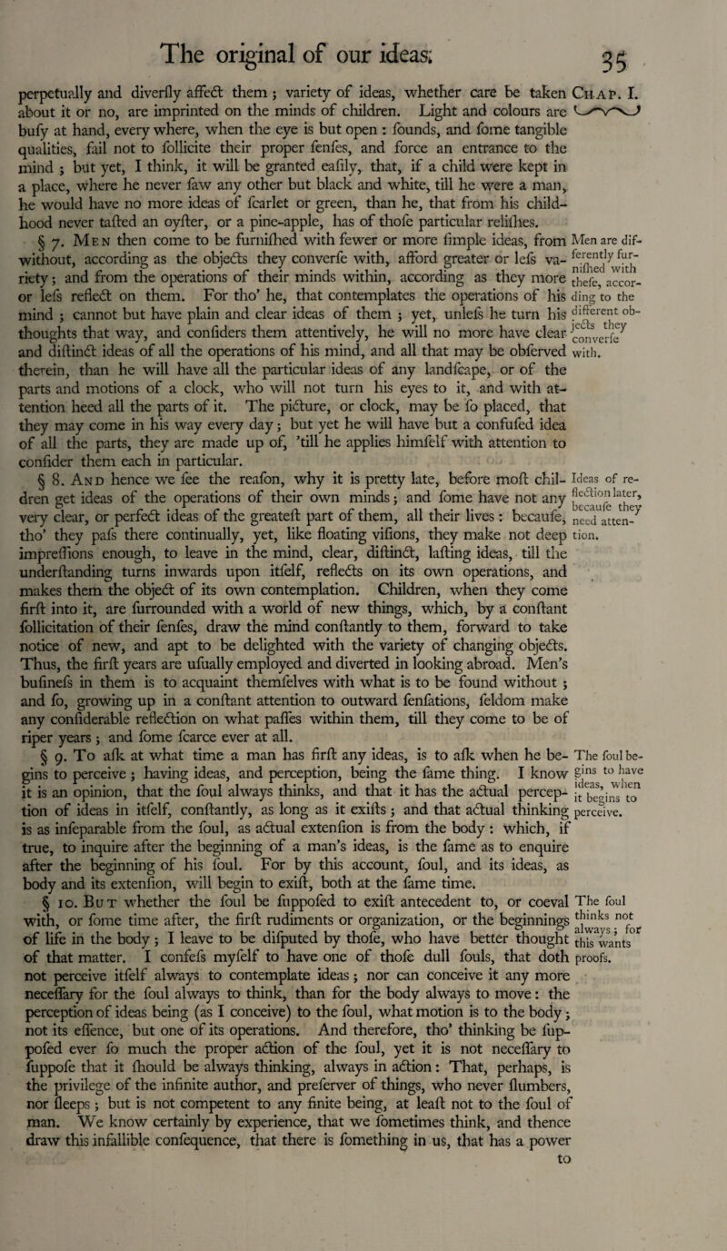 perpetually and diverfly afFed them ; variety of ideas, whether care be taken Ch ap. I. about it or no, are imprinted on the minds of children. Light and colours are bufy at hand, every where, when the eye is but open : founds, and fome tangible qualities, fail not to follicite their proper fenfes, and force an entrance to the mind ; but yet, I think, it will be granted eafily, that, if a child were kept in a place, where he never faw any other but black and white, till he were a man, he would have no more ideas of fcarlet or green, than he, that from his child¬ hood never tailed an oyfter, or a pine-apple, has of thofe particular relilhes. § 7. Men then come to be furnifhed with fewer or more fimple ideas, from Men are dif- without, according as the objeds they converfe with, afford greater or lefs va- ^wTb riety; and from the operations of their minds within, according as they more thefo accor- or lefs refled: on them. For tho’ he, that contemplates the operations of his ding to the mind ; cannot but have plain and clear ideas of them ; yet, unlefs he turn his different ob- thoughts that way, and confiders them attentively, he will no more have clear {^nUrfe^ and diftind ideas of all the operations of his mind, and all that may be obferved with, therein, than he will have all the particular ideas of any landfcape, or of the parts and motions of a clock, who will not turn his eyes to it, and with at¬ tention heed all the parts of it. The pidure, or clock, may be fo placed, that they may come in his way every day; but yet he will have but a confufed idea of all the parts, they are made up of, ’till he applies himfelf with attention to confider them each in particular. § 8. And hence we fee the reafon, why it is pretty late, before mofl chil- Ideas of re- dren get ideas of the operations of their own minds; and fome have not any very clear, or perfed ideas of the greatefl part of them, all their lives : becaufe, necj atten_7 tho’ they pafs there continually, yet, like floating viflons, they make not deep tion. impreflions enough, to leave in the mind, clear, diftind, tailing ideas, till the under Handing turns inwards upon itfelf, refleds on its own operations, and makes them the objed of its own contemplation. Children, when they come firft into it, are furrounded with a world of new things, which, by a conftant follicitation of their fenfes, draw the mind conftantly to them, forward to take notice of new, and apt to be delighted with the variety of changing objeds. Thus, the firft years are ufually employed and diverted in looking abroad. Men’s bufinefs in them is to acquaint themfelves with what is to be found without ; and fo, growing up in a conftant attention to outward fenfations, feldom make any confiderable refledion on what paffes within them, till they come to be of riper years ; and fome fcarce ever at all. § 9. To afk at what time a man has firft any ideas, is to afk when he be- The foul be¬ gins to perceive ; having ideas, and perception, being the lame thing. I know £jns to have it is an opinion, that the foul always thinks, and that it has the adual percep- ^ be’inslo tion of ideas in itfelf, conftantly, as long as it exifts; and that adual thinking perceive, is as infeparable from the foul, as adual extenfion is from the body : which, if true, to inquire after the beginning of a man’s ideas, is the fame as to enquire after the beginning of his foul. For by this account, foul, and its ideas, as body and its extenfion, will begin to exift, both at the fame time. § 10. But whether the foul be fuppofed to exift antecedent to, or coeval The foul with, or fome time after, the firft rudiments or organization, or the beginnings of life in the body ; I leave to be difputed by thofe, who have better thought tlhs^vants' of that matter. I confefs myfelf to have one of thofe dull fouls, that doth proofs, not perceive itfelf always to contemplate ideas; nor can conceive it any more necelfary for the foul always to think, than for the body always to move: the perception of ideas being (as I conceive) to the foul, what motion is to the body; not its eftence, but one of its operations. And therefore, tho’ thinking be fup¬ pofed ever fo much the proper adion of the foul, yet it is not neceflary to fuppofe that it fhould be always thinking, always in adion: That, perhaps, is the privilege of the infinite author, and preferver of things, who never {lumbers, nor fleeps; but is not competent to any finite being, at leaft not to the foul of man. We know certainly by experience, that we fometimes think, and thence draw this infallible confequence, that there is fomething in us, that has a power to